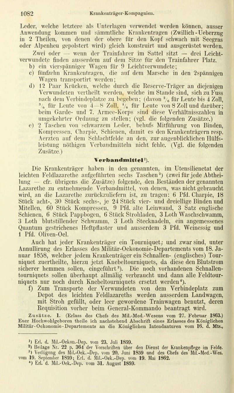 Leder, welche letztere als Unterlagen verwendet werden können, ausser Anwendung kommen und sämmtliche Krankentragen (Zwillich-Ueberzug in 2 Theilen, von denen der obere für den Kopf schwach mit Seegras oder Alpenheu gepolstert wird) gleich konstruirt und ausgerüstet werden. Zwei oder — wenn der Trainfahrer im Sattel sitzt — drei Leicht- verwundete finden ausserdem auf dem Sitze für den Trainfahrer Platz. b) ein vierspänniger Wagen für 9 Leichtverwundete; c) fünfzehn Krankentragen, die auf dem Marsche in den 2spännigen Wagen transportirt werden; d) 12 Paar Krücken, welche durch die Reserve-Träger an diejenigen Verwundeten vei theilt werden, welche im Stande sind, sich zu Fuss nach dem Verbindeplatze zu begeben; (davon 2/e für Leute bis 4 Zoll, 3/6 für Leute von 4—8 Zoll, V« für Leute von 8 Zoll und darüber; beim Garde- und 7. Armee-Korps sind diese Verhältnisszahlen in umgekehrter Ordnung zu stellen; (vgl. die folgenden Zusätze.) e) 2 Taschen von schwarzem Leder, behufs Mitführung von Binden, Kompressen, Charpie, Schienen, damit es den Krankenträgern resp. Aerzten auf dem Schlachtfelde an den, zur augenblicklichen Hülfs- leistung nöthigen Verbandmitteln nicht fehle. (Vgl. die folgenden Zusätze.) Yerhaii clmittel'). Die Krankenträger haben in den genannten, im Utensilienetat der leichten Feldlazarethe aufgeführten sechs Taschen2) (zwei für jede Abtei- lung — cfr. übrigens die Zusätze) folgende, den Beständen der genannten Lazarethe zu entnehmende Verbandmittel, von denen, was nicht gebraucht wird, an die Lazarethe zurückzuliefern ist, zu tragen: 6 Pfd. Charpie, 18 Stück acht-, 30 Stück sechs-, je 24 Stück vier- und dreiellige Binden und Mitellen, 60 Stück Kompressen, 9 Pfd. alte Leinwand, 3 Satz englische Schienen, 6 Stück Pappbogen, 6 Stück Strohladen, 3 Loth Waschschwamm, 3 Loth blutstillender Schwamm, 3 Loth Stecknadeln, ein angemessenes Quantum gestrichenes Heftpflaster und ausserdem 3 Pfd. Weinessig und 1 Pfd. Oliven-Oel. Auch hat jeder Krankenträger ein Tourniquet; und zwar sind, unter Annullirung des Erlasses des Militär-Oekonomie-Departements vom 18. Ja- nuar 1858, welcher jedem Krankenträger ein Schnallen- (englisches) Tour- niquet zuertheilte, hierzu jetzt Knebeltourniquets, da diese den Blutstrom sicherer hemmen sollen, eingeführt 3). Die noch vorhandenen Schnallen- tourniquets sollen überhaupt allmälig verbraucht und dann alle Feldtour- niquets nur noch durch Knebeltourniquets ersetzt werden4). f) Zum Transporte der Verwundeten von dem Verbindeplatz zum Depot des leichten Feldlazareths werden ausserdem Landwagen, mit Stroh gefüllt, oder leer gewordene Trainwagen benutzt, deren Requisition vorher beim General-Kommando beantragt wird. Zusätze. 1. (Erlass des Chefs des Mil.-Med.-Wesens vom 27. Februar 1863.) Euer Hochwohlgeboren theile ich nachstehend Abschrift eines Erlasses des Königlichen Militär-Oekonomie-Departements an die Königlichen Intendanturen vom 16. d. Mts., ') Erl. d. Mil.-Oekon.-Dep. vom 23. Juli 1859. 2) Beilage Nr. 22 p. 364 der Vorschriften über den Dienst der Krankenpflege im Felde. 3) Verfügung des Mil.-Oek.-Dep. vom 20. Juni 1859 und des Chefs des Mil.-Med.-Wes. vom 19. September 1859; Erl. d. Mil.-Oek.-Dep. vom 19. Mai 1862. 4) Erl. d. Mil.-Oek.-Dep. vom 31. August 1859.