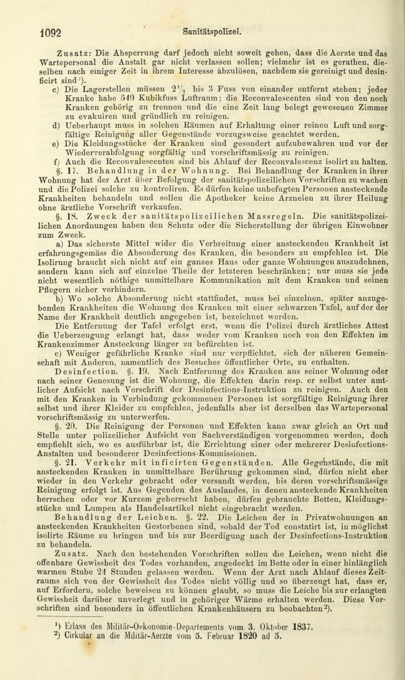 Zusatz: Die Absperrung darf jedoch nicht soweit gehen, dass die Aerzte und das Wartepersonal die Anstalt gar nicht verlassen sollen; vielmehr ist es gerathen, die- selben nach einiger Zeit in ihrem Interesse abzulösen, nachdem sie gereinigt und desin- ficirt sind'). c) Die Lagerstellen müssen 2'/, bis 3 Fuss von einander entfernt stehen; jeder Kranke habe 540 Kubikfuss Luftraum; die Reconvalescenten sind von dennoch Kranken gehörig zu trennen und die eine Zeit lang belegt gewesenen Zimmer zu evakuiren und gründlich zu reinigen. d) Ueberhaupt muss in solchen Räumen auf Erhaltung einer reinen Luft und sorg- fältige Reinigung aller Gegenstände vorzugsweise geachtet werden. e) Die Kleidungsstücke der Kranken sind gesondert aufzubewahren und vor der Wiederverabfolgung sorgfältig und vorschriftsmässig zu reinigen. i) Auch die Reconvalescenten sind bis Ablauf der Reconvalescenz isolirt zu halten. §. 17. Behandlung in der Wohnung. Bei Behandlung der Kranken in ihrer Wohnung hat der Arzt über Befolgung der sanitätspolizeilichen Vorschriften zu wachen und die Polizei solche zu kontroliren. Es dürfen keine unbefugten Personen ansteckende Krankheiten behandeln und sollen die Apotheker keine Arzneien zu ihrer Heilung ohne ärztliche Vorschrift verkaufen. §. 18. Zweck der sanitätspolizeilichen Massregeln. Die sanitätspolizei- lichen Anordnungen haben den Schutz oder die Sicherstellung der übrigen Einwohner zum Zweck. a) Das sicherste Mittel wider die Verbreitung einer ansteckenden Krankheit ist erfahrungsgemäss die Absonderung des Kranken, die besonders zu empfehlen ist. Die Isolirung braucht sich nicht auf ein ganzes Haus oder ganze Wohnungen auszudehnen, sondern kann sich auf einzelne Theile der letzteren beschränken; nur muss sie jede nicht wesentlich nöthige unmittelbare Kommunikation mit dem Kranken und seinen Pflegern sicher verhindern. b) Wo solche Absonderung nicht stattfindet, muss bei einzelnen, später anzuge- benden Krankheiten die Wohnung des Kranken mit einer schwarzen Tafel, auf der der Name der Krankheit deutlich angegeben ist, bezeichnet werden. Die Entfernung der Tafel erfolgt erst, wenn die Polizei durch ärztliches Attest die Ueberzeugung erlangt hat, dass weder vom Kranken noch von den Effekten im Krankenzimmer Ansteckung länger zu befürchten ist. c) Weniger gefährliche Kranke sind nur verpflichtet, sich der näheren Gemein- schaft mit Anderen, namentlich des Besuches öffentlicher Orte, zu enthalten. Desinfection. §. 19. Nach Entfernung des Kranken aus seiner Wohnung oder nach seiner Genesung ist die Wohnung, die Effekten darin resp. er selbst unter amt- licher Aufsicht nach Vorschrift der Desinfections-Instruktion zu reinigen. Auch den mit den Kranken in Verbindung gekommenen Personen ist sorgfältige Reinigung ihrer selbst und ihrer Kleider zu empfehlen, jedenfalls aber ist derselben das Wartepersonal vorschriftsmässig zu unterwerfen. §. 20. Die Reinigung der Personen und Effekten kann zwar gleich an Ort und Stelle unter polizeilicher Aufsicht von Sachverständigen vorgenommen werden, doch empfiehlt sich, wo es ausführbar ist, die Errichtung einer oder mehrerer Desinfections- Anstalten und besonderer Desinfections-Kommissionen. §. 21. Verkehr mit inficirten Gegenständen. Alle Gegenstände, die mit ansteckenden Kranken in unmittelbare Berührung gekommen sind, dürfen nicht eher wieder in den Verkehr gebracht oder versandt werden, bis deren vorschriftsmässige Reinigung erfolgt ist. Aus Gegenden des Auslandes, in denen ansteckende Krankheiten herrschen oder vor Kurzem geherrscht haben, dürfen gebrauchte Betten, Kleidungs- stücke und Lumpen als Handelsartikel nicht eingebracht werden. Behandlung der Leichen. §. 22. Die Leichen der in Privatwohnungen an ansteckenden Krankheiten Gestorbenen sind, sobald der Tod constatirt ist, in möglichst isolirte Räume zu bringen und bis zur Beerdigung nach der Desinfections-Instruktion zu behandeln. Zusatz. Nach den bestehenden Vorschriften sollen die Leichen, wenn nicht die offenbare Gewissheit des Todes vorhanden, zugedeckt im Bette oder in einer hinlänglich warmen Stube 24 Stunden gelassen werden. Wenn der Arzt nach Ablauf dieses Zeit- raums sich von der Gewissheit des Todes nicht völlig und so überzeugt hat, dass er, auf Erfordern, solche beweisen zu können glaubt, so muss die Leiche bis zur erlangten Gewissheit darüber unverlegt und in gehöriger Wärme erhalten werden. Diese Vor- schriften sind besonders in öffentlichen Krankenhäusern zu beobachten'2). J) Erlass des Militar-Oekonomie-Departements vom 3. Oktober 1837. 2) Cirkular an die Militär-Aerzte vom 5. Februar 1820 ad 5.
