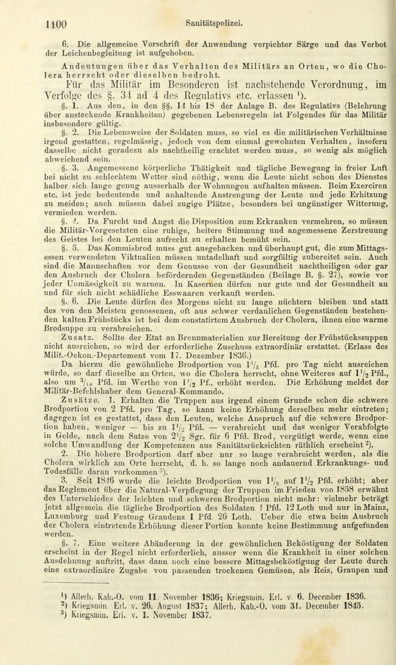 6. Die allgemeine Vorschrift der Anwendung verpichter Sarge und das Verbot der Leichenbegleitung ist aufgehoben. Andeutungen über das Verhalten des Militärs an Orten, wo die Cho- lera herrscht oder dieselben bedroht. Für das Militär im Besonderen ist nachstehende Verordnung, im Verfolge des §. 34 ad 4 des Regulativs etc. erlassen *). §. 1. Aus den, in den §§. 14 bis 18 der Anlage B. des Regulativs (Belehrung über ansteckende Krankheiten) gegebenen Lebensregeln ist Folgendes für das Militär insbesondere gültig. §. 2. Die Lebensweise der Soldaten muss, so viel es die militärischen Verhältnisse irgend gestatten, regelmässig, jedoch von dem einmal gewohnten Verhalten, insofern dasselbe nicht geradezu als nachtheilig erachtet werden muss, so wenig als möglich abweichend sein. §. 3. Angemessene körperliche Thätigkeit und tägliche Bewegung in freier Luft bei nicht zu schlechtem Wetter sind nöthig, wenn die Leute nicht schon des Dienstes halber sich lange genug ausserhalb der Wohnungen aufhalten müssen. Beim Exerciren etc. ist jede bedeutende und anhaltende Anstrengung der Leute und jede Erhitzung zu meiden; auch müssen dabei zugige Plätze, besonders bei ungünstiger Witterung, vermieden werden. §. 4. Da Furcht und Angst die Disposition zum Erkranken vermehren, so müssen die Militär-Vorgesetzten eine ruhige, heitere Stimmung und angemessene Zerstreuung des Geistes bei den Leuten aufrecht , zu erhalten bemüht sein. §. 5. Das Kommisbrod muss gut ausgebacken und überhaupt gut, die zum Mittags- essen verwendeten Viktualien müssen untadelhaft und sorgfältig zubereitet sein. Auch sind die Mannschaften vor dem Genüsse von der Gesundheit nachtheiligen oder gar den Ausbruch der Cholera befördernden Gegenständen (Beilage B. §. 27), sowie vor jeder Unmässigkeit zu warnen. In Kasernen dürfen nur gute und der Gesundheit an und für sich nicht schädliche Esswaaren verkauft werden. §. 6. Die Leute dürfen des Morgens nicht zu lange nüchtern bleiben und statt des von den Meisten genossenen, oft aus schwer verdaulichen Gegenständen bestehen- den kalten Frühstücks ist bei dem constatirtem Ausbruch der Cholera, ihnen eine warme Brodsuppe zu verabreichen. Zusatz. Sollte der Etat an Brennmaterialien zur Bereitung der Frühstückssuppen nicht ausreichen, so wird der erforderliche Zuschuss extraordinär erstattet. (Erlass des Milit.-Oekon.-Departement vom 17. Dezember 1836.) Da hierzu die gewöhnliche Brodportion von 1 % Pfd. pro Tag nicht ausreichen würde, so darf dieselbe an Orten, wo die Cholera herrscht, ohne Weiteres auf 1 V2 Pfd., also um 3/,0 Pfd. im Werthe von 1 '/2 Pf., erhöht werden. Die Erhöhung meldet der Militär-Befehlshaber dem General-Kommando. Zusätze. 1. Erhalten die Truppen aus irgend einem Grunde schon die schwere Brodportion von 2 Pfd. pro Tag, so kann keine Erhöhung derselben mehr eintreten; dagegen ist es gestattet, dass den Leuten, welche Anspruch auf die schwere Brodpor- tion haben, weniger — bis zu l'/-> Pfd. — verabreicht und das weniger Verabfolgte in Gelde, nach dem Satze von 2s/'> Sgr. für 6 Pfd. Brod, vergütigt werde, wenn eine solche Umwandlung der Kompetenzen aus Sanitätsrücksichten räthlich erscheint2). 2. Die höhere Brodportion darf aber nur so lange verabreicht werden, als die Cholera wirklich am Orte herrscht, d. h. so lange noch andauernd Erkrankungs- und Todesfälle daran vorkommen •'). 3. Seit 1846 wurde die leichte Brodportion von l'/s auf 1V2 Pfd. erhöht; aber das Reglement über die Natural-Verpflegung der Truppen im Frieden von 1858 erwähnt des Unterschiedes der leichten und schweren Brodportion nicht mehr: vielmehr beträgt jetzt allgemein die tägliche Brodportion des Soldaten I Pfd. 12Loth und nur in Mainz, Luxemburg und Festung Graudenz 1 Pfd. 26 Loth. Ueber die etwa beim Ausbruch der Cholera eintretende Erhöhung dieser Portion konnte keine Bestimmung aufgefunden werden. §. 7. Eine weitere Abänderung in der gewöhnlichen Beköstigung der Soldaten erscheint in der Kegel nicht erforderlich, ausser wenn die Krankheit in einer solchen Ausdehnung auftritt, dass dann noch eine bessere Mittagsbeköstigung der Leute durch eine extraordinäre Zugabe von passenden trockenen Gemüsen, als Reis, Graupen und ') Alleih. Kab.-O. vom 11, November 1836; Kriegsmin. Erl. v. 6. December 1836. 2) Krießsmin. Erl. v. 26. August 1837; Allerl). Kab.-O. vom 31. December 1845. 3) Kriegsmin. Erl. v. 1. November 1837.