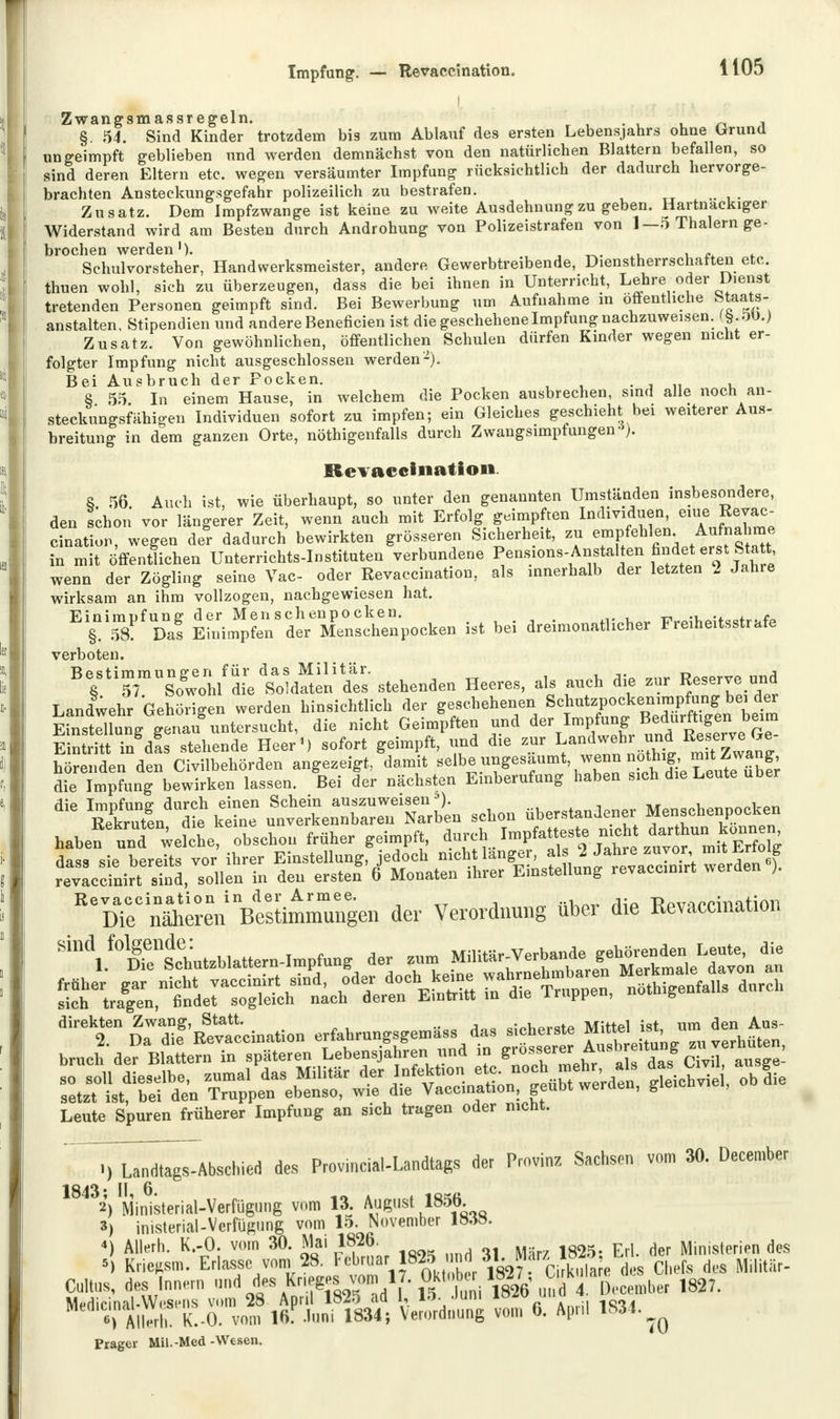 i Zwangsmassregeln. § 54. Sind Kinder trotzdem bis zum Ablauf des ersten Lebensjahrs ohne Grnind ungeimpft geblieben und werden demnächst von den natürlichen Blattern befallen, so sind deren Eltern etc. wegen versäumter Impfung rücksichtlich der dadurch hervorge- brachten Ansteckungsgefahr polizeilich zu bestrafen. Zusatz. Dem Impfzwange ist keine zu weite Ausdehnung zu geben. Hartnackiger Widerstand wird am Besten durch Androhung von Polizeistrafen von 1—5 Thalern ge- brochen werden'). Schulvorsteher, Handwerksmeister, andere Gewerbtreibende, Dienstherrschatten etc. thuen wohl, sich zu überzeugen, dass die bei ihnen in Unterricht, Lehre oder Dienst tretenden Personen geimpft sind. Bei Bewerbung um Aufnahme in öffentliche btaats- anstalten, Stipendien und andere Beneficien ist die geschehene Impfung nachzuweisen. Zusatz. Von gewöhnlichen, öffentlichen Schulen dürfen Kinder wegen nicht er- folgter Impfung nicht ausgeschlossen werden2). Bei Ausbruch der Pocken. . 8 55. In einem Hause, in welchem die Pocken ausbrechen, sind alle noch an- steckungsfähigen Individuen sofort zu impfen; ein Gleiches geschieht bei weiterer Aus- breitung in dem ganzen Orte, nötigenfalls durch Zwangsimpfungen *). Revaccination. 8. 56. Auch ist, wie überhaupt, so unter den genannten Umständen insbesondere, den Ichon vor längerer Zeit, wenn auch mit Erfolg geimpften Individuen eine^Revac- cination, wegen der dadurch bewirkten grösseren Sicherheit, zu empfehlen Aufnahme in mit öffentlichen Unterrichts-Instituten verbundene PeQ*10n\Anfta*^ wenn der Zögling seine Vac- oder Revaccination, als innerhalb der letzten 2 Jahre wirksam an ihm vollzogen, nachgewiesen hat. Einimpfung der Men schenpocken. •w+cc^i.fc, § 58 Da? Einimpfen der Menschenpocken ist bei dreimonatlicher Freiheitsstrafe verboten. BTtr1ogwllfd[eaS«toen fes stehenden Heeres, als aneh die zur Reserve »nd Landwehr Gehörigen werden hinsichtlieh der geschehenen Schutznoeken.mptog^»ei der Einstellung genau untersucht, die nicht Geimpften und der Impfung Bedtt™*e Eintritt in das stehende Heer') sofort geimpft, und d.e zur Landwehr undIB. erve Ge hörenden den Civilbehörden angezeigt, damit selbe ungesäumt wenn notfng £'^™J- die Impfung bewirken lassen. Bei der nächsten Einberufung haben s.ch d.e Leute über SJäÄÄL schon Verstandener Menschenpochen haben unT werche, obschon früher geimpft, W dass sie bereits vor ihrer Einstellung, jedoch nicht langer, als 2 Jahre zuvor, mit fcrtolg revaccinin sind, sollen in den erstef 6 Monaten ihrer Einstellung revaccimrt werden ). ReVDTeCnae°ren Bestimmungen der Verordnung über die Revaccination sich tragen, findet sogleich nach deren Eintritt in die 1 nippen, not g direkten Zwang, Statt. m cj-hprQtP Mittel ist, um den Aus- 2. Da die Revaccination erfahrungsgemass das sicheiste M ttei ist,u Leute Spuren früherer Impfung an sich tragen oder nicht. ; i) Landtags,Abschied des Provincial-Landtags der Provinz Sachsen vom 30. December 1843; II, 6. tn \ i 2) Ministerial-Verfügung vom 13. August l»»- 3) inisterial-Vcrfügung vom 15. November 18.58. *) Allerh. K.-O. vom 30. Mai 1826. £ { d Ministerien des * Krieftsm. Erlasse vom 28. Februar 1825 und 31. M™™™i%s chefs düS Militär- Cultus, des Innern ™* ^ *n!W™mJl' ^tnS m6 4^mba 1827. Mdi^^^fI-0:,vo^^oPlÄ \£& vom%. April 1834. ^ Präger Mil.-Med -Wesen.