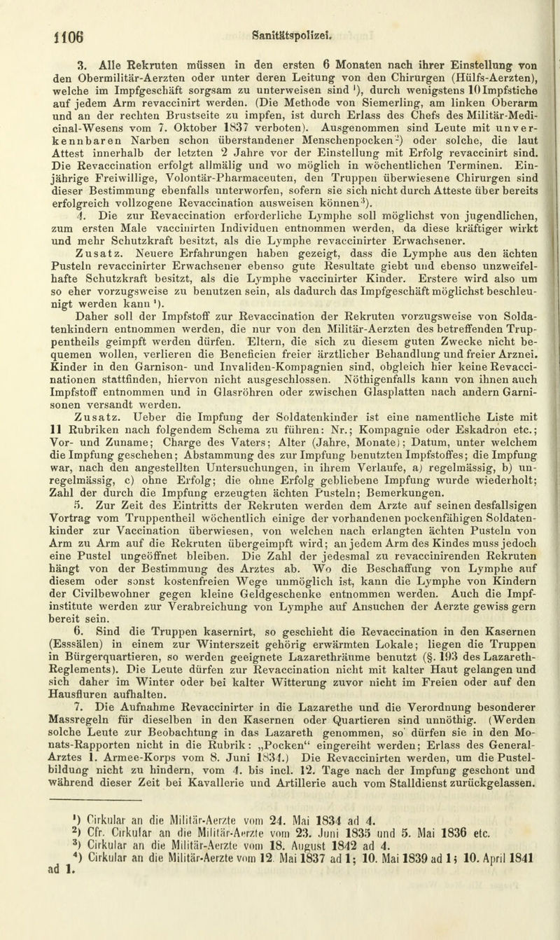 3. Alle Rekruten müssen in den ersten 6 Monaten nach ihrer Einstellung von den Obermilitär-Aerzten oder unter deren Leitung von den Chirurgen (Hülfs-Aerzten), welche im Impfgeschäft sorgsam zu unterweisen sind'), durch wenigstens 10Impfstiche auf jedem Arm revaccinirt werden. (Die Methode von Siemerling, am linken Oberarm und an der rechten Brustseite zu impfen, ist durch Erlass des Chefs des Militär-Medi- cinal-Wesens vom 7. Oktober 1837 verboten). Ausgenommen sind Leute mit unver- kennbaren Narben schon überstandener Menschenpocken-) oder solche, die laut Attest innerhalb der letzten 2 Jahre vor der Einstellung mit Erfolg revaccinirt sind. Die Revaccination erfolgt alJmälig und wo möglich in wöchentlichen Terminen. Ein- jährige Freiwillige, Volontär-Pharmaceuten, den Truppen überwiesene Chirurgen sind dieser Bestimmung ebenfalls unterworfen, sofern sie sich nicht durch Atteste über bereits erfolgreich vollzogene Revaccination ausweisen können 5). 4. Die zur Revaccination erforderliche Lymphe soll möglichst von jugendlichen, zum ersten Male vaccinirten Individuen entnommen werden, da diese kräftiger wirkt und mehr Schutzkraft besitzt, als die Lymphe revaccinirter Erwachsener. Zusatz. Neuere Erfahrungen haben gezeigt, dass die Lymphe aus den ächten Pusteln revaccinirter Erwachsener ebenso gute Resultate giebt und ebenso unzweifel- hafte Schutzkraft besitzt, als die Lymphe vaccinirter Kinder. Erstere wird also um j so eher vorzugsweise zu benutzen sein, als dadurch das Impfgeschäft möglichst beschleu- nigt werden kann1). Daher soll der Impfstoff zur Revaccination der Rekruten vorzugsweise von Solda- tenkindern entnommen werden, die nur von den Militär-Aerzten des betreffenden Trup- pentheils geimpft werden dürfen. Eltern, die sich zu diesem guten Zwecke nicht be- quemen wollen, verlieren die Beneficien freier ärztlicher Behandlung und freier Arznei. Kinder in den Garnison- und Invaliden-Kompagnien sind, obgleich hier keine Revacci- nationen stattfinden, hiervon nicht ausgeschlossen. Nöthigenfalls kann von ihnen auch Impfstoff entnommen und in Glasröhren oder zwischen Glasplatten nach andern Garni- sonen versandt werden. Zusatz. Ueber die Impfung der Soldatenkinder ist eine namentliche Liste mit 11 Rubriken nach folgendem Schema zu führen: Nr.; Kompagnie oder Eskadron etc.; Vor- und Zuname; Charge des Vaters; Alter (Jahre, Monate); Datum, unter welchem die Impfung geschehen; Abstammung des zur Impfung benutzten Impfstoffes; die Impfung war, nach den angestellten Untersuchungen, in ihrem Verlaufe, a) regelmässig, b) un- regelmässig, c) ohne Erfolg; die ohne Erfolg gebliebene Impfung wurde wiederholt; Zahl der durch die Impfung erzeugten ächten Pusteln; Bemerkungen. 5. Zur Zeit des Eintritts der Rekruten werden dem Arzte auf seinen desfallsigen Vortrag vom Truppentheil wöchentlich einige der vorhandenen pockenfähigen Soldaten- kinder zur Vaccination überwiesen, von welchen nach erlangten ächten Pusteln von Arm zu Arm auf die Rekruten übergeimpft wird; an jedem Arm des Kindes muss jedoch eine Pustel ungeöffnet bleiben. Die Zahl der jedesmal zu revaccinirenden Rekruten hängt von der Bestimmung des Arztes ab. Wo die Beschaffung von Lymphe auf diesem oder sonst kostenfreien Wege unmöglich ist, kann die Lymphe von Kindern der Civilbewohner gegen kleine Geldgeschenke entnommen werden. Auch die Impf- institute werden zur Verabreichung von Lymphe auf Ansuchen der Aerzte gewiss gern bereit sein. 6. Sind die Truppen kasernirt, so geschieht die Revaccination in den Kasernen (Esssälen) in einem zur Winterszeit gehörig erwärmten Lokale; liegen die Truppen in Bürgerquartieren, so werden geeignete Lazarethräume benutzt (§. 193 des Lazareth- Reglements). Die Leute dürfen zur Revaccination nicht mit kalter Haut gelangen und sich daher im Winter oder bei kalter Witterung zuvor nicht im Freien oder auf den Hausfluren aufhalten. 7. Die Aufnahme Revaccinirter in die Lazarethe und die Verordnung besonderer Massregeln für dieselben in den Kasernen oder Quartieren sind unnöthig. (Werden solche Leute zur Beobachtung in das Lazareth genommen, so' dürfen sie in den Mo- nats-Rapporten nicht in die Rubrik: „Pocken eingereiht werden; Erlass des General- Arztes 1. Armee-Korps vom 8. Juni 1834.) Die Revaccinirten werden, um die Pustel- bildung nicht zu hindern, vom 4. bis incl. 12. Tage nach der Impfung geschont und während dieser Zeit bei Kavallerie und Artillerie auch vom Stalldienst zurückgelassen. ') Cirkular an die Militär-Aerzte vom 24. Mai 1834 ad 4. 2) Cfr. Cirkular an die Militär-Aerzte vom 23. Juni 1835 und 5. Mai 1836 etc. 3) Cirkular an die Militär-Aerzte vom 18. August 1842 ad 4. 4) Cirkular an die Militär-Aerzte vom 12. Mai 1837 ad 1; 10. Mai 1839 ad Ii 10. April 1841 ad 1.