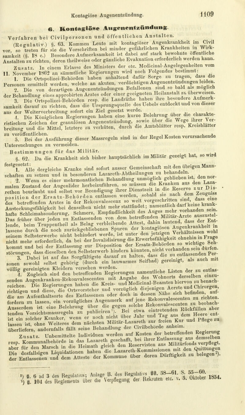 O. Rontagtose Augenentzündung. Verfahren bei Civilpersonen und öffentlichen Anstalten. (Regulativ.) §. 63. Kommen Leute mit kontagiöser Augenkrankheit im Civil vor, so treten für sie die Vorschriften bei minder gefährlichen Krankheiten in Wirk- samkeit (S. 18 c.) Besondere Aufmerksamkeit ist dabei auf stark bewohnte offen liehe Anstalten zu richten, deren theilweise oder gänzliche Evakuation erforderlich werden kann. Zusatz. In einem Erlasse des Ministers der etc. Medicinal-Angelegenheiten vom 11. November 1862 an sämratliche Regierungen wird noch Folgendes bestimmt: 1. Die Ortspolizei-Behörden haben anhaltend dafür Sorge zu tragen, dass die Personen ermittelt werden, welche an akuten, verdächtigen Augenentzundungen leiden 2 Die von derartigen Augenentzündungen Befallenen sind so bald als möglich der Behandlung eines approbirten Arztes oder einer geeigneten Heilanstalt zu uberweisen. 3 Die Ortspolizei-Behörden resp. die Landräthe haben ihre besondere Aufmerk- samkeit darauf zu richten, dass die Ursprungsquelle des Uebels entdeckt und von dieser aus der Weiterverbreitung sofort ein Ziel gesetzt werde. „WoW* 4. Die Königlichen Regierungen haben eine kurze Belehrung über die charakte- ristischen Zeichen der granulösen Augenentzündung, sowie über die Wege ihrer Ver- breitung und die Mittel, letztere zu verhüten, durch die Amtsblatter resp. Kreisblatter zu ^ö^1^^ugföhru^ dieger Massregeln sind in der Regel Kosten verursachende Untersuchungen zu vermeiden. Bestimmungen für das Militär. , §. 62. Da die Krankheit sich bisher hauptsächlich im Militär gezeigt hat, so wird festgesetzt: ^ ^ augser Gemeinschaft rnit den übrigen Mann- schaften zu setzen und in besonderen Lazareth-Abtheilungen zu ^handeln. 2. Wenn es einer mehrmonatlichen Behandlung unmöglich geblieben * . den noi malen Zustand der Augenlider herbeizuführen, so müssen die Kranken aus den Laza- retten beurlaubt und selbst vor Beendigung ihrer Dienstzeit m die Rese™ * « £s Position der Ersatz-Behörden entlassen werden, sobald sie nach dem Zeugmss des betreffenden Arztes in der Rekonvalescenz so weit vorgeschritten sind ^ Ansteckunffsfähiffkeit bei denselben nicht mehr stattfindet; namentlich darf keine krank taftee Schlegimabsgonderung, Schmerz, Empfindlichkeit des = Das früher über jeden zu Entlassenden von dem betreffenden Militär ,Ar^te a^^!. lende, beim Truppentheil als Belag verbleibende Attest, ^-.^^'^^Jt lassene durch die noch zurückgebliebenen Spuren Jer kontggiosen ^^J™^ seinem Selbsterwerbe nicht behindert werde, ist uf;den^SjX^ nicht mehr erforderlich, da bei der Invalidisirungdie Erwerbsfahigkeit ^ehinmtr^e kommt und bei der Entlassung zur Disposition der Braate-Behor^tso Störungen, dass dieselben den Selbsterwerb hindern konnten ni<** ™^ <\ Dabei ist auf das Sorgfältigste darauf zu halten, dass die zu entlassenden rer sonen sowohl  gehörig (durlh ein lauwarmes Seifbad) gereinigt, als aneh mrt «EftST nanre ntHeh e Lieder z» enUa, fordern zu lassen, ein vorzügliches Augenmerk ^J^^^^^^S- Ausserdem ist eine Belehrung über die gegen solche Ke>°yf^^ntßLyällen aber tenden Vorsichtsmassregeln zu publiciren») Bm etwa emtrete»de» «ataSb ist ein solcher Kranker, wenn er noch nicht über Jahr und Tag aus dem> n lassen ist ohne Weiteres dem nächsten MilitSr-Lazareth zur free» Kur und i-nege