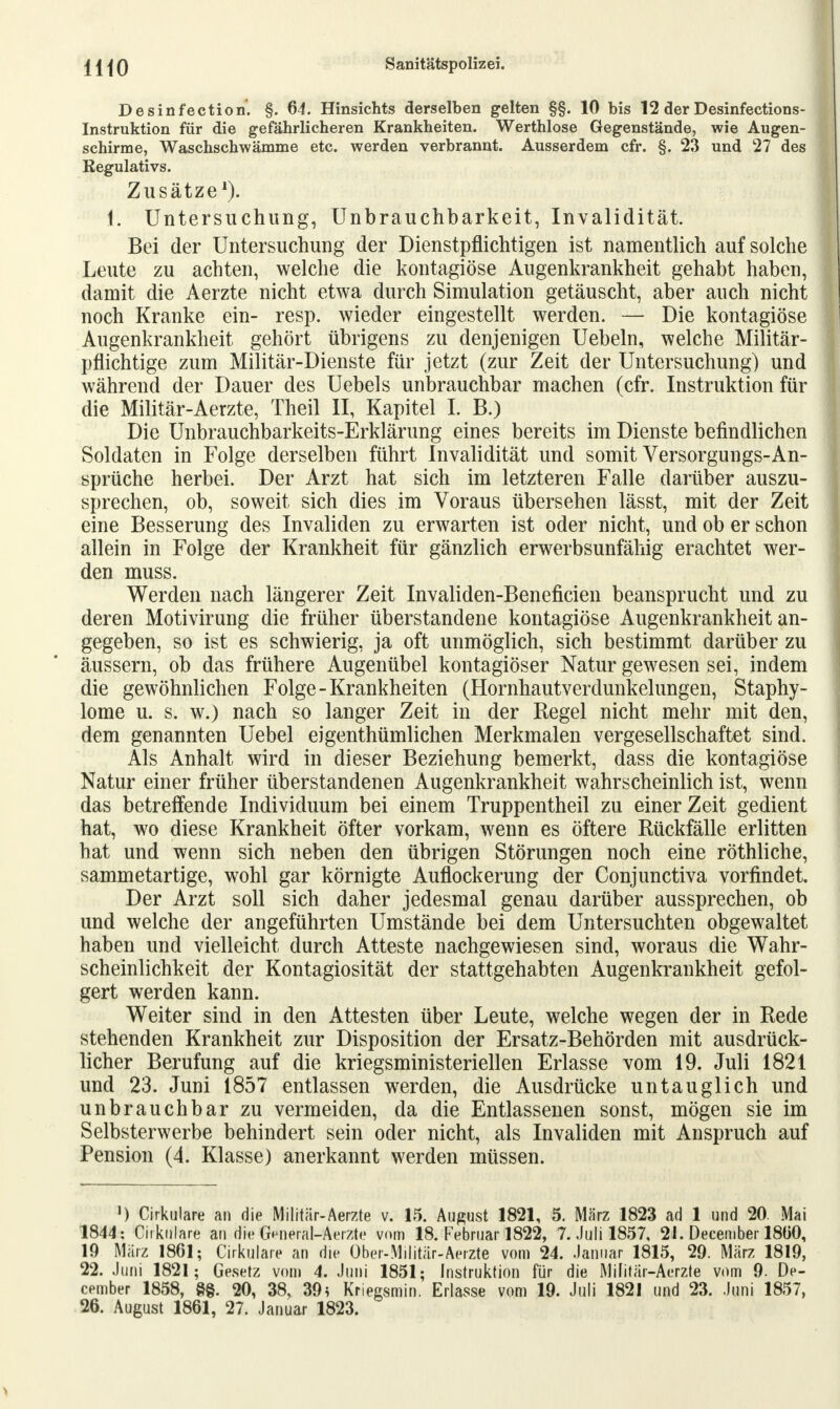 Desinfection. §. 64. Hinsichts derselben gelten §§. 10 bis 12 der Desinfections- Instruktion für die gefährlicheren Krankheiten. Werthlose Gegenstände, wie Augen- schirme, Waschschwämme etc. werden verbrannt. Ausserdem cfr. §. 23 und 27 des Kegulativs. Zusätze1). 1. Untersuchung, Unbrauchbarkeit, Invalidität. Bei der Untersuchung der Dienstpflichtigen ist namentlich auf solche Leute zu achten, welche die kontagiöse Augenkrankheit gehabt haben, damit die Aerzte nicht etwa durch Simulation getäuscht, aber auch nicht noch Kranke ein- resp. wieder eingestellt werden. — Die kontagiöse Augenkrankheit gehört übrigens zu denjenigen Uebeln, welche Militär- pflichtige zum Militär-Dienste für jetzt (zur Zeit der Untersuchung) und während der Dauer des Uebels unbrauchbar machen (cfr. Instruktion für die Militär-Aerzte, Theil II, Kapitel I. B.) Die Unbrauchbarkeits-Erklärung eines bereits im Dienste befindlichen Soldaten in Folge derselben führt Invalidität und somit Versorgungs-An- sprüche herbei. Der Arzt hat sich im letzteren Falle darüber auszu- sprechen, ob, soweit sich dies im Voraus übersehen lässt, mit der Zeit eine Besserung des Invaliden zu erwarten ist oder nicht, und ob er schon allein in Folge der Krankheit für gänzlich erwerbsunfähig erachtet wer- den muss. Werden nach längerer Zeit Invaliden-Beneficien beansprucht und zu deren Motivirung die früher überstandene kontagiöse Augenkrankheit an- gegeben, so ist es schwierig, ja oft unmöglich, sich bestimmt darüber zu äussern, ob das frühere Augenübel kontagiöser Natur gewesen sei, indem die gewöhnlichen Folge-Krankheiten (Hornhautverdunkelungen, Staphy- lome u. s. w.) nach so langer Zeit in der Regel nicht mehr mit den, dem genannten Uebel eigentümlichen Merkmalen vergesellschaftet sind. Als Anhalt wird in dieser Beziehung bemerkt, dass die kontagiöse Natur einer früher überstandenen Augenkrankheit wahrscheinlich ist, wenn das betreffende Individuum bei einem Truppentheil zu einer Zeit gedient hat, wo diese Krankheit öfter vorkam, wenn es öftere Rückfälle erlitten hat und wenn sich neben den übrigen Störungen noch eine röthliche, sammetartige, wohl gar körnigte Auflockerung der Conjunctiva vorfindet. Der Arzt soll sich daher jedesmal genau darüber aussprechen, ob und welche der angeführten Umstände bei dem Untersuchten obgewaltet haben und vielleicht durch Atteste nachgewiesen sind, woraus die Wahr- scheinlichkeit der Kontagiosität der stattgehabten Augenkrankheit gefol- gert werden kann. Weiter sind in den Attesten über Leute, welche wegen der in Rede stehenden Krankheit zur Disposition der Ersatz-Behörden mit ausdrück- licher Berufung auf die kriegsministeriellen Erlasse vom 19. Juli 1821 und 23. Juni 1857 entlassen werden, die Ausdrücke untauglich und unbrauchbar zu vermeiden, da die Entlassenen sonst, mögen sie im Selbsterwerbe behindert sein oder nicht, als Invaliden mit Anspruch auf Pension (4. Klasse) anerkannt werden müssen. ') Okulare an die Militär-Aerzte v. 15. August 1821, 5. März 1823 ad 1 und 20. Mai 1844: Okulare an die General-Aerzte vom 18. Februar 1822, 7. Juli 1857, 21. December 1800, 19 März 1861; Okulare an die Ober-Militär-Aerzte vom 24. Januar 1815, 29. März 1819, 22. Juni 1821; Gesetz vom 4. Juni 1851; Instruktion für die Militär-Aerzte vom 9. De- cember 1858, §§. 20, 38, 39; Knegsmin. Erlasse vom 19. Juli 1821 und 23. Juni 1857, 26. August 1861, 27. Januar 1823.