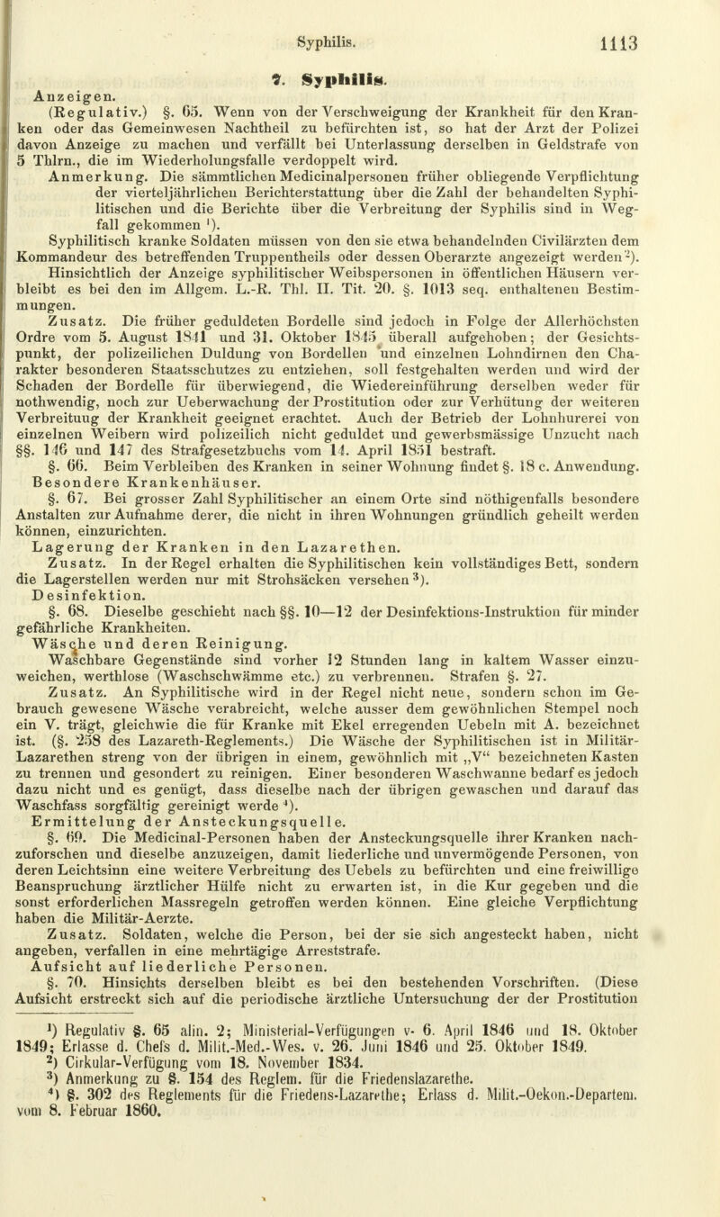 *. Syphilis Anzeigen. (Regulativ.) §. 65. Wenn von der Verschweigung der Krankheit für den Kran- ken oder das Gemeinwesen Nachtheil zu befürchten ist, so hat der Arzt der Polizei davon Anzeige zu machen und verfällt bei Unterlassung derselben in Geldstrafe von 5 Thlrn., die im Wiederholungsfalle verdoppelt wird. Anmerkung. Die sämmtlichen Medicinalpersonen früher obliegende Verpflichtung der vierteljährlichen Berichterstattung über die Zahl der behandelten Syphi- litischen und die Berichte über die Verbreitung der Syphilis sind in Weg- fall gekommen '). Syphilitisch kranke Soldaten müssen von den sie etwa behandelnden Civilärzten dem Kommandeur des betreffenden Truppentheils oder dessen Oberarzte angezeigt werden2). Hinsichtlich der Anzeige syphilitischer Weibspersonen in öffentlichen Häusern ver- bleibt es bei den im Allgem. L.-R. Thl. II. Tit. 20. §. 1013 seq. enthaltenen Bestim- mungen. Zusatz. Die früher geduldeten Bordelle sind jedoch in Folge der Allerhöchsten Ordre vom 5. August 1841 und 31. Oktober 1845 überall aufgehoben; der Gesichts- punkt, der polizeilichen Duldung von Bordellen *und einzelnen Lohndirnen den Cha- rakter besonderen Staatsschutzes zu entziehen, soll festgehalten werden und wird der Schaden der Bordelle für überwiegend, die Wiedereinführung derselben weder für nothwendig, noch zur Ueberwachung der Prostitution oder zur Verhütung der weiteren Verbreituug der Krankheit geeignet erachtet. Auch der Betrieb der Lohnhurerei von einzelnen Weibern wird polizeilich nicht geduldet und gewerbsmässige Unzucht nach §§. 146 und 147 des Strafgesetzbuchs vom 14. April 1851 bestraft. §. 66. Beim Verbleiben des Kranken in seiner Wohnung findet §. 18 c. Anwendung. Besondere Krankenhäuser. §. 67. Bei grosser Zahl Syphilitischer an einem Orte sind nötigenfalls besondere Anstalten zur Aufnahme derer, die nicht in ihren Wohnungen gründlich geheilt werden können, einzurichten. Lagerung der Kranken in den Lazarethen. Zusatz. In der Regel erhalten die Syphilitischen kein vollständiges Bett, sondern die Lagerstellen werden nur mit Strohsäcken versehen3). D esinfektion. §. 68. Dieselbe geschieht nach §§. 10—12 der Desinfektions-Instruktion für minder gefährliche Krankheiten. Wäsche und deren Reinigung. Waschbare Gegenstände sind vorher 12 Stunden lang in kaltem Wasser einzu- weichen, werthlose (Waschschwämme etc.) zu verbrennen. Strafen §. 27. Zusatz. An Syphilitische wird in der Regel nicht neue, sondern schon im Ge- brauch gewesene Wäsche verabreicht, welche ausser dem gewöhnlichen Stempel noch ein V. trägt, gleichwie die für Kranke mit Ekel erregenden Uebeln mit A. bezeichnet ist. (§. 258 des Lazareth-Reglements.) Die Wäsche der Syphilitischen ist in Militär- Lazarethen streng von der übrigen in einem, gewöhnlich mit „V bezeichneten Kasten zu trennen und gesondert zu reinigen. Einer besonderen Waschwanne bedarf es jedoch dazu nicht und es genügt, dass dieselbe nach der übrigen gewaschen und darauf das Waschfass sorgfältig gereinigt werde 4). Ermittelung der Ansteckungsquelle. §. 60. Die Medicinal-Personen haben der Ansteckungsquelle ihrer Kranken nach- zuforschen und dieselbe anzuzeigen, damit liederliche und unvermögende Personen, von deren Leichtsinn eine weitere Verbreitung des Uebels zu befürchten und eine freiwillige Beanspruchung ärztlicher Hülfe nicht zu erwarten ist, in die Kur gegeben und die sonst erforderlichen Massregeln getroffen werden können. Eine gleiche Verpflichtung haben die Militär-Aerzte. Zusatz. Soldaten, welche die Person, bei der sie sich angesteckt haben, nicht angeben, verfallen in eine mehrtägige Arreststrafe. Aufsicht auf liederliche Personen. §. 70. Hinsichts derselben bleibt es bei den bestehenden Vorschriften. (Diese Aufsicht erstreckt sich auf die periodische ärztliche Untersuchung der der Prostitution J) Regulativ §. 65 alin. 2; Ministerial-Verfügungen v- 6. April 1846 und 18. Oktober 1849; Erlasse d. Chefs d. Milit.-Med.-Wes. v. 26. Juni 1846 und 25. Oktober 1849. 2) Cirkular-Verfügung vom 18. November 1834. 3) Anmerkung zu §. 154 des Reglern, für die Friedenslazarethe. 4) §. 302 des Reglements für die Friedens-Lazarethe; Erlass d. Milit.-Oekon.-Departem. vom 8. Februar 1860.