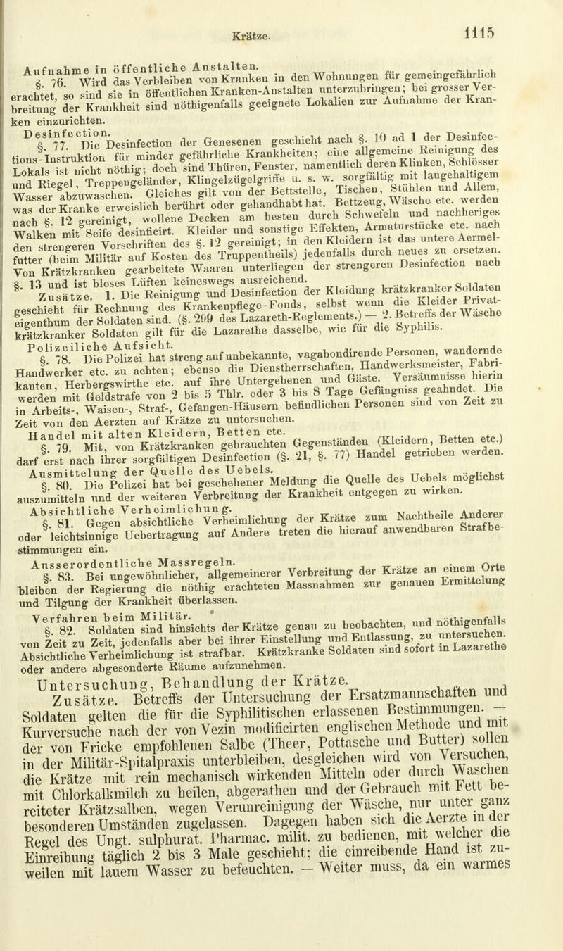 Krätze. Allfn7fmWird ^lläLA™&i3L in den Wohnungen für gemeingefährlich erachtet so sind sie in öffentlichen Kranken-Anstalten unterzubringen ; bei grosser Ver- leitung der Krankheit sind nötigenfalls geeignete Lokalien zur Aufnahme der Kran- ken einzurichten. DesinfecUon ^ Q_en hieht nach . I0 ad 1 der Desinfee- wllJn mit SeTfe desinficirt. Kleider und sonstige Effekten, Armaturstucke etc. nach 7 .ZLer, vVsThriften des «. 12 gereinigt; in den Kleidern ist das untere Aermel- KXBlMf«S des T?uppenfheils) jedenfalls durch neues zu ersetzen. Von Krätzkranken gearbeitete Waaron 'unterliegen der strengeren Desinfection nach §- .SÄriSSOTÄ Kleidung kränker Soldaten geschaht für^echnung des Krankenpflege-Fonds, selbst wenn die Kleider P„v£ figenthum der Soldaten sind. (§.209 des Lazareth-Eeglements ) - 2. Beb effs der Wasche krätzkranker Soldaten gilt für die Lazarethe dasselbe, wie für die Sjphihs. in ArleitT! Wafsen-, Straf-, Gefangen-Häusern befindlichen Persouen sind von Zeit zu Zeit von den Aerzten auf Krätze zu untersuchen. Hr?<f ^vTjÄÄ'gS^ Gegenständen (Kleidern, Betten etc, darf erst nach ihrer sorgfältigen Desinfection (§. 21, §. 77) Handel getrieben werden. AV »Ä&Ä g^hebter Meldung die Quelle des Uebels möglichst auszumitteln und der weiteren Verbreitung der Krankheit entgegen zu wirken. AVi8ttlGfgeVa^lhtUch:hV:rI;in,liehung der Krätze zum Nachtheile Anderer oder leichtsinnige Uehertragung auf Andere treten die herauf anwendbaren Strafbe- Stimmungen ein. Ausserordentliche Massregeln. m*-. an einem Orte §. 83. Bei ungewöhnlicher, allgemeinerer Verbreitung der Kratze an einem ^ne bleiben der Regierung die nöthig erachteten Massnahmen zur genauen Ermittelung und Tilgung der Krankheit überlassen. VV Soldaten Ssichtl der Krätze genau zu beobachten und n^enfalls von Zeit zu Zeit, jedenfalls aber bei ihrer Einstellung und-Entlassungzu »°£«nchen. Absichtliche Verheimlichung ist strafbar. Krätzkranke Soldaten sind sofort in Lazarethe oder andere abgesonderte Bäume aufzunehmen. Untersuchung, Behandlung der Krätze. Zusätze. Betreffs der Untersuchung der Ersatzmannschaften und Soldaten gelten die für die Syphilitischen erlassenen Bestimmungen. - ISersucL nach der von Veziif modificirten^nglischen ^^«ndmrt der von Fricke empfohlenen Salbe (Theer, Pottasche und Butter) sollen in der Militär-Spitalpraxis unterbleiben desgleichen wirf von^uefcen, die Krätze mit rein mechanisch wirkenden Mitte In oder durch Waschen mit Chlorkalkmilch zu heilen, abgerathen und der Gebrauch mit Fett be reiteter Krätzsalben, wegen Verunreinigung der Wasche nur unter ganz besonderen Umständen zugelassen. Dagegen haben sich die Amte in der Regel des Ungt. sulphurat. Pharmac. miht. zu bedienen mit welche die Einreibung täglich 2 bis 3 Male geschieht; die einreibende Hand ist zu- weilen mit lauem Wasser zu befeuchten. - Weiter mnss, da ein warmes