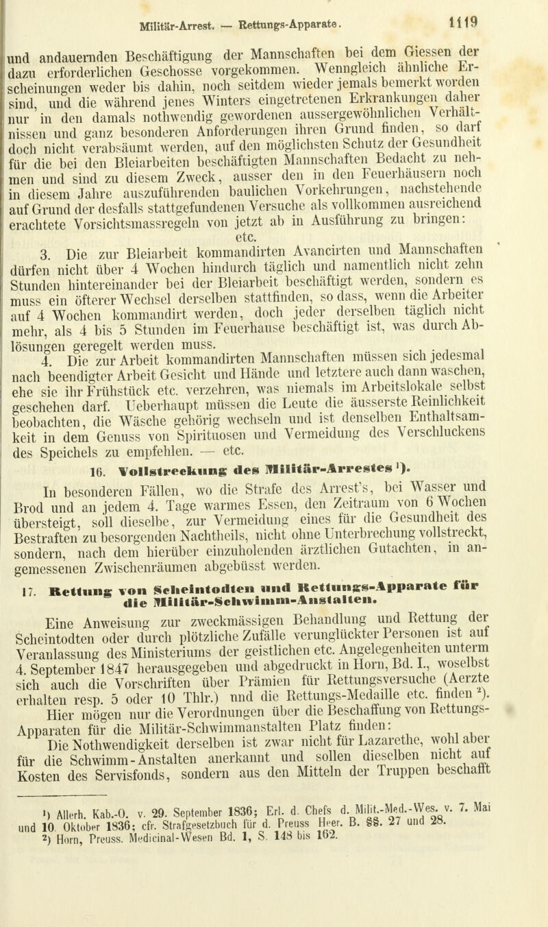 und andauernden Beschäftigung der Mannschaften bei dem Giessen der dazu erforderlichen Geschosse vorgekommen. Wenngleich ähnliche Er- scheinungen weder bis dahin, noch seitdem wieder jemals bemerkt worden sind, und die während jenes Winters eingetretenen Erkrankungen daher nur in den damals nothwendig gewordenen aussergewöhnhchen Verhalt- nissen und ganz besonderen Anforderungen ihren Grund finden, so dar! doch nicht verabsäumt werden, auf den möglichsten Schutz der Gesundheit für die bei den Bleiarbeiten beschäftigten Mannschaften Bedacht zu neh- men und sind zu diesem Zweck, ausser den in den Feuerhäusern noch in diesem Jahre auszuführenden baulichen Vorkehrungen, nachstehende auf Grund der desfalls stattgefundenen Versuche als vollkommen ausreichend erachtete Vorsichtsmassregeln von jetzt ab in Ausführung zu bringen: etc. 3 Die zur Bleiarbeit kommandirten Avancirten und Mannschaften dürfen nicht über 4 Wochen hindurch täglich und namentlich nicht zehn Stunden hintereinander bei der Bleiarbeit beschäftigt werden, sondern es muss ein öfterer Wechsel derselben stattfinden, so dass, wenn die Arbeiter auf 4 Wochen kommandirt werden, doch jeder derselben täglich nicht mehr, als 4 bis 5 Stunden im Feuerhause beschäftigt ist, was durch Ab- lösungen geregelt werden muss. . . 4 Die zur Arbeit kommandirten Mannschaften müssen sich jedesmal nach beendigter Arbeit Gesicht und Hände und letztere auch dann waschen, ehe sie ihr Frühstück etc. verzehren, was niemals im Arbeitslokale selbst geschehen darf. Ueberhaupt müssen die Leute die äusserste Reinlichkeit beobachten, die Wäsche gehörig wechseln und ist denselben Enthaltsam- keit in dem Genuss von Spirituosen und Vermeidung des Verschluckens des Speichels zu empfehlen. — etc. 16. Vollstreckung des Militär-Arrestes In besonderen Fällen, wo die Strafe des Arrest's, bei Wasser und Brod und an jedem 4. Tage warmes Essen, den Zeitraum von 6 Wochen übersteigt, soll dieselbe, zur Vermeidung eines für die Gesundheit des Bestraften zu besorgenden Nachtheils, nicht ohne Unterbrechung vollstreckt, sondern, nach dem hierüber einzuholenden ärztlichen Gutachten, in an- gemessenen Zwischenräumen abgebüsst werden. 17 Rettung von Sc Ii eint od teil und Kettlings-Apparate für die imiitär-Schwimni-Aiistalten. Eine Anweisung zur zweckmässigen Behandlung und Kettung der Scheintodten oder durch plötzliche Zufälle verunglückter Personen ist aut Veranlassung des Ministeriums der geistlichen etc. Angelegenheiten unterm 4 September 1847 herausgegeben und abgedruckt m Horn, Bd. I., woselbst sich auch die Vorschriften über Prämien für Kettungsversuche (Aerzte erhalten resp. 5 oder 10 Thlr.) und die Rettungs-Medaille etc. finden ). Hier mögen nur die Verordnungen über die Beschaffung von Bettungs- Apparaten für die Militär-Schwimmanstalten Platz finden: Die Notwendigkeit derselben ist zwar nicht für Lazarethe, wohl aber für die Schwimm - Anstalten anerkannt und sollen dieselben nicht aut Kosten des Servisfonds, sondern aus den Mitteln der Truppen beschallt 1) Allerh. Kab.-0. v. 29. September 1836; Erl d. Chefs d. M.m.-Med - W«v. 7. Mai und 10 Oktober 1836; cfr. Strafgesetzbuch tür d. Preuss Heer. B. §§. 27 und 2ö. 2) Horn, Preuss. Medicinal-Wesen Bd. 1, S. 148 bis lb2.