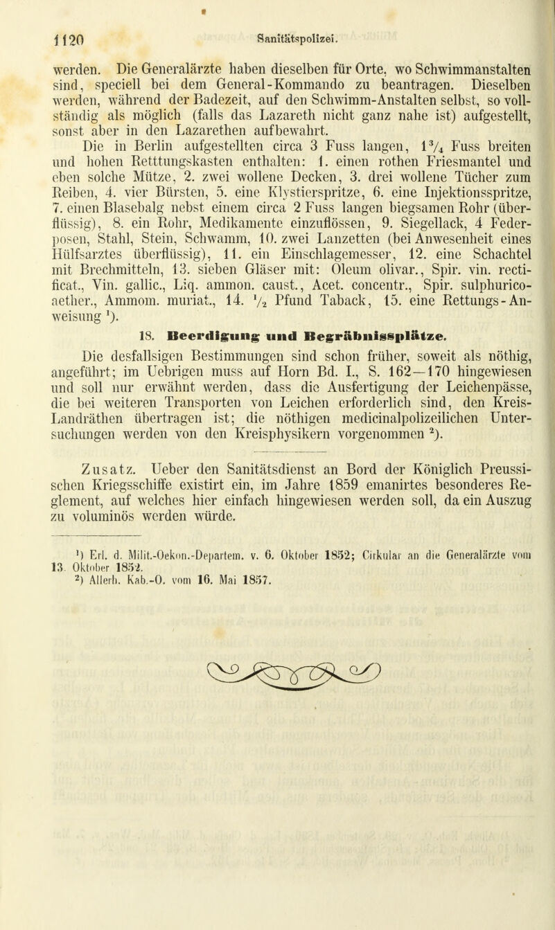 werden. Die Generalärzte haben dieselben für Orte, wo Schwimmanstalten sind, speciell bei dem General-Kommando zu beantragen. Dieselben werden, während der Badezeit, auf den Sehwimm-Anstalten selbst, so voll- ständig als möglich (falls das Lazareth nicht ganz nahe ist) aufgestellt, sonst aber in den Lazarethen aufbewahrt. Die in Berlin aufgestellten circa 3 Fuss langen, i% Fuss breiten und hohen Retttungskasten enthalten: 1. einen rothen Friesmantel und eben solche Mütze, 2. zwei wollene Decken, 3. drei wollene Tücher zum Reiben, 4. vier Bürsten, 5. eine Klystierspritze, 6. eine Injektionsspritze, 7. einen Blasebalg nebst einem circa 2 Fuss langen biegsamen Rohr (über- flüssig), 8. ein Rohr, Medikamente einzuflössen, 9. Siegellack, 4 Feder- posen, Stahl, Stein, Schwamm, 10. zwei Lanzetten (bei Anwesenheit eines Hülfsarztes überflüssig), 11. ein Einschlagemesser, 12. eine Schachtel mit Brechmitteln, 13. sieben Gläser mit: Oleum olivar., Spir. vin. recti- ficat., Vin. gallic, Liq. ammon. caust., Acet. concentr., Spir. sulphurico- aether., Ammom. muriat., 14. 1/2 Pfund Taback, 15. eine Rettungs-An- weisung 1). Die desfallsigen Bestimmungen sind schon früher, soweit als nöthig, angeführt; im Uebrigen muss auf Horn Bd. L, S. 162—170 hingewiesen und soll nur erwähnt werden, dass die Ausfertigung der Leichenpässe, die bei weiteren Transporten von Leichen erforderlich sind, den Kreis- Landräthen übertragen ist; die nöthigen medicinalpolizeilichen Unter- suchungen werden von den Kreisphysikern vorgenommen 2). Zusatz. Ueber den Sanitätsdienst an Bord der Königlich Preussi- schen Kriegsschiffe existirt ein, im Jahre 1859 emanirtes besonderes Re- glement, auf welches hier einfach hingewiesen werden soll, da ein Auszug zu voluminös werden würde. ') Erl. d. Milit.-Oeknn.-Denartem. v. 6. Oktober 1852; Ciikular an die Generalärzte vom 13. Oktober 1852. 2) Allerb. Kab.-O. vom 16. Mai 1857. 18. Beerdigung und Begräbnissplätze.
