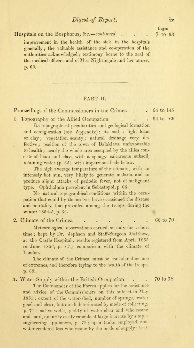 Hospitals on the Bosphorus, &c.—continued . improvement in the health of the sick in the hospitals generally; the valuable assistance and co-operation of the authorities acknowledged; testimony borne to the zeal of the medical officers, and of IMiss Nightingale and her nurses, p. 62. PART II. Proceedings of the Commissioners in the Crimea 1. Topography of the Allied Occupation Its topographical peculiarities and geological formation and configuration (see Appendix); its soil a light loam or clay; vegetation scanty; natural drainage very de- fective; position of the town of Balaklava unfavourable to health ; nearly the whole area occupied by the allies con- sists of loam and clay, with a spongy calcareous subsoil, retaining water (p. 65}, with impervious beds below. The high average temperature of the climate, with an intensely hot sun, very likely to generate malaria, and to produce slight attacks of periodic fever, not of malignant type. Ophthalmia prevalent in Sebastopol, p. GG. No natural topographical conditions within the occu- pation that could by themselves have occasioned the disease and mortality that prevailed among the troops during the winter 1854-5, p. GG. 2. Climate of the Crimea Meteorological observations carried on only for a short time ; kept by Dr. Jephson and Staff-Surgeon Matthew, at the Castle Hospital; results registered from April 1855 to June 185G, p. G7; comparison with the climate of London. The climate of the Crimea must be considered as one of extremes, and therefore trying to the health of the troops, p. 69. 3. Water Supply within the British Occupation The Commander of the Forces applies for the assistance and advice of the Commissioners on this subject in May 1855; extent of the water-shed, number of springs, water good and clear, but much deteriorated by mode of collecting, p. 71; native wells, quality of water clear and wholesome and haul, quantity easily capable of large increase by simple engineering appliances, p 72; open tanks employed, and water rendered less wholesome by the mode of supply; best