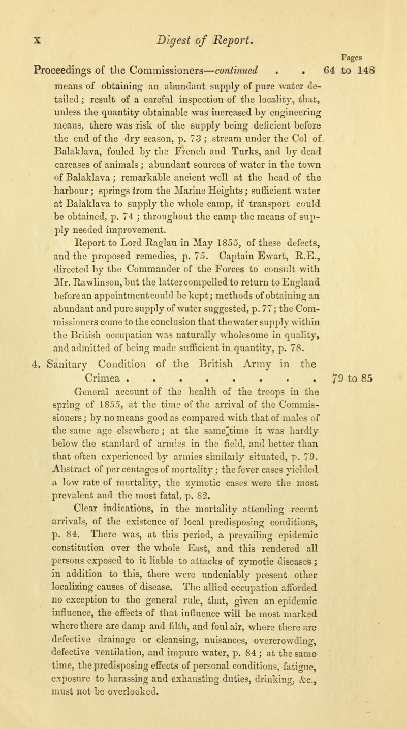 Pages Proceedings of the Commissioners—continued . 64 to 148 means of obtaining an abundant supply of pure water de- tailed ; result of a careful inspection of the locality, that, unless the quantity obtainable was increased by engineering means, there was risk of the supply being deficient before the end of the dry season, p. 73 ; stream under the Col of. Balaklava, fouled by the French and Turks, and by dead carcases of animals; abundant sources of water in the town of Balaklava; remarkable ancient well at the head of the harbour; springs irom the Marine Heights; sufficient water at Balaklava to supply the whole camp, if transport could be obtained, p. 74 ; throughout the camp the means of sup- ply needed improvement. Report to Lord Raglan in May 1855, of these defects, and the proposed remedies, p. 75. Captain Ewart, R.E., directed by the Commander of the Forces to consult with Mr. Rawlinson, but the latter compelled to return to England before an appointment could be kept; methods of obtaining an abundant and pure supply of water suggested, p. 77; the Com- missioners come to the conclusion that the water supply within the British occupation was naturally wholesome in quality, and admitted of being made sufficient in quantity, p. 78. 4. Sanitary Condition of the British Army in the Crimea 79 to 85 General account of the health of the troops in the spring of 1855, at the time of the arrival of the Commis- sioners ; by no means good as compared with that of males of the same age elsewhere ; at the sametime it was hardly below the standard of armies in the field, and better than that often experienced by armies similarly situated, p. 79. Abstract of percentages of mortality; the fever cases yielded a low rate of mortality, the zymotic cases were the most prevalent and the most fatal, p. 82. Clear indications, in the mortality attending recent arrivals, of the existence of local predisposing conditions, p. 84. There Avas, at this period, a prevailing epidemic constitution over the whole East, and this rendered all persons exposed to it liable to attacks of zymotic diseases; in addition to this, there were undeniably present other localizing causes of disease. The allied occupation afforded no exception to the general rule, that, given an epidemic influence, the effects of that influence will be most marked where there are damp and filth, and foul air, where there are defective drainage or cleansing, nuisances, overcrowding, defective ventilation, and impure water, p. 84 ; at the same time, the predisposing effects of personal conditions, fatigue, exposure to harassing and exhausting duties, drinking, &c, must not be overlooked.