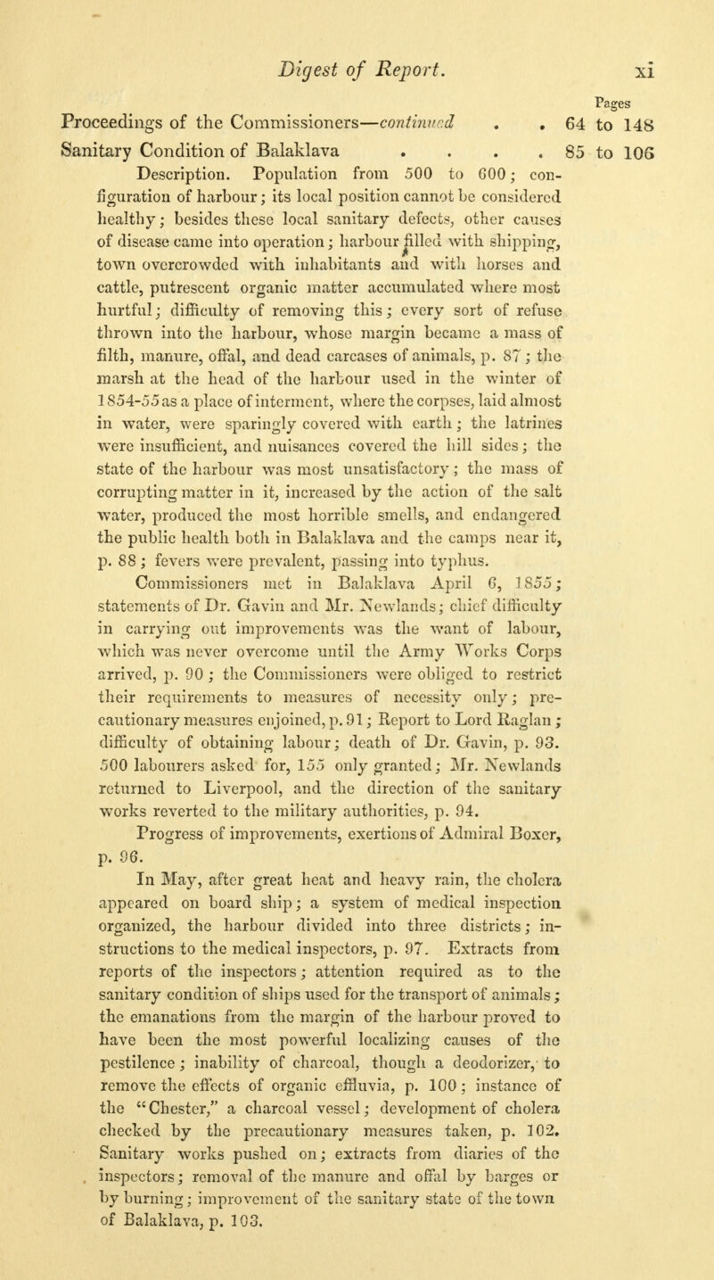 Pages Proceedings of the Commissioners—continued . • 64 to 148 Sanitary Condition of Balaklava . . . . 85 to 106 Description. Population from 500 to 000; con- figuration of harbour; its local position cannot be considered healthy; besides these local sanitary defects, other causes of disease came into operation; harbour filled with shipping, town overcrowded with inhabitants and with horses and cattle, putrescent organic matter accumulated where most hurtful; difficulty of removing this; every sort of refuse thrown into the harbour, whose margin became a mass of filth, manure, offal, and dead carcases of animals, p. 87; the marsh at the head of the harbour used in the winter of 1854-55 as a place of interment, where the corpses, laid almost in water, were sparingly covered with earth; the latrines were insufficient, and nuisances covered the hill sides; the state of the harbour was most unsatisfactory; the mass of corrupting matter in it, increased by the action of the salt water, produced the most horrible smells, and endangered the public health both in Balaklava and the camps near it, p. 88; fevers were prevalent, passing into typhus. Commissioners met in Balaklava April G, 1855; statements of Dr. Gavin and Mr. Newlands; chief difficulty in carrying out improvements was the want of labour, which was never overcome until the Army Works Corps arrived, p. 90 ; the Commissioners were obliged to restrict their requirements to measures of necessity only; pre- cautionary measures enjoined, p. 91; Report to Lord Raglan ; difficulty of obtaining labour; death of Dr. Gavin, p. 93. 500 labourers asked for, 155 only granted; Mr. Newlands returned to Liverpool, and the direction of the sanitary- works reverted to the military authorities, p. 94. Progress of improvements, exertions of Admiral Boxer, p. 96. In May, after great heat and heavy rain, the cholera- appeared on board ship; a system of medical inspection organized, the harbour divided into three districts; in- structions to the medical inspectors, p. 97. Extracts from reports of the inspectors; attention required as to the sanitary condition of ships used for the transport of animals; the emanations from the margin of the harbour proved to have been the most powerful localizing causes of the pestilence; inability of charcoal, though a deodorizer, to remove the effects of organic effluvia, p. 100; instance of the Chester, a charcoal vessel; development of cholera checked by the precautionary measures taken, p. 102, Sanitary works pushed on; extracts from diaries of the inspectors; removal of the manure and offal by barges or by burning; improvement of the sanitary state of the town of Balaklava, p. 103,