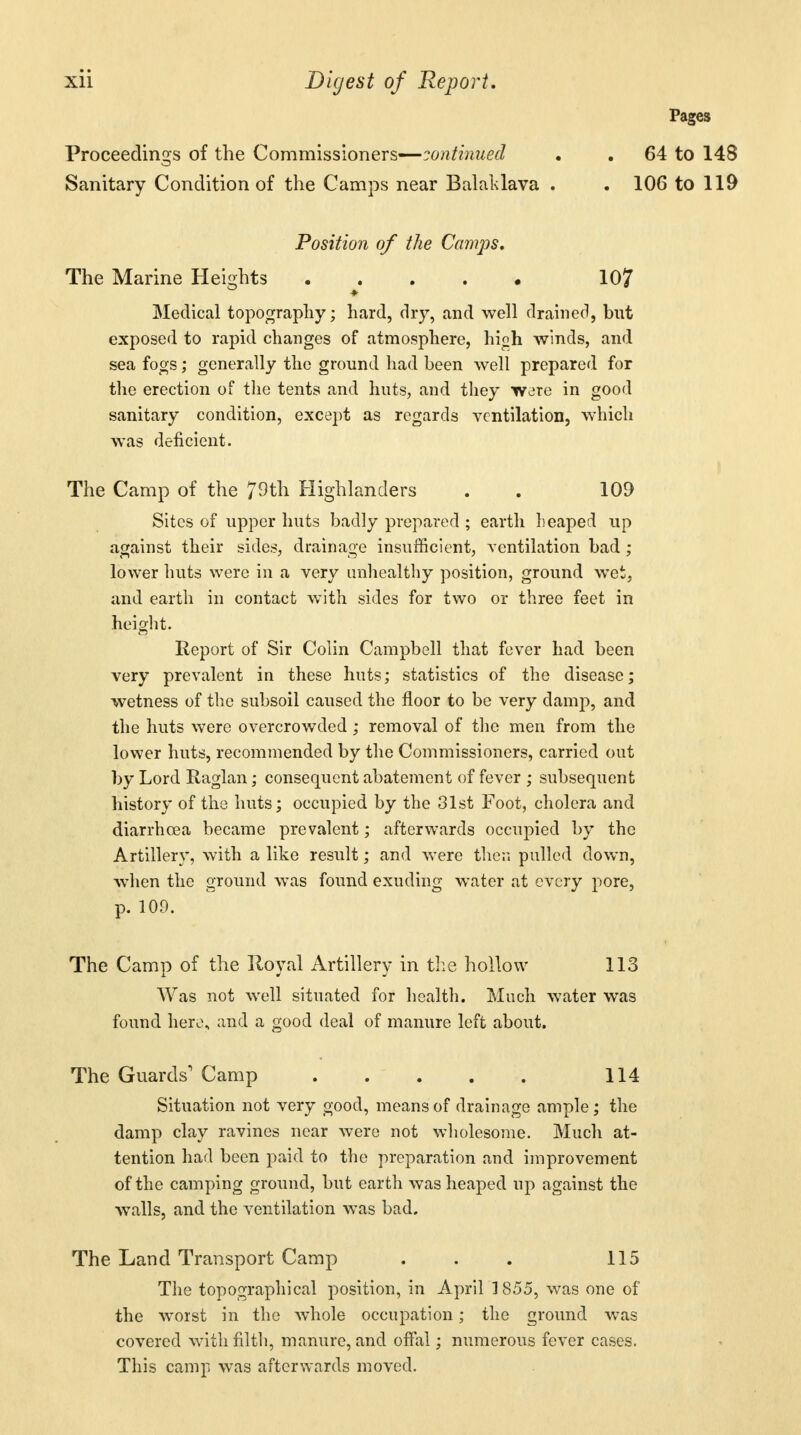 Proceedings of the Commissioners—continued . 64 to 148 Sanitary Condition of the Camps near Bal alt lava . . 106 to 119 Position of the Camps. The Marine Heights 10? Medical topography; hard, dry, and well drained, but exposed to rapid changes of atmosphere, hioh winds, and sea fogs; generally the ground had been well prepared for the erection of the tents and huts, and they were in good sanitary condition, except as regards ventilation, which was deficient. The Camp of the 79th Highlanders . . 109 Sites of upper huts badly prepared ; earth heaped up against their sides, drainage insufficient, ventilation bad ; lower huts were in a very unhealthy position, ground wet, and earth in contact with sides for two or three feet in height. Report of Sir Colin Campbell that fever had been very prevalent in these huts; statistics of the disease; wetness of the subsoil caused the floor to be very damp, and the huts were overcrowded; removal of the men from the lower huts, recommended by the Commissioners, carried out by Lord Raglan; consequent abatement of fever ; subsequent history of the huts; occupied by the 31st Foot, cholera and diarrhoea became prevalent; afterwards occupied by the Artillery, with a like result; and were then pulled down, when the ground was found exuding water at every pore, p. 109. The Camp of the Royal Artillery in the hollow 113 Was not well situated for health. Much water was found here, and a good deal of manure left about. The Guards1 Camp 114 Situation not very good, means of drainage ample; the damp clay ravines near were not wholesome. Much at- tention had been paid to the preparation and improvement of the camping ground, but earth was heaped up against the walls, and the ventilation was bad. The Land Transport Camp . . . 115 The topographical position, in April ] 855, was one of the worst in the whole occupation; the ground was covered with filth, manure, and offal; numerous fever cases. This camp was afterwards moved.