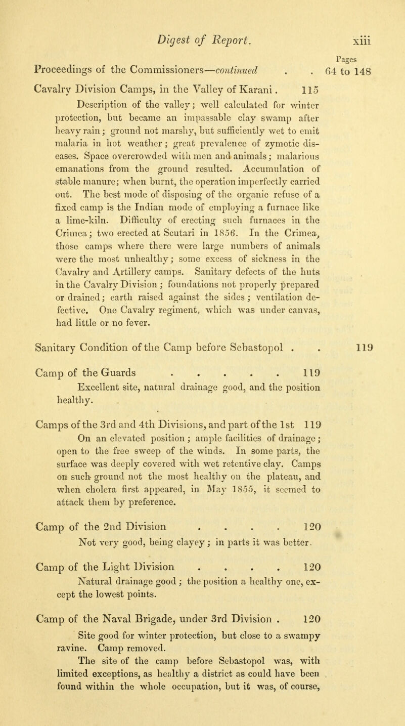 Pages Proceedings of the Commissioners—continued . . 64 to 148 Cavalry Division Camps, in the Valley of Karani. 115 Description of the valley; well calculated for winter protection, but became an impassable clay swamp after heavy rain; ground not marshy, but sufficiently wet to emit malaria in hot weather; great prevalence of zymotic dis- eases. Space overcrowded with men and animals; malarious emanations from the ground resulted. Accumulation of stable manure; when burnt, the operation imperfectly carried out. The best mode of disposing of the organic refuse of a fixed camp is the Indian mode of employing a furnace like a lime-kiln. Difficulty of erecting such furnaces in the Crimea; two erected at Scutari in 1856. In the Crimea, those camps where there were large numbers of animals were the most unhealthy; some excess of sickness in the Cavalry and Artillery camps. Sanitary defects of the huts in the Cavalry Division ; foundations not properly prepared or drained; earth raised against the sides; ventilation de- fective. One Cavalry regiment, which was under canvas, had little or no fever. Sanitary Condition of the Camp before Sebastopol . . 119 Camp of the Guards 119 Excellent site, natural drainage good, and the position healthy. Camps of the 3rd and 4th Divisions, and part of the 1st 119 On an elevated position ; ample facilities of drainage; open to the free sweep of the winds. In some parts, the surface was deeply covered with wet retentive clay. Camps on such ground not the most healthy on the plateau, and when cholera first appeared, in May 1855, it seemed to attack them by preference. Camp of the 2nd Division . . . . 120 Not very good, being clayey; in parts it was better. Camp of the Light Division . . . . 120 Natural drainage good ; the position a healthy one, ex- cept the lowest points. Camp of the Naval Brigade, under 3rd Division . 120 Site good for winter protection, but close to a swampy ravine. Camp removed. The site of the camp before Sebastopol was, with limited exceptions, as healthy a district as could have been found within the whole occupation, but it was, of course,