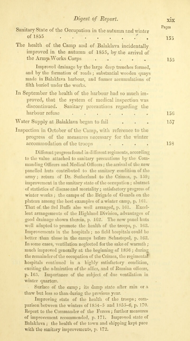 Sanitary State of the Occupation in the autumn and winter of 1855 f. % The health of the Camp and of Balaklava incidentally improved in the autumn of 1855, by the arrival of the Army* Works Corps Improved drainage by the large deep trenches formed, and by the formation of roads; substantial wooden quays made in Balaklava harbour, and foimcr accumulations of filth buried under the works. In September the health of the harbour had so much im- proved, that the system of medical inspection was discontinued. Sanitary precautions regarding the harbour refuse . Water Supply at Balaklava began to fail Inspection in October of the Camp, with reference to the progress of the measures necessary for the winter accommodation of the troops .... Different progress found in different regiments, according to the value attached to sanitary precautions by the Com- manding Officers and Medical Officers; the arrival of the new panelled huts contributed to the sanitary condition of the army; return of Dr. Sutherland to the Crimea, p. 159; improvement in the sanitary state of the occupation ; abstract of statistics of disease and mortality; satisfactory progress of winter works ; the camps of the Brigade of Guards on the plateau among the best examples of a winter camp, p. 161. That of. the 3rd Buffs also well arranged, p. 161. Excel- lent arrangements of the Highland Division, advantages of good drainage shown therein, p. 162. The new panel huts well adapted to promote the health of the troops, p. 163. Improvements in the hospitals ; no field hospitals could be better than those in the camps before Sebastopol, p. 163. In some cases, ventilation neglected for the sake of warmth ; much improved generally at the beginning of 1856 ; during the remainder of the occupation of the Crimea, the regimental hospitals continued in a highly satisfactory condition, exciting the admiration of the allies, and of Russian officers, p. 165. Importance of the subject of due ventilation in winter quarters. Surface of the camp; its damp state after rain or a thaw but less so than during the previous year. Improving state of the health of the troops; com- parison between the winters of IS.)4-5 and 1855-6, p. 170. Report to the Commander of the Forces ; further measures of improvement recommended, p. 171. Improved state of Balaklava; the health of the town and shipping kept pace with the sanitary improvements, p. 172.