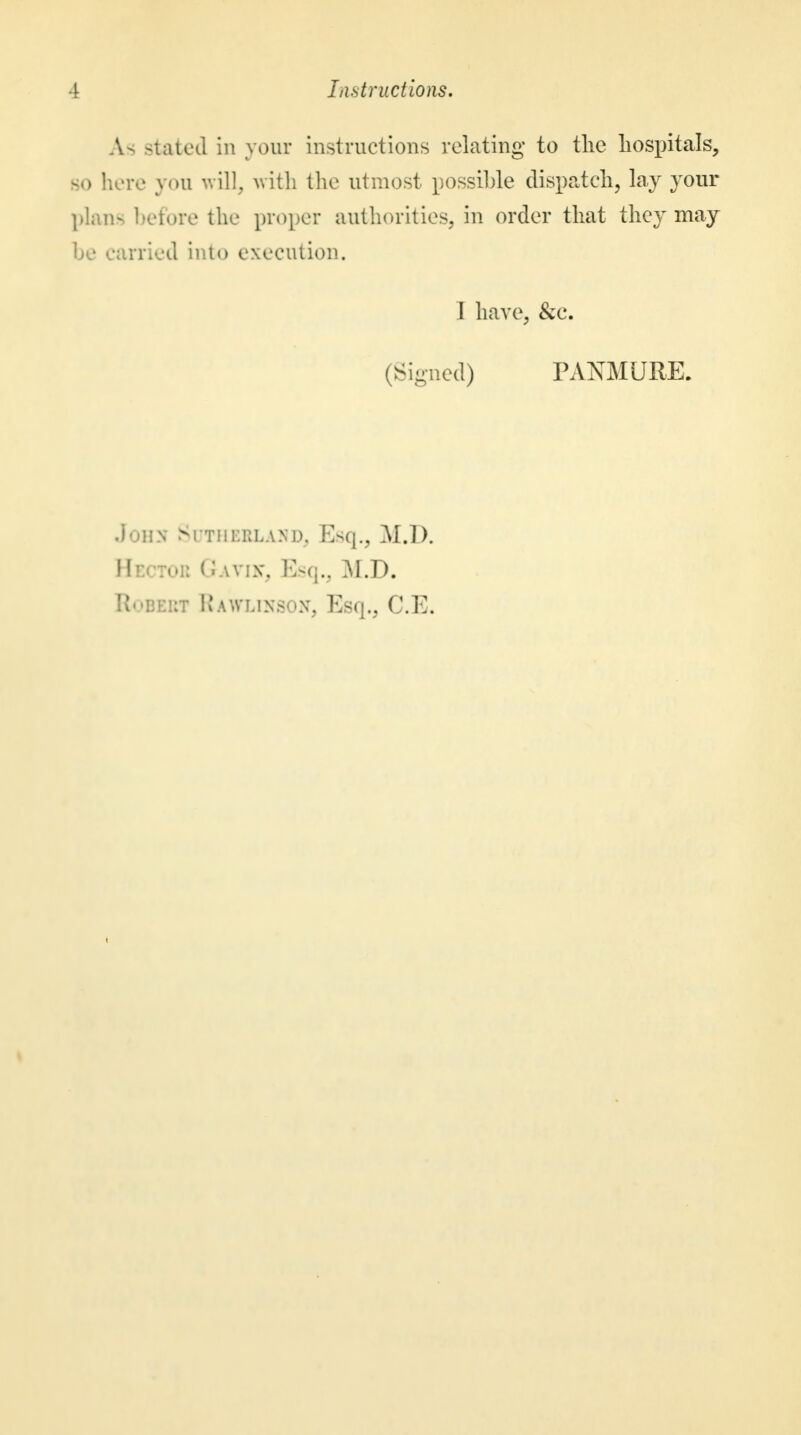 As stated in your instructions relating to the hospitals, BO here you will, with the utmost possible dispatch, lay your plans before the proper authorities, in order that they may be carried into execution. I have, &c. (Signed) PANMURE. Johs SuthehlahDj Esq., M.D. Hectou Gavin, Esq., M.D. Robert Bawlinsok, Esq., C.E.