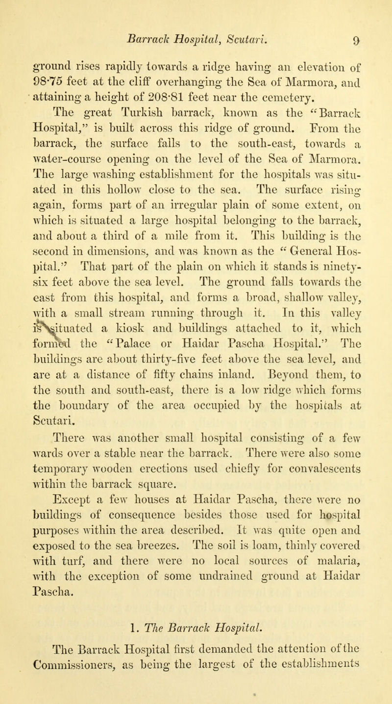 ground rises rapidly towards a ridge having an elevation of 98*75 feet at the cliff overhanging the Sea of Marmora, and attaining a height of 208*81 feet near the cemetery. The great Turkish barrack, known as the Barrack Hospital/' is built across this ridge of ground. From the barrack, the surface fails to the south-east, towards a water-course opening on the level of the Sea of Marmora. The large washing establishment for the hospitals was situ- ated in this hollow close to the sea. The surface rising again, forms part of an irregular plain of some extent, on which is situated a large hospital belonging to the barrack, and about a third of a mile from it. This building is the second in dimensions, and was known as the  General Hos- pital. That part of the plain on which it stands is ninety- six feet above the sea level. The ground falls towards the east from this hospital, and forms a broad, shallow valley, with a small stream running through it. In this valley isSfiituated a kiosk and buildings attached to it, which formbd the Palace or Haidar Pascha Hospital. The buildings are about thirty-five feet above the sea level, and are at a distance of fifty chains inland. Beyond them, to the south and south-east, there is a low ridge which forms the boundary of the area occupied by the hospitals at Scutari. There was another small hospital consisting of a few Avards over a stable near the barrack. There were also some temporary wooden erections used chiefly for convalescents within the barrack square. Except a few houses at Haidar Pascha, there were no buildings of consequence besides those used for hospital purposes within the area described. It was quite open and exposed to the sea breezes. The soil is loam, thinly covered with turf, and there were no local sources of malaria, with the exception of some undrained ground at Haidar Pascha. 1. The Barrack Hospital. The Barrack Hospital first demanded the attention of the Commissioners, as being the largest of the establishments