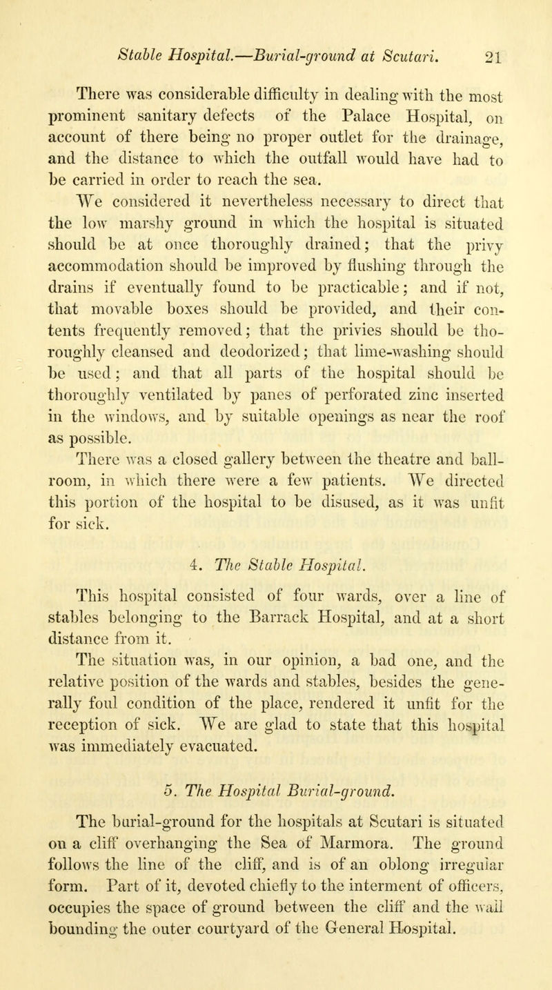 There was considerable difficulty in dealing with the most prominent sanitary defects of the Palace Hospital, on account of there being no proper outlet for the drainage, and the distance to which the outfall would have had to be carried in order to reach the sea. We considered it nevertheless necessary to direct that the low marshy ground in which the hospital is situated should be at once thoroughly drained; that the privy accommodation should be improved by flushing through the drains if eventually found to be practicable; and if not, that movable boxes should be provided, and their con- tents frequently removed; that the privies should be tho- roughly cleansed and deodorized; that lime-washing should be used; and that all parts of the hospital should be thoroughly ventilated by panes of perforated zinc inserted in the windows, and by suitable openings as near the roof as possible. There was a closed gallery between the theatre and ball- room, in which there were a few patients. We directed this portion of the hospital to be disused, as it was unfit for sick. 4. The Stable Hospital. This hospital consisted of four wards, over a line of stables belonging to the Barrack Hospital, and at a short distance from it. ' The situation was, in our opinion, a bad one, and the relative position of the wards and stables, besides the gene- rally foul condition of the place, rendered it unfit for the reception of sick. We are glad to state that this hospital was immediately evacuated. o. The Hospital Burial-ground. The burial-ground for the hospitals at Scutari is situated on a cliff overhanging the Sea of Marmora. The ground follows the line of the cliff, and is of an oblong irregular form. Part of it, devoted chiefly to the interment of officers, occupies the space of ground between the cliff and the wall bounding the outer courtyard of the General Hospital.