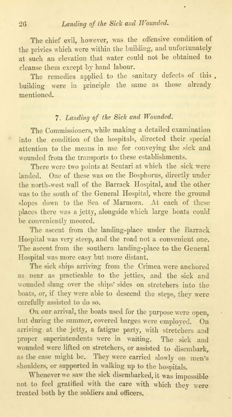 The chief evil, however, was the offensive condition of the privies which were within the building;, and unfortunately at such an elevation that water could not be obtained to cleanse them except by hand labour. The remedies applied to the sanitary defects of this . building were in principle the same as those already mentioned. 7. Landing of the Sick and Wounded. The Commissioners, while making a detailed examination into the condition of the hospitals, directed their special attention to the means in use for conveying the sick and wounded from the transports to these establishments. There were two points at Scutari at which the sick were landed. One of these was on the Bosphorus, directly under the north-west wall of the Barrack Hospital, and the other was to the south of the General Hospital, where the ground slopes down to the Sea of Marmora. At each of these places there was a jetty, alongside which large boats could be conveniently moored. The ascent from the landing-place under the Barrack Hospital was very steep, and the road not a convenient one. The ascent from the southern landing-place to the General Hospital was more easy but more distant. The sick ships arriving from the Crimea were anchored as near as practicable to the jetties, and the sick and wounded slung over the ships' sides on stretchers into the boats, or, if they were able to descend the steps, they were carefully assisted to do so. On our arrival, the boats used for the purpose were open, but during the summer, covered barges were employed. On arriving at the jetty, a fatigue party, with stretchers and proper superintendents were in waiting. The sick and wounded were lifted on stretchers, or assisted to disembark, as the case might be. They were carried slowly on men's shoulders, or supported in walking up to the hospitals. Whenever we saw the sick disembarked, it was impossible not to feel gratified with the care with which they were treated both by the soldiers and officers.