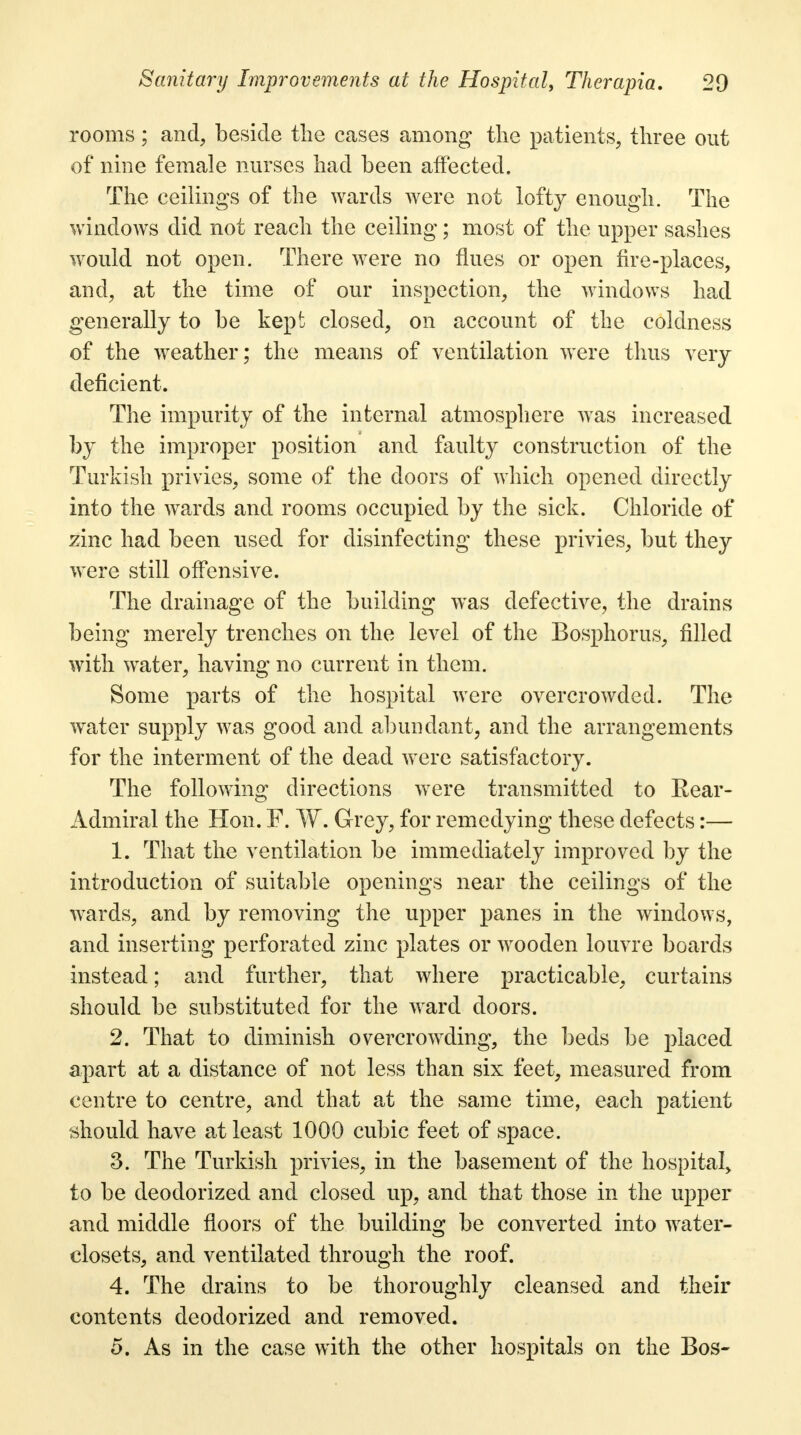 rooms ; and, beside the cases among the patients, three out of nine female nurses had been affected. The ceilings of the wards were not lofty enough. The windows did not reach the ceiling; most of the upper sashes would not open. There were no flues or open fire-places, and, at the time of our inspection, the windows had generally to be kept closed, on account of the coldness of the weather; the means of ventilation were thus very deficient. The impurity of the internal atmosphere was increased by the improper position and faulty construction of the Turkish privies, some of the doors of which opened directly into the wards and rooms occupied by the sick. Chloride of zinc had been used for disinfecting these privies, but they were still offensive. The drainage of the building was defective, the drains being merely trenches on the level of the Bosphorus, filled with water, having no current in them. Some parts of the hospital were overcrowded. The water supply was good and abundant, and the arrangements for the interment of the dead were satisfactory. The following directions were transmitted to Rear- Admiral the Hon. F. W. Grey, for remedying these defects:— 1. That the ventilation be immediately improved by the introduction of suitable openings near the ceilings of the wards, and by removing the upper panes in the windows, and inserting perforated zinc plates or wooden louvre boards instead; and further, that where practicable, curtains should be substituted for the ward doors. 2. That to diminish overcrowding, the beds be placed apart at a distance of not less than six feet, measured from centre to centre, and that at the same time, each patient should have at least 1000 cubic feet of space. 3. The Turkish privies, in the basement of the hospital, to be deodorized and closed up, and that those in the upper and middle floors of the building be converted into water- closets, and ventilated through the roof. 4. The drains to be thoroughly cleansed and their contents deodorized and removed. 5. As in the case with the other hospitals on the Bos-