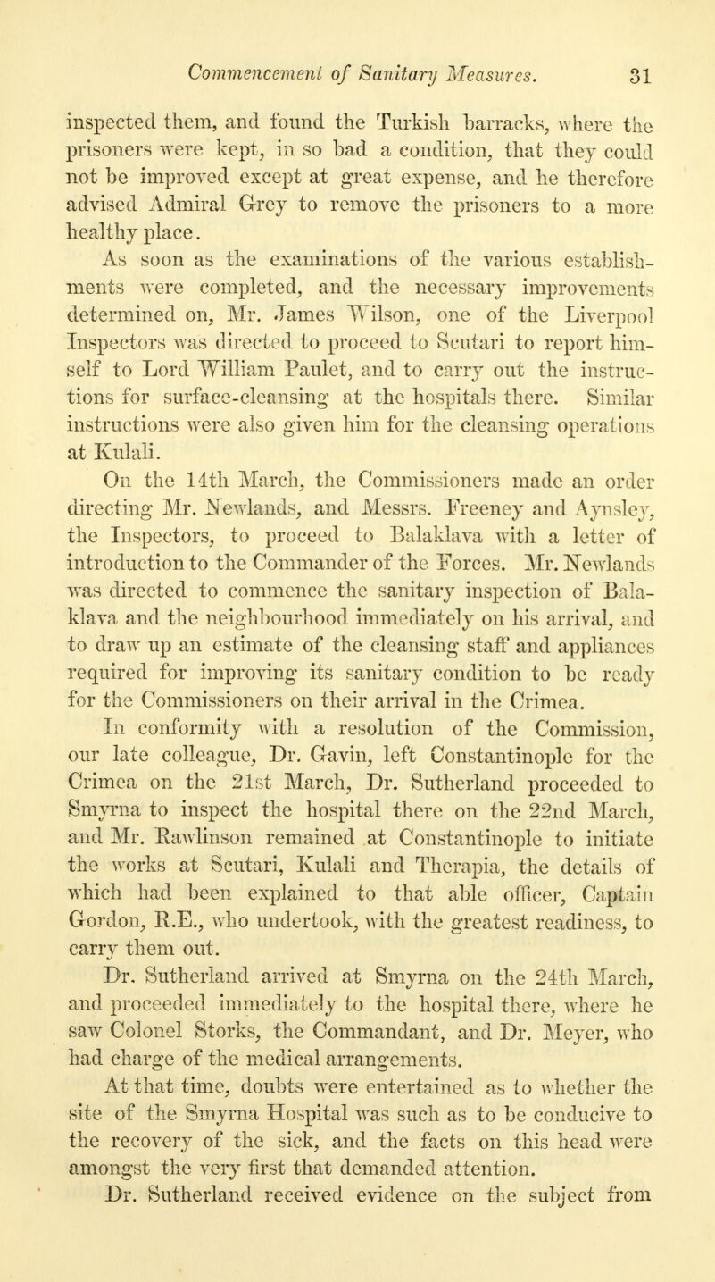 inspected them, and found the Turkish barracks, where the prisoners were kept, in so bad a condition, that they could not be improved except at great expense, and he therefore advised Admiral Grey to remove the prisoners to a more healthy place. As soon as the examinations of the various establish- ments were completed, and the necessary improvements determined on, Mr. James Wilson, one of the Liverpool Inspectors was directed to proceed to Scutari to report him- self to Lord William Paulet, and to carry out the instruc- tions for surface-cleansing at the hospitals there. Similar instructions were also given him for the cleansing operations at Kulali. On the 14th March, the Commissioners made an order directing Mr. iNewlands, and Messrs. Freeney and Aynsley, the Inspectors, to proceed to Balaklava with a letter of introduction to the Commander of the Forces. Mr. isTewlands was directed to commence the sanitary inspection of Bala- klava and the neighbourhood immediately on his arrival, and to draw up an estimate of the cleansing staff and appliances required for improving its sanitary condition to be ready for the Commissioners on their arrival in the Crimea. In conformity with a resolution of the Commission, our late colleague, Dr. Gavin, left Constantinople for the Crimea on the 21st March, Dr. Sutherland proceeded to Smyrna to inspect the hospital there on the 22nd March, and Mr. Eawlinson remained at Constantinople to initiate the works at Scutari, Kulali and Therapia, the details of which had been explained to that able officer, Captain Gordon, R.E., who undertook, with the greatest readiness, to carry them out. Dr. Sutherland arrived at Smyrna on the 24th March, and proceeded immediately to the hospital there, where he saw Colonel Storks, the Commandant, and Dr. Meyer, who had charge of the medical arrangements. At that time, doubts were entertained as to whether the site of the Smyrna Hospital was such as to be conducive to the recovery of the sick, and the facts on this head were amongst the very first that demanded attention. Dr. Sutherland received evidence on the subject from