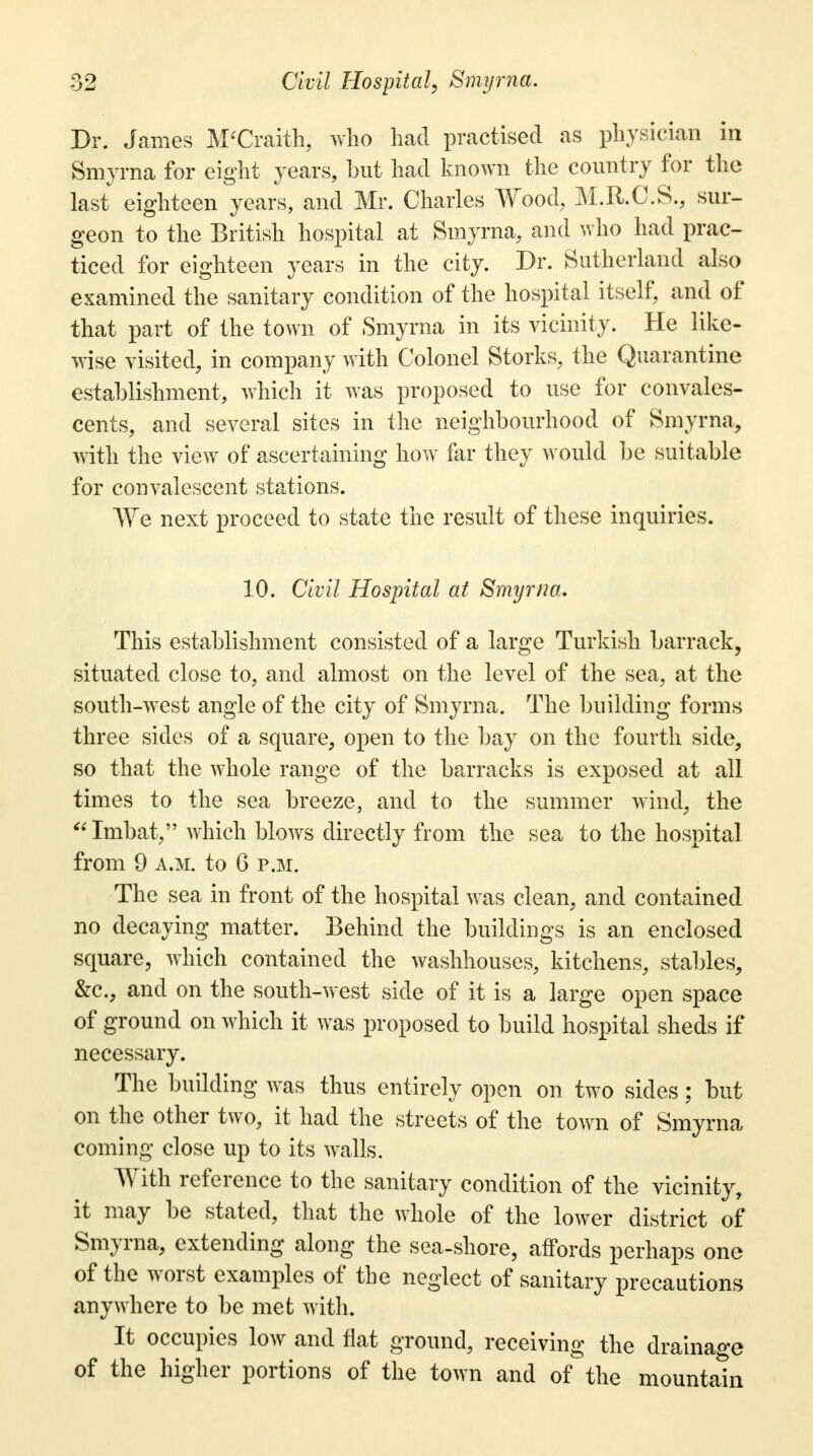 Dr. James M'Craith, who had practised as physician in Smyrna for eight years, but had known the country for the last eighteen years, and Mr. Charles Wood, M.R.C.S., sur- geon to the British hospital at Smyrna, and who had prac- ticed for eighteen years in the city. Dr. Sutherland also examined the sanitary condition of the hospital itself, and of that part of the town of Smyrna in its vicinity. He like- wise visited, in company with Colonel Storks, the Quarantine establishment, which it was proposed to use for convales- cents, and several sites in the neighbourhood of Smyrna, with the view of ascertaining how far they would be suitable for convalescent stations. We next proceed to state the result of these inquiries. 10. Civil Hospital at Smyrna. This establishment consisted of a large Turkish barrack, situated close to, and almost on the level of the sea, at the south-west angle of the city of Smyrna. The building forms three sides of a square, open to the bay on the fourth side, so that the whole range of the barracks is exposed at all times to the sea breeze, and to the summer wind, the Imbat, which blows directly from the sea to the hospital from 9 a.m. to 6 p.m. The sea in front of the hospital was clean, and contained no decaying matter. Behind the buildings is an enclosed square, which contained the washhouses, kitchens, stables, &c, and on the south-west side of it is a large open space of ground on which it was proposed to build hospital sheds if necessary. The building was thus entirely open on two sides; but on the other two, it had the streets of the town of Smyrna coming close up to its walls. With reference to the sanitary condition of the vicinity, it may be stated, that the whole of the lower district of Smyrna, extending along the sea-shore, affords perhaps one of the worst examples of the neglect of sanitary precautions anywhere to be met with. It occupies low and flat ground, receiving the drainage of the higher portions of the town and of the mountain