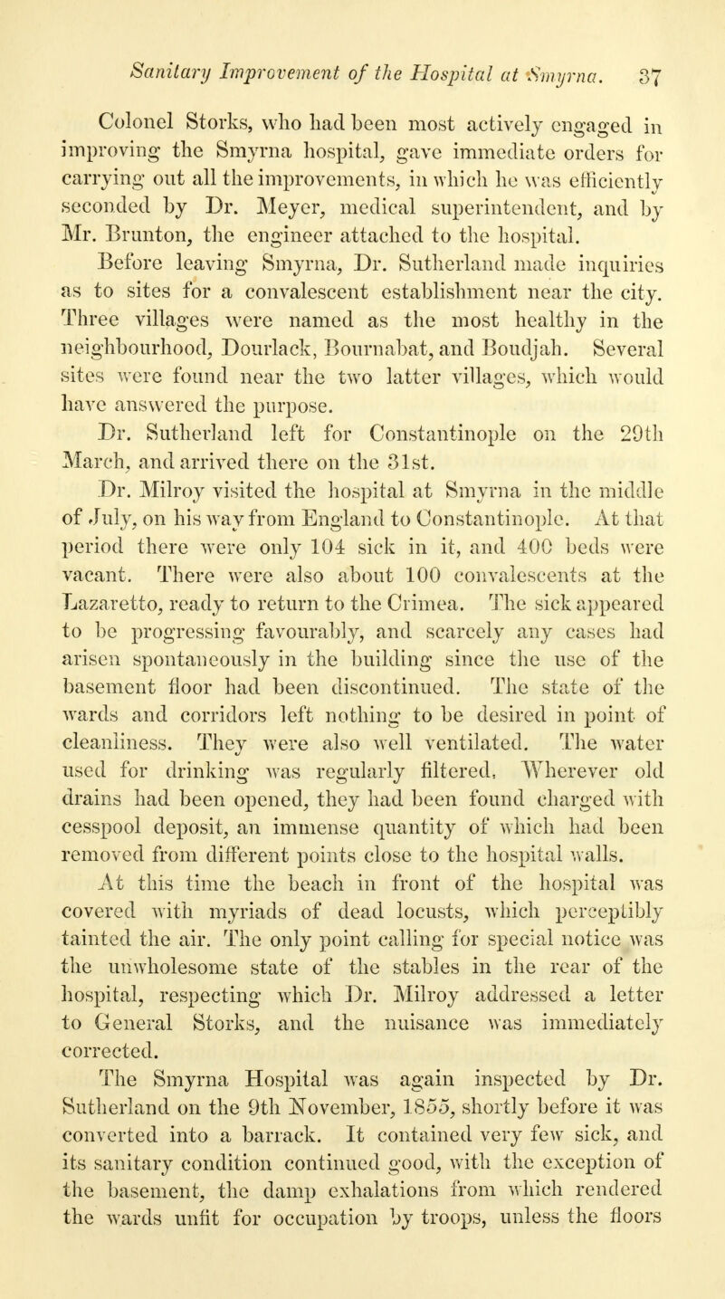 Colonel Storks, who had been most actively engaged in improving the Smyrna hospital, gave immediate orders for carrying out all the improvements, in which he was efficiently seconded by Dr. Meyer, medical, superintendent, and by Mr. Brunton, the engineer attached to the hospital. Before leaving Smyrna, Dr. Sutherland made inquiries as to sites for a convalescent establishment near the city. Three villages wrere named as the most healthy in the neighbourhood, Don Hack, Bourn abat, and Boudjah. Several sites were found near the two latter villages, which would have answered the purpose. Dr. Sutherland left for Constantinople on the 29th March, and arrived there on the 31st. Dr. Milroy visited the hospital at Smyrna in the middle of July, on his way from England to Constantinople. At that period there w7ere only 104 sick in it, and 400 beds were vacant. There were also about 100 convalescents at the Lazaretto, ready to return to the Crimea. The sick appeared to be progressing favourably, and scarcely any cases had arisen spontaneously in the building since the use of the basement floor had been discontinued. The state of the wards and corridors left nothing to be desired in point of cleanliness. They were also well ventilated. The water used for drinking was regularly filtered, Wherever old drains had been opened, they had been found charged with cesspool deposit, an immense quantity of which had been removed from different points close to the hospital walls. At this time the beach in front of the hospital was covered with myriads of dead locusts, which perceptibly tainted the air. The only point calling for special notice was the unwholesome state of the stables in the rear of the hospital, respecting which Dr. Milroy addressed a letter to General Storks, and the nuisance was immediately corrected. The Smyrna Hospital was again inspected by Dr. Sutherland on the 9th November, 1855, shortly before it was converted into a barrack. It contained very few sick, and its sanitary condition continued good, with the exception of the basement, the damp exhalations from which rendered the wards unfit for occupation by troops, unless the floors