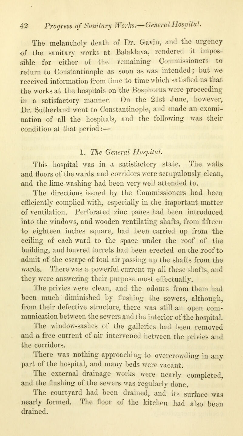 The melancholy death of Dr. Gavin, and the urgency of the sanitary works at Balaklava, rendered it impos- sible for either of the remaining Commissioners to return to Constantinople as soon as was intended; but we received information from time to time which satisfied us that the works at the hospitals on the Bosphorus were proceeding in a satisfactory manner. On the 21st June, however, Dr. Sutherland went to Constantinople, and made an exami- nation of all the hospitals, and the following was their condition at that period:— I. The General Hospital This hospital was in a satisfactory state. The walls and floors of the wards and corridors were scrupulously clean, and the lime-washing had been very well attended to. The directions issued by the Commissioners had been efficiently complied with, especially in the important matter of ventilation. Perforated zinc panes had been introduced into the windows, and wooden ventilating shafts, from fifteen to eighteen inches square, had been carried up from the ceiling of each ward to the space under the roof of the building, and louvred turrets had been erected on the roof to admit of the escape of foul air passing up the shafts from the wards. There was a powerful current up all these shafts, and they were answering their purpose most effectually. The privies were clean, and the odours from them had been much diminished by flushing the sewers, although, from their defective structure, there was still an open com- munication between the sewers and the interior of the hospital. The window-sashes of the galleries had been removed and a free current of air intervened between the privies and the corridors. There was nothing approaching to overcrowding in any part of the hospital, and many beds were vacant. The external drainage works were nearly completed, and the flushing of the sewers was regularly done. The courtyard had been drained, and its surface was nearly formed. The floor of the kitchen had also been drained.