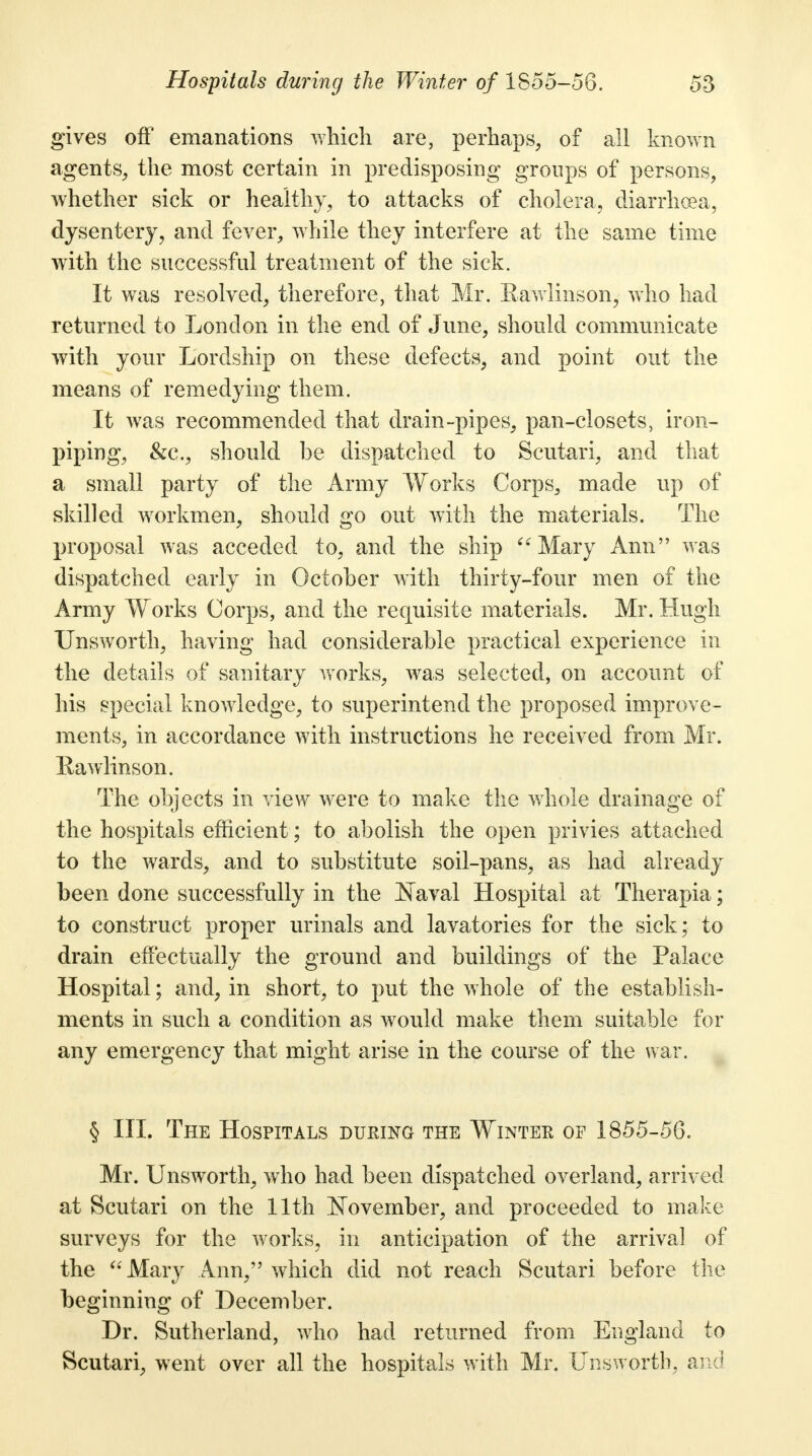 gives off emanations which are, perhaps, of all known agents, the most certain in predisposing groups of persons, whether sick or healthy, to attacks of cholera, diarrhoea, dysentery, and fever, while they interfere at the same time with the successful treatment of the sick. It was resolved, therefore, that Mr. Eawlinson, who had returned to London in the end of June, should communicate with your Lordship on these defects, and point out the means of remedying them. It was recommended that drain-pipes, pan-closets, iron- piping, &c, should be dispatched to Scutari, and that a small party of the Army Works Corps, made up of skilled workmen, should go out with the materials. The proposal was acceded to, and the ship Mary Ann was dispatched early in October with thirty-four men of the Army Works Corps, and the requisite materials. Mr. Hugh Unsworth, having had considerable practical experience in the details of sanitary works, was selected, on account of his special knowledge, to superintend the proposed improve- ments, in accordance with instructions he received from Mr. Eawlinson. The objects in view were to make the whole drainage of the hospitals efficient; to abolish the open privies attached to the wards, and to substitute soil-pans, as had already been done successfully in the Is aval Hospital at Therapia; to construct proper urinals and lavatories for the sick; to drain effectually the ground and buildings of the Palace Hospital; and, in short, to put the whole of the establish- ments in such a condition as would make them suitable for any emergency that might arise in the course of the war. § III. The Hospitals duking the Winter of 1855-56. Mr. Unsworth, who had been dispatched overland, arrived at Scutari on the 11th November, and proceeded to make surveys for the works, in anticipation of the arrival of the Mary Ann, which did not reach Scutari before the beginning of December. Dr. Sutherland, who had returned from England to Scutari, went over all the hospitals with Mr. Unsworth, and