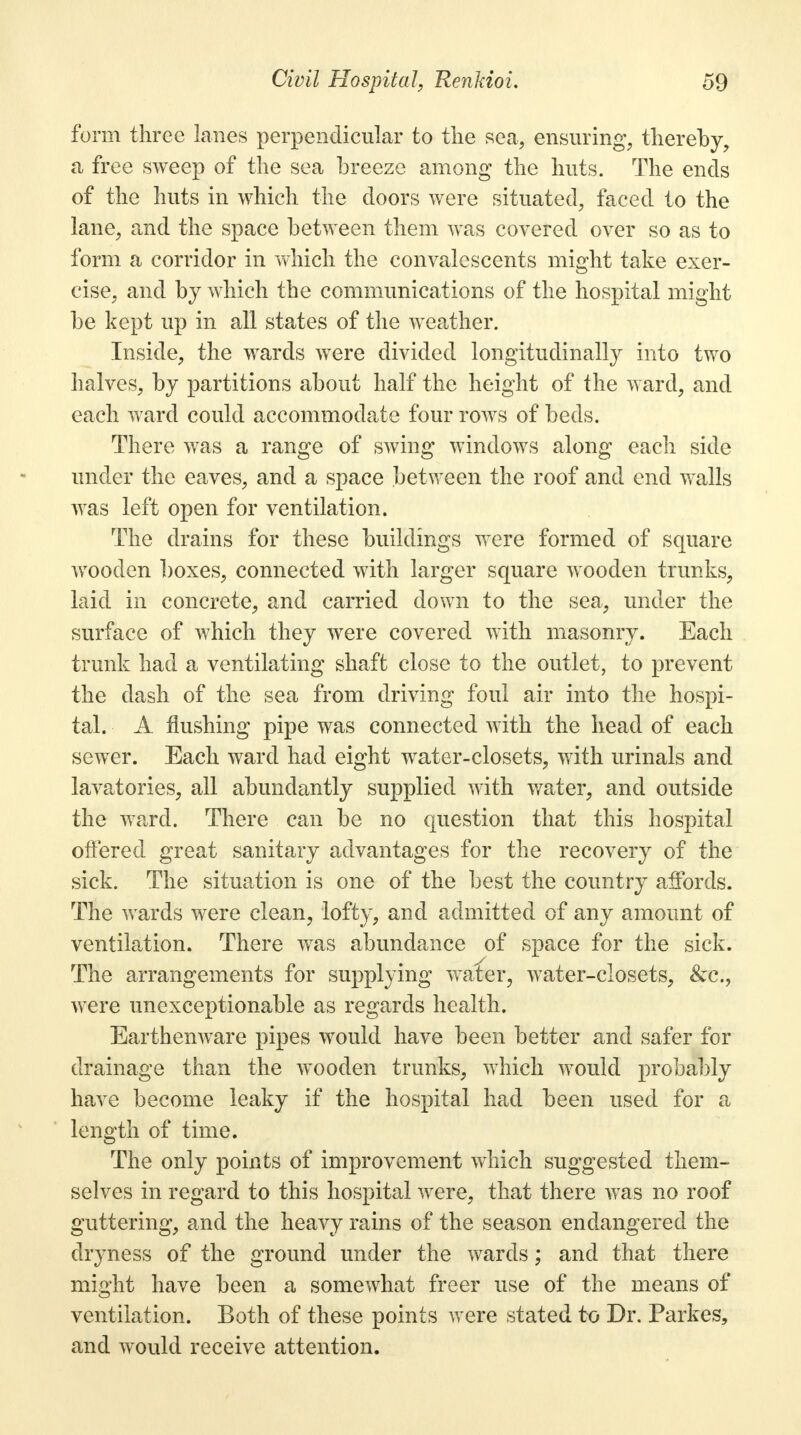 form three lanes perpendicular to the sea, ensuring, thereby, a free sweep of the sea breeze among the huts. The ends of the huts in which the doors were situated, faced to the lane, and the space between them was covered over so as to form a corridor in which the convalescents might take exer- cise, and by which the communications of the hospital might be kept up in all states of the weather. Inside, the wards were divided longitudinally into two halves, by partitions about half the height of the ward, and each ward could accommodate four rows of beds. There was a range of swing windows along each side under the eaves, and a space between the roof and end walls was left open for ventilation. The drains for these buildings were formed of square wooden boxes, connected with larger square wooden trunks, laid in concrete, and carried down to the sea, under the surface of which they were covered with masonry. Each trunk had a ventilating shaft close to the outlet, to prevent the dash of the sea from driving foul air into the hospi- tal. A flushing pipe was connected with the head of each sewer. Each ward had eight water-closets, with urinals and lavatories, all abundantly supplied with water, and outside the ward. There can be no question that this hospital offered great sanitary advantages for the recovery of the sick. The situation is one of the best the country affords. The wards were clean, lofty, and admitted of any amount of ventilation. There was abundance of space for the sick. The arrangements for supplying water, water-closets, &c, were unexceptionable as regards health. Earthenware pipes would have been better and safer for drainage than the wooden trunks, which would probably have become leaky if the hospital had been used for a length of time. The only points of improvement which suggested them- selves in regard to this hospital were, that there was no roof guttering, and the heavy rains of the season endangered the dryness of the ground under the wards; and that there mm-ht have been a somewhat freer use of the means of ventilation. Both of these points were stated to Dr. Parkes, and would receive attention.