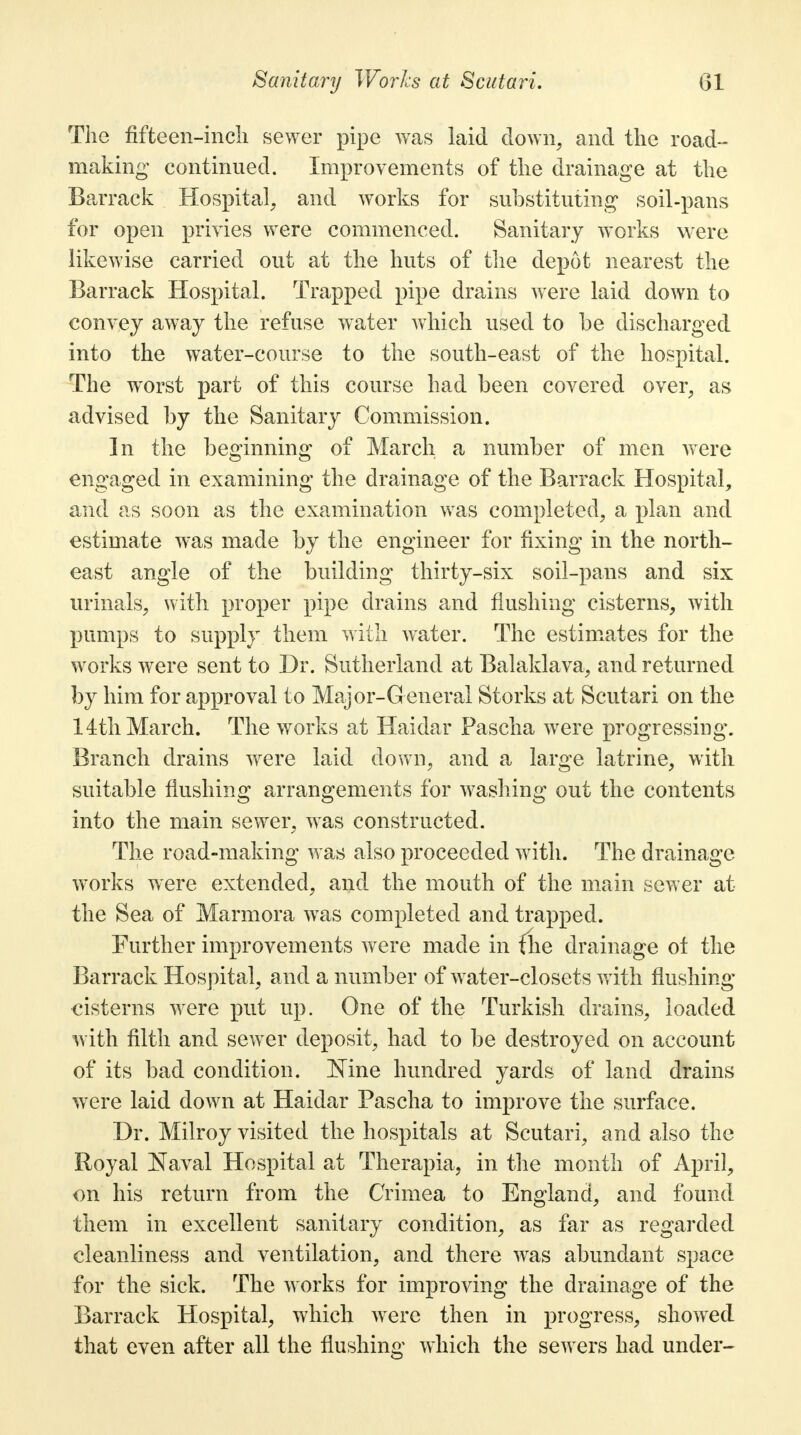 The fifteen-inch sewer pipe was laid down, and the road- making continued. Improvements of the drainage at the Barrack Hospital, and works for substituting' soil-pans for open privies were commenced. Sanitary works were likewise carried out at the huts of the depot nearest the Barrack Hospital. Trapped pipe drains were laid down to convey away the refuse water which used to be discharged into the water-course to the south-east of the hospital. The worst part of this course had been covered over, as advised by the Sanitary Commission. In the beginning of March a number of men were engaged in examining the drainage of the Barrack Hospital, and as soon as the examination was completed, a plan and estimate was made by the engineer for fixing in the north- east angle of the building thirty-six soil-pans and six urinals, with proper pipe drains and flushing cisterns, with pumps to supply them with water. The estimates for the works were sent to Dr. Sutherland at Balaklava, and returned by him for approval to Major-G eneral Storks at Scutari on the 14th March. The works at Haidar Pascha were progressing. Branch drains were laid down, and a large latrine, with suitable flushing arrangements for washing out the contents into the main sewer, was constructed. The road-making was also proceeded with. The drainage works were extended, and the mouth of the main sewer at the Sea of Marmora was completed and trapped. Further improvements were made in flie drainage ot the Barrack Hospital, and a number of water-closets with flushing cisterns were put up. One of the Turkish drains, loaded with filth and sewer deposit, had to be destroyed on account of its bad condition. Nine hundred yards of land drains were laid down at Haidar Pascha to improve the surface. Dr. Milroy visited the hospitals at Scutari, and also the Royal Naval Hospital at Therapia, in the month of April, on his return from the Crimea to England, and found them in excellent sanitary condition, as far as regarded cleanliness and ventilation, and there was abundant space for the sick. The works for improving the drainage of the Barrack Hospital, which were then in progress, showed that even after all the flushing which the sewers had under-