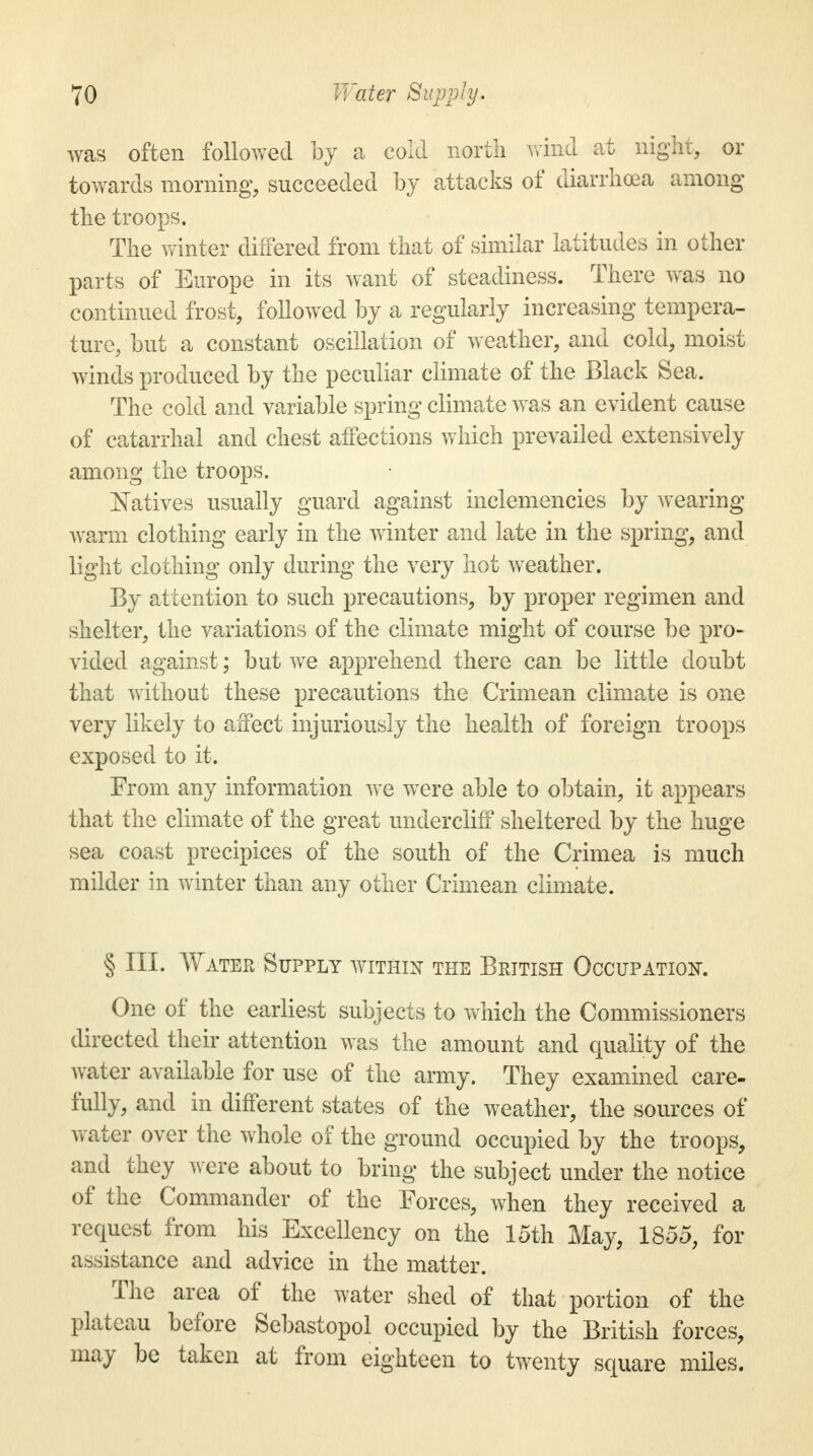 was often followed by a cold north wind at night, or towards morning, succeeded by attacks of diarrhoea among the troops. The winter differed from that of similar latitudes in other parts of Europe in its want of steadiness. There was no continued frost, followed by a regularly increasing tempera- ture, but a constant oscillation of weather, and cold, moist winds produced by the peculiar climate of the Black Sea. The cold and variable spring climate was an evident cause of catarrhal and chest affections which prevailed extensively among the troops. Natives usually guard against inclemencies by wearing warm clothing early in the winter and late in the spring, and light clothing only during the very hot weather. By attention to such precautions, by proper regimen and shelter, the variations of the climate might of course be pro- vided against; but we apprehend there can be little doubt that without these precautions the Crimean climate is one very likely to affect injuriously the health of foreign troops exposed to it. From any information we were able to obtain, it appears that the climate of the great undercliff sheltered by the huge sea coast precipices of the south of the Crimea is much milder in winter than any other Crimean climate. § III. Water Supply within the British Occupation. One of the earliest subjects to which the Commissioners directed their attention was the amount and quality of the water available for use of the army. They examined care- fully, and in different states of the weather, the sources of water over the whole of the ground occupied by the troops, and they were about to bring the subject under the notice of the Commander of the Forces, when they received a request from his Excellency on the 15th May, 1855, for assistance and advice in the matter. The area of the water shed of that portion of the plateau before Sebastopol occupied by the British forces, may be taken at from eighteen to twenty square miles.