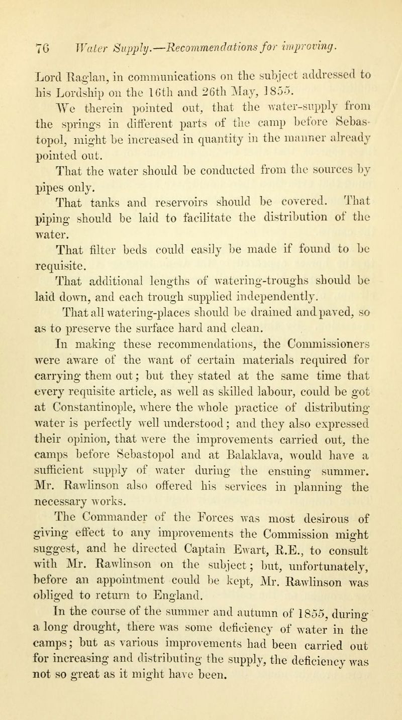 Lord Raglan, in communications on the subject addressed to his Lordship on the 16th and 26th May, 1855. We therein pointed out, that the water-supply from the springs in different parts of the camp before Sebas- topol, might he increased in quantity in the manner already pointed out. That the water should he conducted from the sources by pipes only. That tanks and reservoirs should be covered. That piping should be laid to facilitate the distribution of the water. That filter beds could easily be made if found to be requisite. That additional lengths of watering-troughs should be laid down, and each trough supplied independently. That all watering-places should be drained and paved, so as to preserve the surface hard and clean. In making these recommendations, the Commissioners were aware of the want of certain materials required for carrying them out; but they stated at the same time that every requisite article, as well as skilled labour, could be got at Constantinople, where the whole practice of distributing water is perfectly well understood; and they also expressed their opinion, that were the improvements carried out, the camps before Sebastopol and at Balaklava, would have a sufficient supply of water during the ensuing summer. Mr. Rawlinson also offered his services in planning the necessary works. The Commander of the Forces was most desirous of giving effect to any improvements the Commission might suggest, and he directed Captain Ewart, R.E., to consult with Mr. Rawlinson on the subject ; but, unfortunately, before an appointment could be kept, Mr. Rawlinson was obliged to return to England. In the course of the summer and autumn of 1855, during a long drought, there was some deficiency of water in the camps; but as various improvements had been carried out for increasing and distributing the supply, the deficiencv was not so great as it might have been.