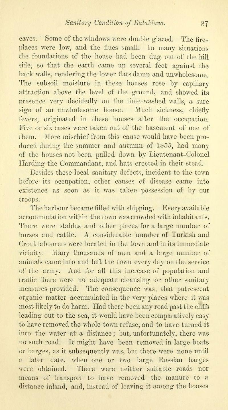 eaves. Some of the windows were double glazed. The fire- places were low, and the flues small. In many situations the foundations of the house had been dug out of the hill side, so that the earth came up several feet against the back walls, rendering the lower flats clamp and unwholesome. The subsoil moisture in these houses rose by capillary attraction above the level of the ground, and showed its presence very decidedly on the lime-washed walls, a sure sign of an unwholesome house. Much sickness, chiefly fevers, originated in these houses after the occupation. Five or six cases were taken out of the basement of one of them. More mischief from this cause would have been pro- duced during the summer and autumn of 1855, had many of the houses not been pulled down by Lieutenant-Colonel Harding the Commandant, and huts erected in their stead. Besides these local sanitary defects, incident to the town before its occupation, other causes of disease came into existence as soon as it was taken possession of by our troops. The harbour became filled with shipping. Every available accommodation within the town was crowded with inhabitants. There were stables and other places for a large number of horses and cattle. A considerable number of Turkish and Croat labourers were located in the town and in its immediate vicinity. Many thousands of men and a large number of animals came into and left the town every day on the service of the army. And for all this increase of population and traffic there were no adequate cleansing or other sanitary measures provided. The consequence was, that putrescent organic matter accumulated in the very places where it was most likely to do harm. Had there been any road past the cliffs leading out to the sea, it would have been comparatively easy to have removed the whole town refuse, and to have turned it into the water at a distance; but, unfortunately, there was no such road. It might have been removed in large boats or barges, as it subsequently was, but there were none until a later date, when one or two large Eussian barges were obtained. There were neither suitable roads nor means of transport to have removed the manure to a distance inland, and, instead of leaving it among the houses