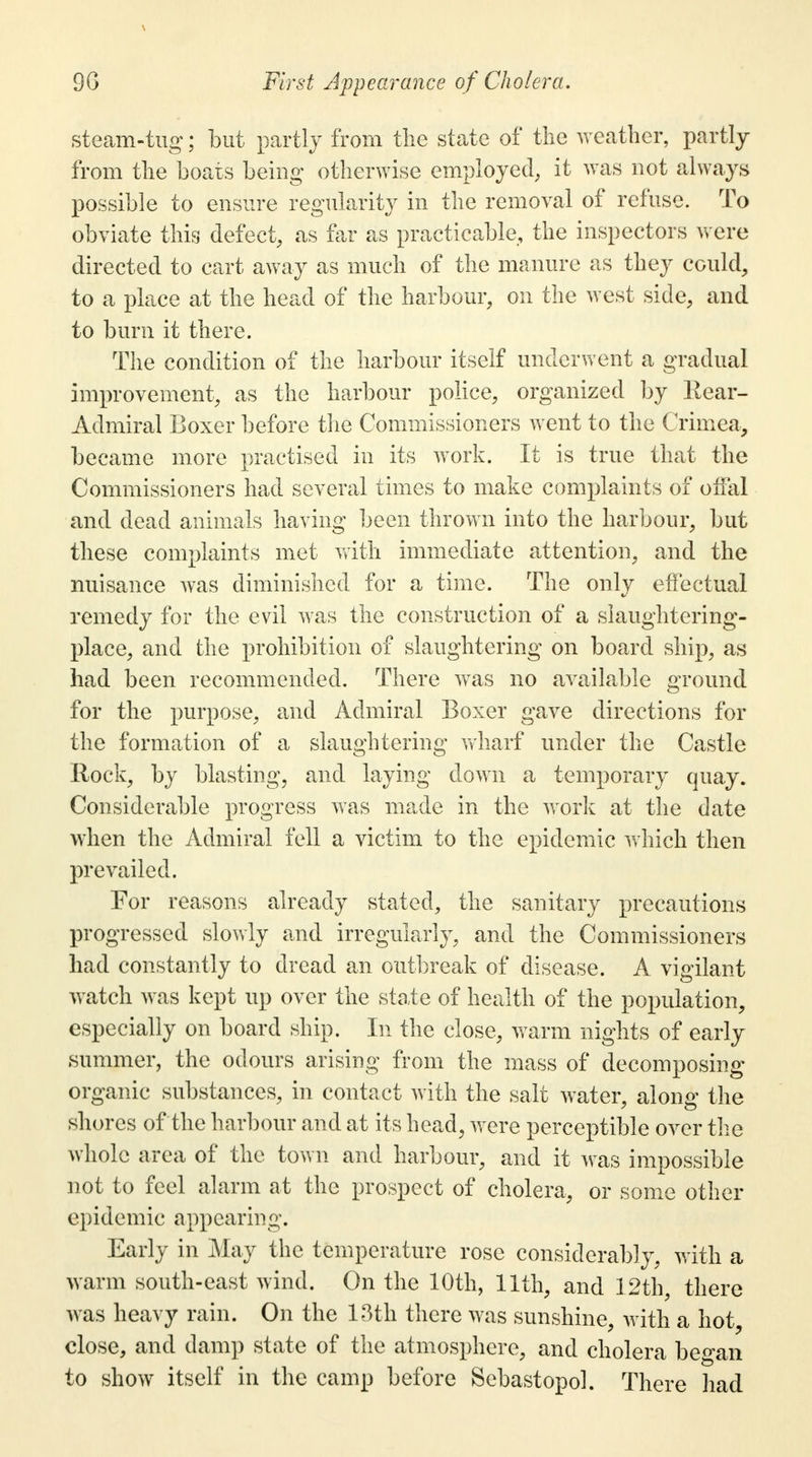 9G First Appearance of Cholera. steam-tug;; but partly from the state of the weather, partly from the boats being otherwise employed, it was not always possible to ensure regularity in the removal of refuse. To obviate this defect, as far as practicable, the inspectors were directed to cart away as much of the manure as they could, to a place at the head of the harbour, on the west side, and to burn it there. The condition of the harbour itself underwent a gradual improvement, as the harbour police, organized by Kear- Admiral Boxer before the Commissioners went to the Crimea, became more practised in its work. It is true that the Commissioners had several times to make complaints of offal and dead animals having been thrown into the harbour, but these complaints met with immediate attention, and the nuisance was diminished for a time. The only effectual remedy for the evil was the construction of a slaughtering- place, and the prohibition of slaughtering on board ship, as had been recommended. There was no available ground for the purpose, and Admiral Boxer gave directions for the formation of a slaughtering wharf under the Castle Rock, by blasting, and laying down a temporary quay. Considerable progress was made in the work at the date when the Admiral fell a victim to the epidemic which then prevailed. For reasons already stated, the sanitary precautions progressed slowly and irregularly, and the Commissioners had constantly to dread an outbreak of disease. A vigilant watch was kept up over the state of health of the population, especially on board ship. In the close, warm nights of early summer, the odours arising from the mass of decomposing organic substances, in contact with the salt water, along the shores of the harbour and at its head, were perceptible over the whole area of the town and harbour, and it was impossible not to feel alarm at the prospect of cholera, or some other epidemic appearing. Early in May the temperature rose considerably, with a warm south-east wind. On the 10th, 11th, and 12th, there was heavy rain. On the 13th there was sunshine, with a hot, close, and damp state of the atmosphere, and cholera be^an to show itself in the camp before Sebastopol. There had