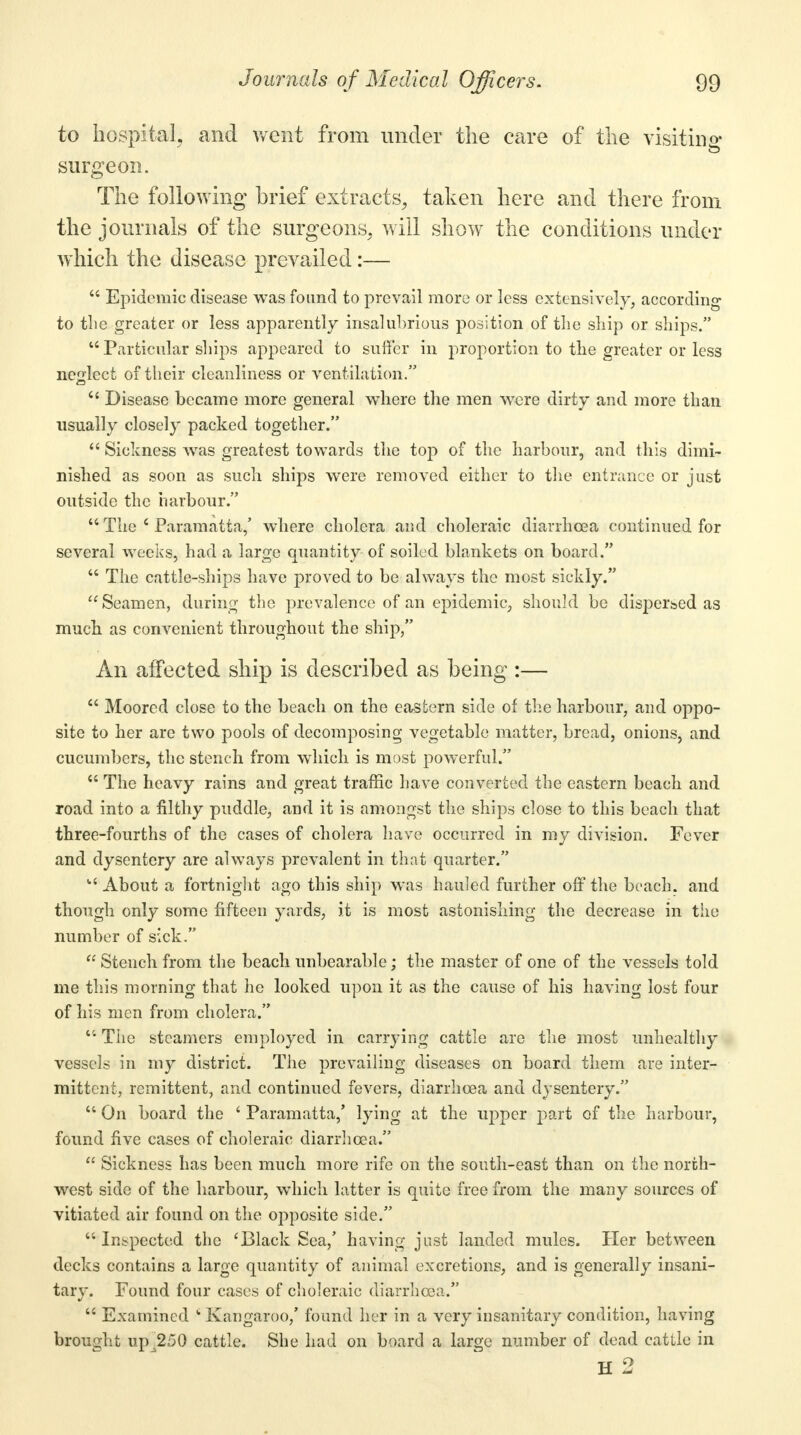 to hospital, and went from under the care of the visiting- surgeon. The following brief extracts, taken here and there from the journals of the surgeons, will show the conditions under which the disease prevailed:— Epidemic disease was found to prevail more or less extensively, according to the greater or less apparently insalubrious position of the ship or ships. Particular ships appeared to suffer in proportion to the greater or less neglect of their cleanliness or ventilation. e< Disease became more general where the men were dirty and more than usually closely packed together. Sickness was greatest towards the top of the harbour, and this dimi- nished as soon as such ships were removed either to the entrance or just outside the harbour. The e Paramatta,' where cholera and choleraic diarrhoea continued for several weeks, had a large quantity of soiled blankets on board. The cattle-ships have proved to be always the most sickly. Seamen, during the prevalence of an epidemic, should be dispersed as much, as convenient throughout the ship, An affected ship is described as being :— Moored close to the beach on the eastern side of the harbour, and oppo- site to her are two pools of decomposing vegetable matter, bread, onions, and cucumbers, the stench from which is most powerful. The heavy rains and great traffic have converted the eastern beach and road into a filthy puddle, and it is amongst the ships close to this beach that three-fourths of the cases of cholera have occurred in my division. Fever and dysentery are always prevalent in that quarter. u About a fortnight ago this ship was hauled further off the beach, and though only some fifteen yards, it is most astonishing the decrease in the number of sick. Stench from the beach unbearable; the master of one of the vessels told me this morning that he looked upon it as the cause of his having lost four of his men from cholera. The steamers employed in carrying cattle are the most unhealthy vessels in my district. The prevailing diseases on board them are inter- mittent, remittent, and continued fevers, diarrhoea and dysentery. On board the ' Paramatta,' lying at the upper part of the harbour, found five cases of choleraic diarrhoea. Sickness has been much more rife on the south-east than on the north- west side of the harbour, which latter is quite free from the many sources of vitiated air found on the opposite side. Inspected the 'Black Sea,' having just landed mules. Her between decks contains a large quantity of animal excretions, and is generally insani- tary. Found four cases of choleraic diarrhoea. Examined ' Kangaroo,' found her in a very insanitary condition, having brought up 250 cattle. She had on board a large number of dead cattle in H 2