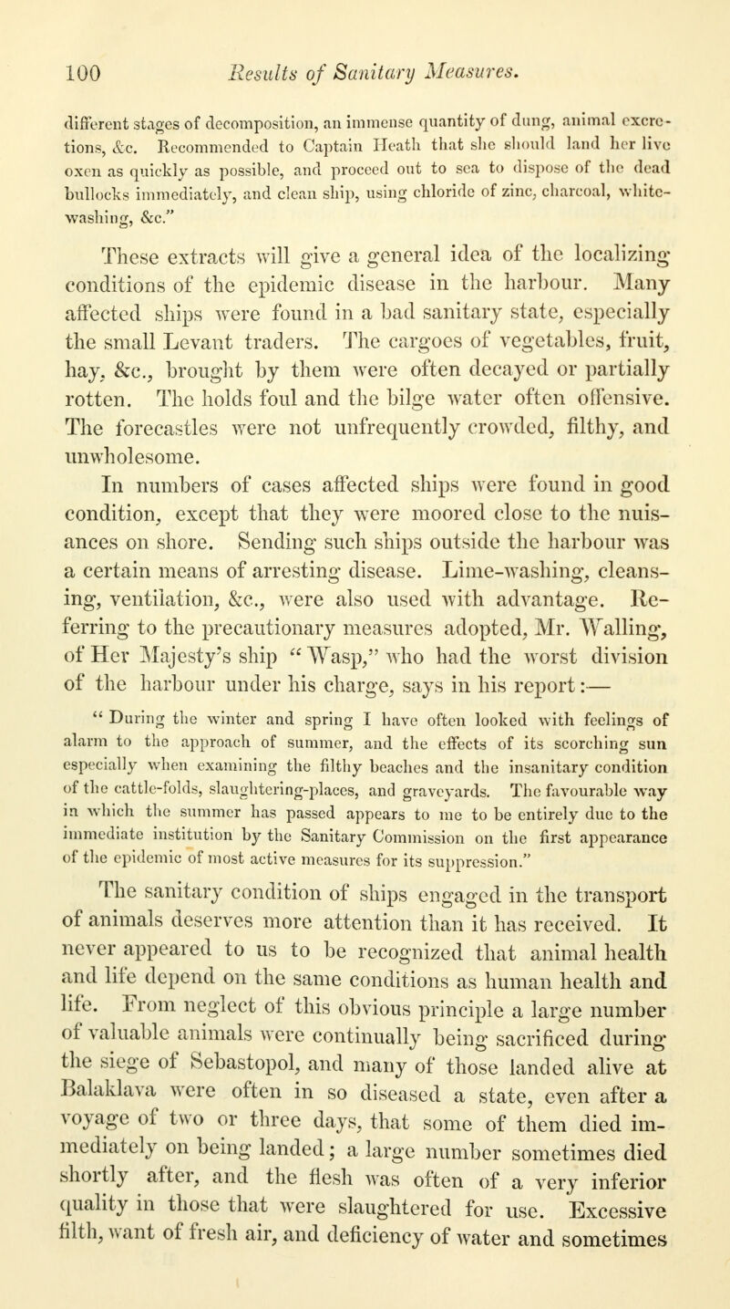 different stages of decomposition, an immense quantity of dung, animal excre- tions, &c. Recommended to Captain Heath that she should land her live oxen as quickly as possible, and proceed out to sea to dispose of the dead bullocks immediately, and clean ship, using chloride of zinc, charcoal, white- washing, &c. These extracts will give a general idea of the localizing conditions of the epidemic disease in the harbour. Many affected ships were found in a bad sanitary state, especially the small Levant traders. The cargoes of vegetables, fruit, hay, &c, brought by them were often decayed or partially rotten. The holds foul and the bilge water often offensive. The forecastles were not unfrequently crowded, filthy, and unwholesome. In numbers of cases affected ships were found in good condition, except that they were moored close to the nuis- ances on shore. Sending such ships outside the harbour was a certain means of arresting disease. Lime-washing, cleans- ing, ventilation, &c, were also used with advantage. Re- ferring to the precautionary measures adopted, Mr. Walling, of Her Majesty's ship Wasp, who had the worst division of the harbour under his charge, says in his report:— During the winter and spring I have often looked with feelings of alarm to the approach of summer, and the effects of its scorching sun especially when examining the filthy beaches and the insanitary condition of the cattle-folds, slaughtering-places, and graveyards. The favourable way in which the summer has passed appears to me to be entirely due to the immediate institution by the Sanitary Commission on the first appearance of the epidemic of most active measures for its suppression. The sanitary condition of ships engaged in the transport of animals deserves more attention than it has received. It never appeared to us to be recognized that animal health and life depend on the same conditions as human health and life. From neglect of this obvious principle a large number of valuable animals were continually being sacrificed during the siege of Sebastopol, and many of those landed alive at Balaklava were often in so diseased a state, even after a voyage of two or three days, that some of them died im- mediately on being landed; a large number sometimes died shortly after, and the flesh was often of a very inferior quality in those that were slaughtered for use. Excessive filth, want of fresh air, and deficiency of water and sometimes-