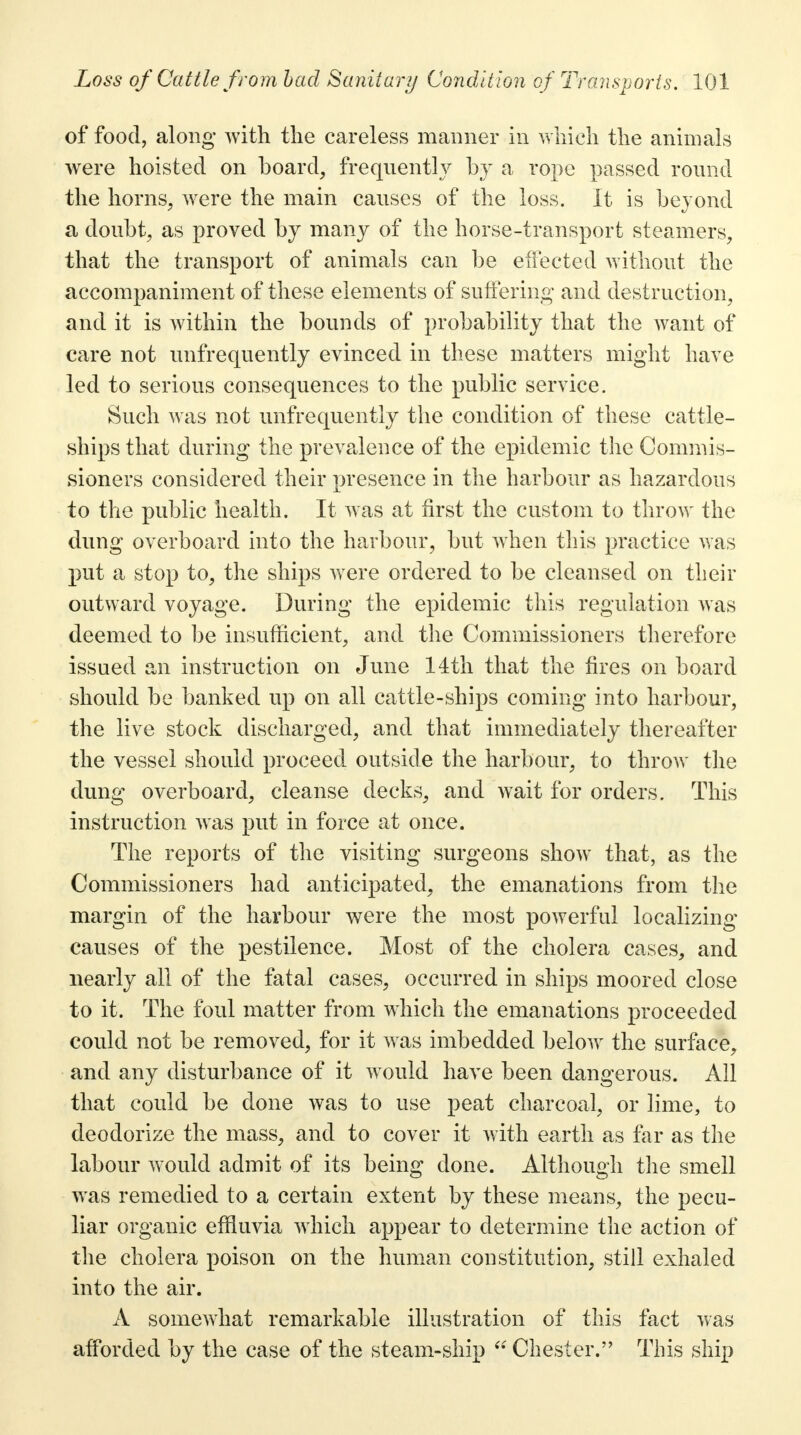 of food, along with the careless manner in which the animals were hoisted on board, frequently by a rope passed round the horns, were the main causes of the loss. It is beyond a doubt, as proved by many of the horse-transport steamers, that the transport of animals can be effected without the accompaniment of these elements of suffering and destruction, and it is within the bounds of probability that the want of care not unfrequently evinced in these matters might have led to serious consequences to the public service. Such was not unfrequently the condition of these cattle- ships that during the prevalence of the epidemic the Commis- sioners considered their presence in the harbour as hazardous to the public health. It was at first the custom to throw the dung overboard into the harbour, but when this practice was put a stop to, the ships were ordered to be cleansed on their outward voyage. During the epidemic this regulation was deemed to be insufficient, and the Commissioners therefore issued an instruction on June 11th that the fires on board should be banked up on all cattle-ships coming into harbour, the live stock discharged, and that immediately thereafter the vessel should proceed outside the harbour, to throw the dung overboard, cleanse decks, and wait for orders. This instruction was put in force at once. The reports of the visiting surgeons show that, as the Commissioners had anticipated, the emanations from the margin of the harbour were the most powerful localizing causes of the pestilence. Most of the cholera cases, and nearly all of the fatal cases, occurred in ships moored close to it. The foul matter from which the emanations proceeded could not be removed, for it was imbedded below the surface, and any disturbance of it would have been dangerous. All that could be done was to use peat charcoal, or lime, to deodorize the mass, and to cover it with earth as far as the labour would admit of its being done. Although the smell was remedied to a certain extent by these means, the pecu- liar organic effluvia which appear to determine the action of the cholera poison on the human constitution, still exhaled into the air. A somewhat remarkable illustration of this fact was afforded by the case of the steam-ship Chester. This ship