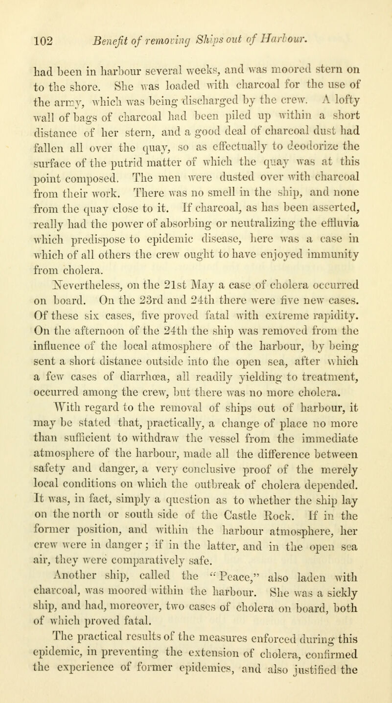 had been in harbour several weeks, and was moored stern on to the shore. She was loaded with charcoal for the use of the army, which was being discharged by the crew. A lofty wall of bags of charcoal had been piled up within a short distance of her stern, and a good deal of charcoal dust had fallen all over the quay, so as effectually to deodorize the surface of the putrid matter of which the quay was at this point composed, The men were dusted over with charcoal from their work. There was no smell in the ship, and none from the quay close to it. If charcoal, as has been asserted, really had the power of absorbing or neutralizing the effluvia which predispose to epidemic disease, here was a case in which of all others the crew ought to have enjoyed immunity from cholera. JSTevertheless, on the 21st May a case of cholera occurred on board. On the 23rd and 24th there were five new cases. Of these six cases, five proved fatal with extreme rapidity. On the afternoon of the 24th the ship was removed from the influence of the local atmosphere of the harbour, by being sent a short distance outside into the open sea, after which a few cases of diarrhoea, all readily yielding to treatment, occurred among the crew, but there was no more cholera. With regard to the removal of ships out of harbour, it may be stated that, practically, a change of place no more than sufficient to withdraw the vessel from the immediate atmosphere of the harbour, made all the difference between safety and danger, a very conclusive proof of the merely local conditions on which the outbreak of cholera depended. It was, in fact, simply a question as to whether the ship lay on the north or south side of the Castle Eock. If in the former position, and within the harbour atmosphere, her crew were in danger; if in the latter, and in the open sea air, they were comparatively safe. Another ship, called the Peace, also laden with charcoal, was moored within the harbour. She was a sickly ship, and had, moreover, two cases of cholera on board, both of which proved fatal. The practical results of the measures enforced during this epidemic, in preventing the extension of cholera, confirmed the experience of former epidemics, and also Justified the