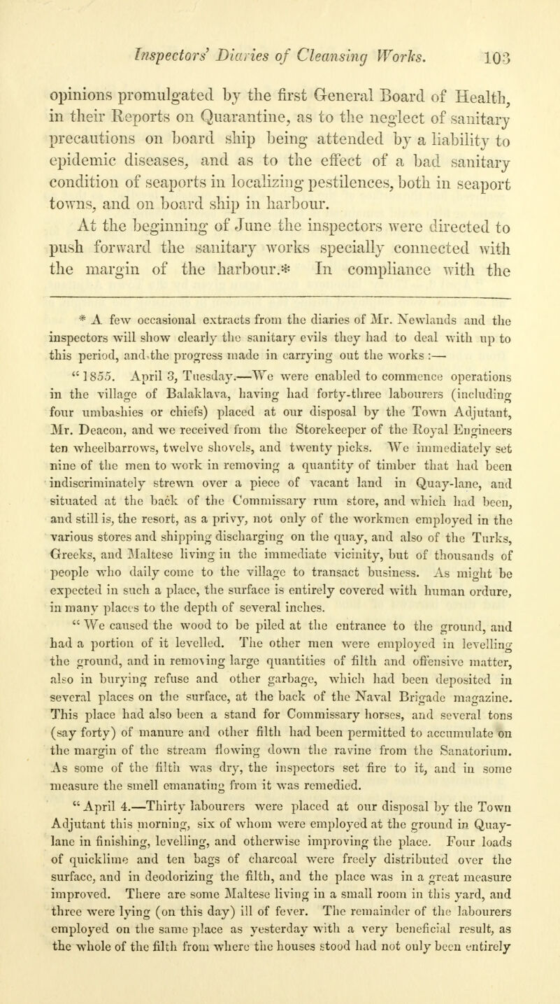 opinions promulgated by the first General Board of Health, in their Reports on Quarantine, as to the neglect of sanitary precautions on board ship being attended by a liability to epidemic diseases, and as to the effect of a bad sanitary condition of seaports in localizing pestilences, both in seaport towns, and on board ship in harbour. At the beginning of June the inspectors were directed to push forward the sanitary works specially connected with the margin of the harbour.* In compliance with the * A few occasional extracts from the diaries of Mr. Newlands and the inspectors will show clearly the sanitary evils they had to deal with up to this period, and the progress made in carrying out the works :— 1855. April 3, Tuesday.—We were enabled to commence operations in the village of Balaklava, having had forty-three labourers (including four umbashies or chiefs) placed at our disposal by the Town Adjutant, Mr. Deacon, and we received from the Storekeeper of the Royal Engineers ten wheelbarrows, twelve shovels, and twenty picks. We immediately set nine of the men to work in removing a quantity of timber that had been indiscriminately strewn over a piece of vacant land in Quay-lane, and situated at the back of the Commissary rum store, and which had been, and still is, the resort, as a privy, not only of the workmen employed in the various stores and shipping discharging on the quay, and also of the Turks, Greeks, and Maltese living in the immediate vicinity, but of thousands of people who daily come to the village to transact business. As might be expected in such a place, the surface is entirely covered with human ordure, in many places to the depth of several inches. We caused the wood to be piled at the entrance to the ground, and had a portion of it levelled. The other men were employed in levelling the ground, and in remo\ing large quantities of filth and offensive matter, also in burying refuse and other garbage, which had been deposited in several places on the surface, at the back of the Naval Brigade magazine. This place had also been a stand for Commissary horses, and several tons (say forty) of manure and other filth had been permitted to accumulate on the margin of the stream flowing down the ravine from the Sanatorium. As some of the filth was dry, the inspectors set fire to it, and in some measure the smell emanating from it was remedied. April 4.—Thirty labourers were placed at our disposal by the Town Adjutant this morning, six of whom were employed at the ground in Quay- lane in finishing, levelling, and otherwise improving the place. Four loads of quicklime and ten bags of charcoal were freely distributed over the surface, and in deodorizing the filth, and the place was in a great measure improved. There are some Maltese living in a small room in this yard, and three were lying (on this day) ill of fever. The remainder of the labourers employed on the same place as yesterday with a very beneficial result, as the whole of the filth from where the houses stood had not only been entirely