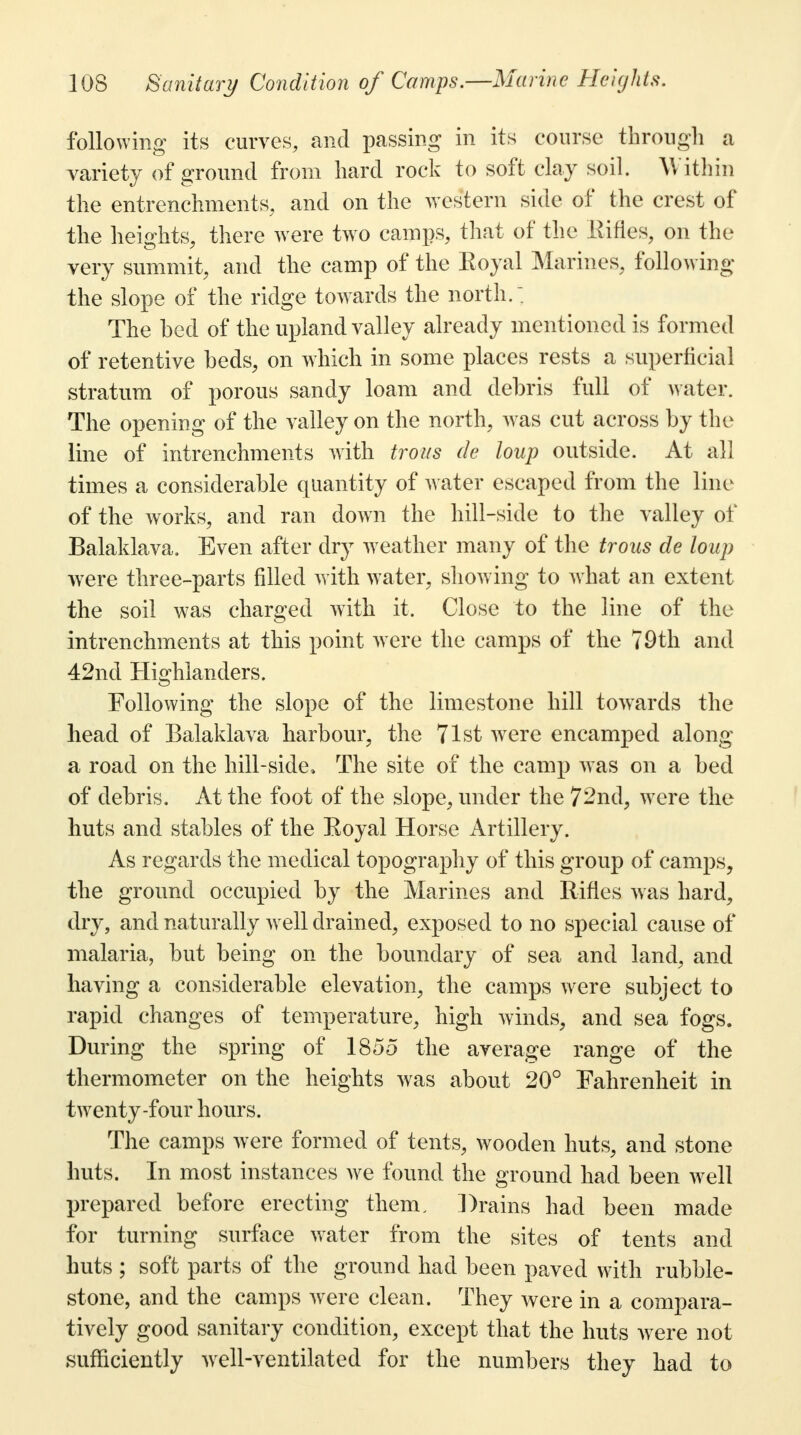 following its curves, and passing in its course through a variety of ground from hard rock to soft clay soil. W ithin the entrenchments, and on the western side of the crest of the heights, there were two camps, that of the Rifles, on the very summit, and the camp of the Eoyal Marines, following the slope of the ridge towards the north. : The bed of the upland valley already mentioned is formed of retentive beds, on which in some places rests a superficial stratum of porous sandy loam and debris full of water. The opening of the valley on the north, was cut across by the line of intrenchments with trous de loup outside. At all times a considerable quantity of water escaped from the line of the works, and ran down the hill-side to the valley of Balaklava. Even after dry weather many of the trous de loup were three-parts filled with water, showing to what an extent the soil was charged with it. Close to the line of the intrenchments at this point were the camps of the 79th and 42nd Highlanders. Following the slope of the limestone hill towards the head of Balaklava harbour, the 71st were encamped along a road on the hill-side, The site of the camp was on a bed of debris. At the foot of the slope, under the 72nd, were the huts and stables of the Boyal Horse Artillery. As regards the medical topography of this group of camps, the ground occupied by the Marines and Rifles was hard, dry, and naturally well drained, exposed to no special cause of malaria, but being on the boundary of sea and land, and having a considerable elevation, the camps were subject to rapid changes of temperature, high winds, and sea fogs. During the spring of 1855 the average range of the thermometer on the heights was about 20° Fahrenheit in twenty-four hours. The camps were formed of tents, wooden huts, and stone huts. In most instances we found the ground had been well prepared before erecting them. Drains had been made for turning surface water from the sites of tents and huts ; soft parts of the ground had been paved with rubble- stone, and the camps were clean. They were in a compara- tively good sanitary condition, except that the huts were not sufficiently well-ventilated for the numbers they had to