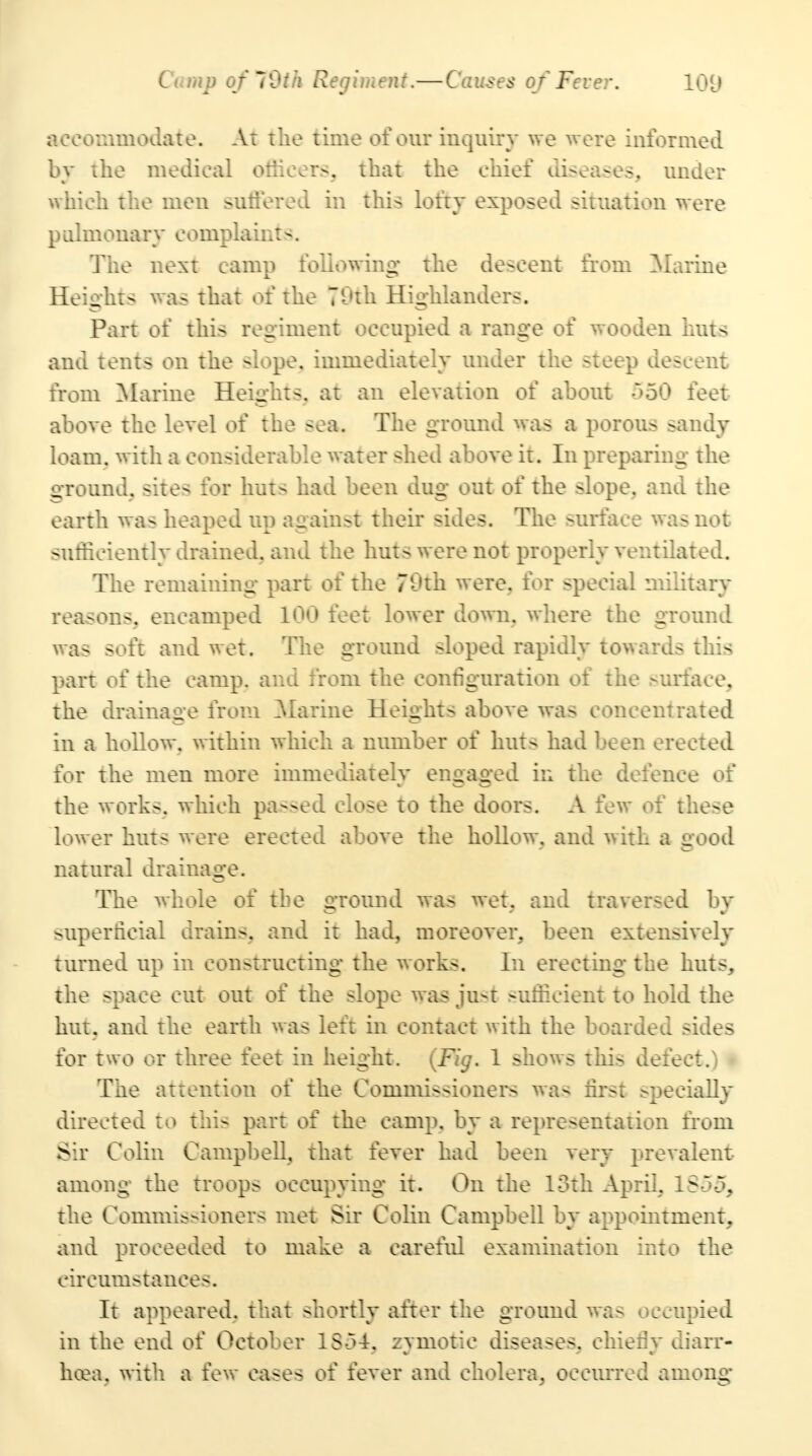 accommodate. At the time of our inquiry we were informed by the medical officers, that the chief diseases, under which the men suffered in this lofty exposed situation were pLilmonary complaints. The next camp following* the descent from Marine Heights was that of the 70th Highlanders. Part of this regiment occupied a range of wooden huts and tents on the slope, immediately under the steep descent from Marine Heights, at an elevation of about 550 feet above the level of the sea. The ground was a porous sandy loam, with a considerable water shed above it. In preparing the ground, sites for huts had been dug out of the slope, and the earth was heaped up against their -ides. The surface was not sufficiently drained, and the huts were not properly ventilated. The remaining part of the 70th were, for special military reasons, encamped 100 feet lower down, where the ground was soft and wet. The ground sloped rapidly towards this part of the camp, and from the configuration of the surface, the drainage from Marine Heights above was concentrated in a hollow, within which a number of huts had been erected for the men more immediately engaged in the defence of the works, which passed close to the doors. A few of these lower huts were erected above the hollow, and with a good natural drainage. The whole of the ground was wet. and traversed by superficial drains, and it had, moreover, been extensively turned up in constructing the works. In erecting the huts, the space cut out of the slope was just sufficient to hold the hut. and the earth was left in contact with the boarded sides for two or three feet in height. (Fig. 1 shows this defect.) < The attention of the Commissioners was first specially directed to this part of the camp, by a representation from Sir Colin Campbell, that fever had been very prevalent among the troops occupying it. On the loth April. 1855, the Commissioners met Sir Colin Campbell by appointment, and proceeded to make a careful examination into the circumstances. It appeared, that shortly after the ground was occupied in the end of October 1S-34. zymotic diseases, chiefly diarr- hoea, with a few cases of fever and cholera, occurred among