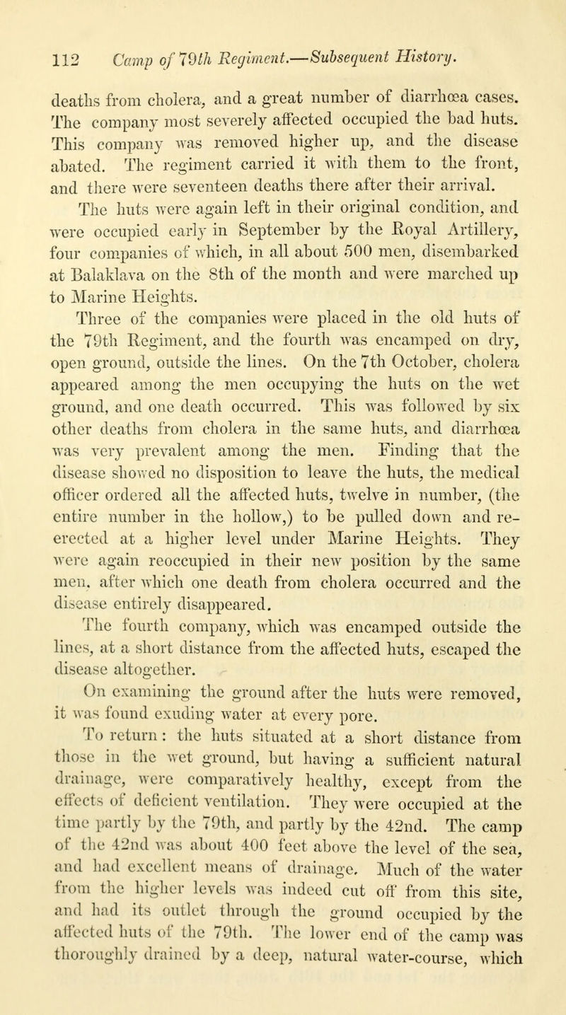 deaths from cholera, and a great number of diarrhoea cases. The company most severely affected occupied the bad huts. This company was removed higher up, and the disease abated. The regiment carried it with them to the front, and there were seventeen deaths there after their arrival. The huts were again left in their original condition, and were occupied early in September by the Royal Artillery, four companies of which, in all about 500 men, disembarked at Balaklava on the 8th of the month and were marched up to Marine Heights. Three of the companies were placed in the old huts of the 79th Regiment, and the fourth was encamped on dry, open ground, outside the lines. On the 7th October, cholera appeared among the men occupying the huts on the wet ground, and one death occurred. This was followed by six other deaths from cholera in the same huts, and diarrhoea was very prevalent among the men. Finding that the disease showed no disposition to leave the huts, the medical officer ordered all the affected huts, twelve in number, (the entire number in the hollow,) to be pulled down and re- erected at a higher level under Marine Heights. They were again reoccupied in their new position by the same men. after which one death from cholera occurred and the disease entirely disappeared. The fourth company, which was encamped outside the lines, at a short distance from the affected huts, escaped the disease altogether. On examining the ground after the huts were removed, it was found exuding water at every pore. To return : the huts situated at a short distance from those in the wet ground, but having a sufficient natural drainage, wore comparatively healthy, except from the effects of deficient ventilation. They were occupied at the time partly by the 79th, and partly by the 42nd. The camp of the 42nd was about 400 feet above the level of the sea, and had excellent means of drainage. Much of the water from the higher levels was indeed cut off from this site, and had its outlet through the ground occupied by the affected huts of the 70th. The lower end of the camp was thoroughly drained by a deep, natural water-course, which