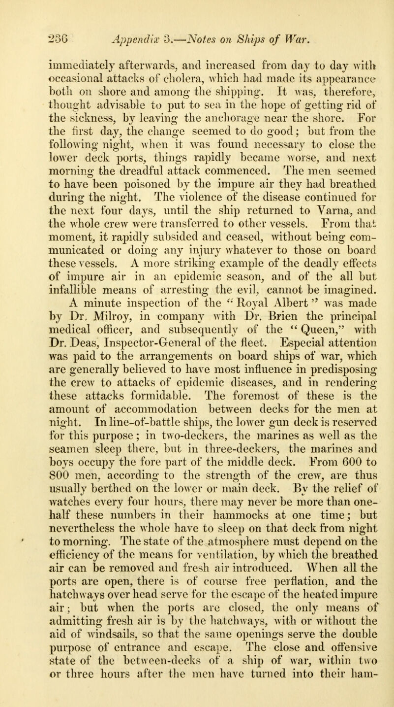 immediately afterwards, and increased from day to day with occasional attacks of cholera, which had made its appearance both on shore and among the shipping. It was, therefore, thought advisable to put to sea in the hope of getting rid of the sickness, by leaving the anchorage near the shore. For the first day, the change seemed to do good; but from the following night, when it was found necessary to close the lower deck ports, things rapidly became worse, and next morning the dreadful attack commenced. The men seemed to have been poisoned by the impure air they had breathed during the night. The violence of the disease continued for the next four days, until the ship returned to Varna, and the whole crew were transferred to other vessels. From that moment, it rapidly subsided and ceased, without being com- municated or doing any injury whatever to those on board these vessels. A more striking example of the deadly effects of impure air in an epidemic season, and of the all but infallible means of arresting the evil, cannot be imagined. A minute inspection of the Royal Albert was made by Dr. Milroy, in company with Dr. Brien the principal medical officer, and subsequently of the Queen, with Dr. Deas, Inspector-General of the fleet. Especial attention was paid to the arrangements on board ships of war, which are generally believed to have most influence in predisposing the crew to attacks of epidemic diseases, and in rendering these attacks formidable. The foremost of these is the amount of accommodation between decks for the men at night. In line-of-battle ships, the lower gun deck is reserved for this purpose; in two-deckers, the marines as well as the seamen sleep there, but in three-deckers, the marines and boys occupy the fore part of the middle deck. From 600 to 800 men, according to the strength of the crew, are thus usually berthed on the lower or main deck. By the relief of watches every four hours, there may never be more than one- half these numbers in their hammocks at one time; but nevertheless the whole have to sleep on that deck from night to morning. The state of the atmosphere must depend on the efficiency of the means for ventilation, by which the breathed air can be removed and fresh air introduced. When all the ports are open, there is of course free perflation, and the hatchways over head serve for the escape of the heated impure air; but when the ports are closed, the only means of admitting fresh air is by the hatchways, with or without the aid of windsails, so that the same openings serve the double purpose of entrance and escape. The close and offensive state of the between-decks of a ship of war, within two or three hours after the men have turned into their ham-