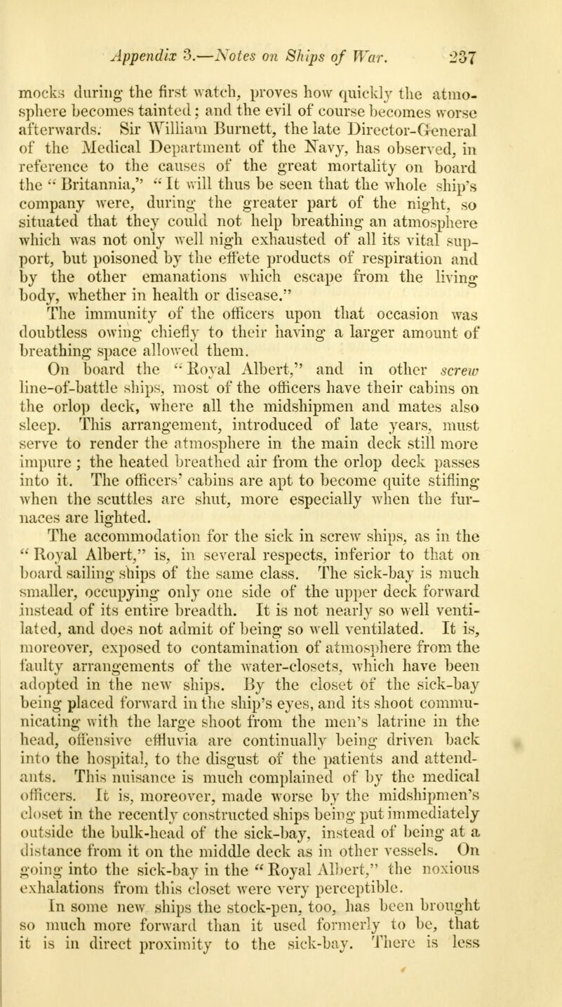 mocks during the first watch, proves how quickly the atmo- sphere becomes tainted; and the evil of course becomes worse afterwards. Sir William Burnett, the late Director-General of the Medical Department of the Navy, has observed, in reference to the causes of the great mortality on board the  Britannia,  It will thus be seen that the whole ship's company were, during the greater part of the night, so situated that they could not help breathing an atmosphere which was not only well nigh exhausted of all its vital sup- port, but poisoned by the effete products of respiration and by the other emanations which escape from the living body, whether in health or disease. The immunity of the officers upon that occasion was doubtless owing chiefly to their having a larger amount of breathing space allowed them. On board the Royal Albert, and in other screw line-of-battle ships, most of the officers have their cabins on the orlop deck, where all the midshipmen and mates also sleep. This arrangement, introduced of late years, must serve to render the atmosphere in the main deck still more impure ; the heated breathed air from the orlop deck passes into it. The officers' cabins are apt to become quite stifling when the scuttles are shut, more especially when the fur- naces are lighted. The accommodation for the sick in screw ships, as in the  Royal Albert, is, in several respects, inferior to that on board sailing ships of the same class. The sick-bay is much smaller, occupying only one side of the upper deck forward instead of its entire breadth. It is not nearly so well venti- lated, and does not admit of being so well ventilated. It is, moreover, exposed to contamination of atmosphere from the faulty arrangements of the water-closets, which have been adopted in the new ships. By the closet of the sick-bay being placed forward in the ship's eyes, and its shoot commu- nicating with the large shoot from the men's latrine in the head, offensive effluvia are continually being driven back into the hospital, to the disgust of the patients and attend- ants. This nuisance is much complained of by the medical officers. It is, moreover, made worse by the midshipmen's closet in the recently constructed ships being put immediately outside the bulk-head of the sick-bay, instead of being at a distance from it on the middle deck as in other vessels. On going into the sick-bay in the  Royal Albert, the noxious exhalations from this closet were very perceptible. In some new ships the stock-pen, too, has been brought so much more forward than it used formerly to be, that it is in direct proximity to the sick-bay. There is less