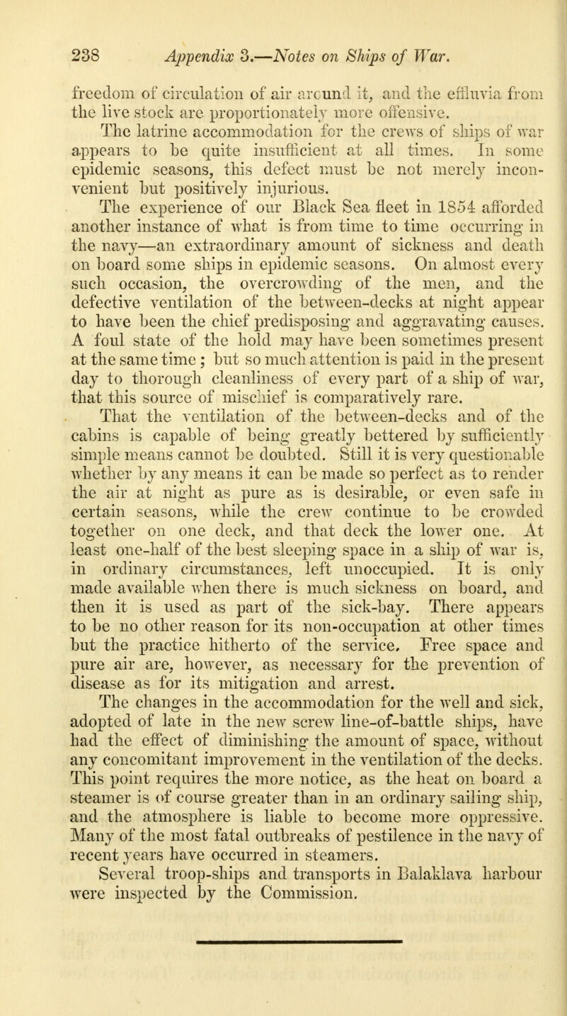freedom of circulation of air around it, and the effluvia from the live stock are proportionately more offensive. The latrine accommodation for the crews of ships of war appears to be quite insufficient at all times. In some epidemic seasons, this defect must he not merely incon- venient but positively injurious. The experience of our Black Sea fleet in 1854 afforded another instance of what is from time to time occurring in the navy—an extraordinary amount of sickness and death on board some ships in epidemic seasons. On almost every such occasion, the overcrowding of the men, and the defective ventilation of the between-decks at night appear to have been the chief predisposing and aggravating causes. A foul state of the hold may have been sometimes present at the same time ; but so much attention is paid in the present day to thorough cleanliness of every part of a ship of war, that this source of mischief is comparatively rare. That the ventilation of the between-decks and of the cabins is capable of being greatly bettered by sufficiently simple means cannot be doubted. Still it is very questionable whether by any means it can be made so perfect as to render the air at night as pure as is desirable, or even safe in certain seasons, while the crew continue to be crowded together on one deck, and that deck the lower one. At least one-half of the best sleeping space in a ship of war is. in ordinary circumstances, left unoccupied. It is only made available when there is much sickness on board, and then it is used as part of the sick-bay. There appears to be no other reason for its non-occupation at other times but the practice hitherto of the service. Free space and pure air are, however, as necessary for the prevention of disease as for its mitigation and arrest. The changes in the accommodation for the well and sick, adopted of late in the new screw line-of-battle ships, have had the effect of diminishing the amount of space, without any concomitant improvement in the ventilation of the decks. This point requires the more notice, as the heat on board a steamer is of course greater than in an ordinary sailing ship, and the atmosphere is liable to become more oppressive. Many of the most fatal outbreaks of pestilence in the navy of recent years have occurred in steamers. Several troop-ships and transports in Balaklava harbour were inspected by the Commission.