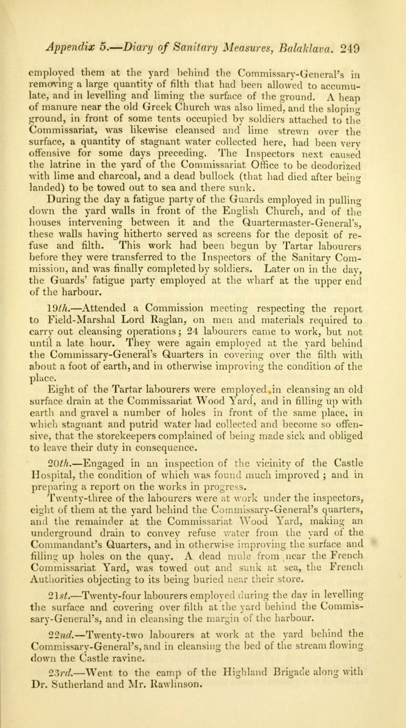 employed them at the yard behind the Commissary-General's in removing a large quantity of filth that had been allowed to accumu- late, and in levelling and liming the surface of the ground. A heap of manure near the old Greek Church was also limed., and the sloping- ground, in front of some tents occupied by soldiers attached to the Commissariat, was likewise cleansed and lime strewn over the surface, a quantity of stagnant water collected here, had been very offensive for some days preceding. The Inspectors next caused the latrine in the yard of the Commissariat Office to be deodorized with lime and charcoal, and a dead bullock (that had died after being landed) to be towed out to sea and there sunk. During the day a fatigue party of the Guards employed in pulling down the yard walls in front of the English Church, and of the houses intervening between it and the Quartermaster-General's, these walls having hitherto served as screens for the deposit of re- fuse and filth. This work had been begun by Tartar labourers before they were transferred to the Inspectors of the Sanitary Com- mission, and was finally completed by soldiers. Later on in the day, the Guards' fatigue party employed at the wharf at the upper end of the harbour. YJth.—Attended a Commission meeting respecting the report to Field-Marshal Lord Raglan, on men and materials required to carry out cleansing operations; 24 labourers came to work, but not until a late hour. They were again employed at the yard behind the Commissary-General's Quarters in covering over the filth with about a foot of earth, and in otherwise improving the condition .of the place. Eight of the Tartar labourers were employed,in cleansing an old surface drain at the Commissariat Wood Yard, and in filling up with earth and gravel a number of holes in front of the same place, in which stagnant and putrid water had collected and become so offen- sive, that the storekeepers complained of being made sick and obliged to leave their duty in consequence. 20th.—Engaged in an inspection of the vicinity of the Castle Hospital, the condition of which was found much improved ; and in preparing a report on the works in progress. Twenty-three of the labourers were at work under the inspectors, eight of them at the yard behind the Commissary-General's quarters, and the remainder at the Commissariat Wood Yard, making an underground drain to convey refuse water from the yard of the Commandant's Quarters, and in otherwise improving the surface and filling up holes on the quay. A dead mule from near the French Commissariat Yard, was towed out and sunk at sea, the French Authorities objecting to its being buried near their store. 21.9/.—Twenty-four labourers employed during the day in levelling the surface and covering over filth at the yard behind the Commis- sary-General's, and in cleansing the margin of the harbour. 22nd.—Twenty-two labourers at work at the yard behind the Commissary-General's, and in cleansing the bed of the stream flowing down the Castle ravine. 23n7.—Went to the camp of the Highland Brigade along with Dr. Sutherland and Mr. Rawlinson.