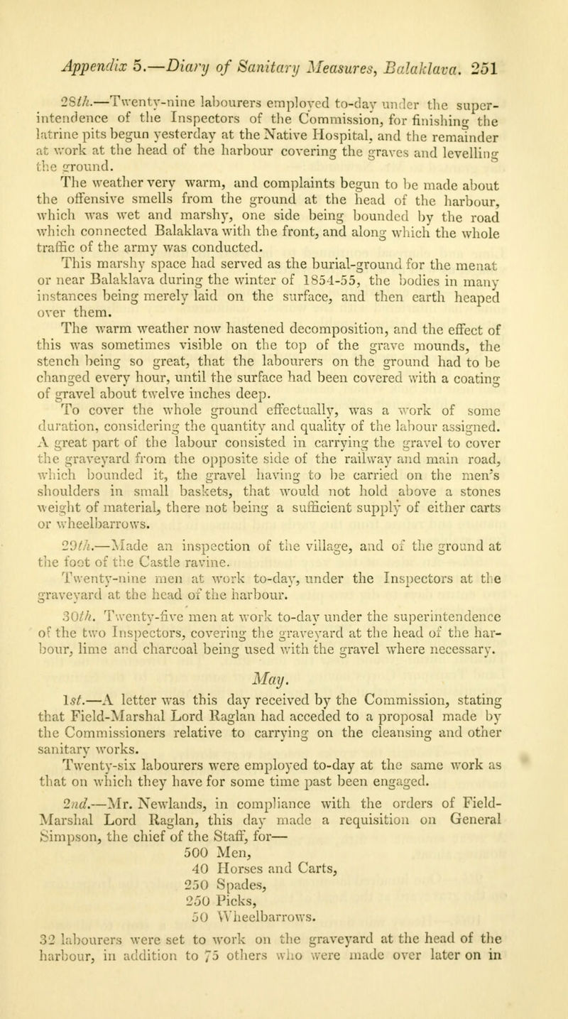 28th.—Twenty-nine labourers employed to-day under the super- intendence of the Inspectors of the Commission, for finishing the latrine pits begun yesterday at the Native Hospital, and the remainder at work at the head of the harbour covering the graves and levelling the ground. The weather very warm, and complaints begun to be made about the offensive smells from the ground at the head of the harbour, which was wet and marshy, one side being bounded by the road which connected Balaklava with the front, and along which the whole traffic of the army was conducted. This marshy space had served as the burial-ground for the menat or near Balaklava during the winter of 1S54-55, the bodies in many instances being merely laid on the surface, and then earth heaped over them. The warm weather now hastened decomposition, and the effect of this was sometimes visible on the top of the grave mounds, the stench being so great, that the labourers on the ground had to be changed every hour, until the surface had been covered with a coating of gravel about twelve inches deep. To cover the whole ground effectually, was a work of some duration, considering the quantity and quality of the labour assigned. A great part of the labour consisted in carrying the gravel to cover the graveyard from the opposite side of the railway and main road, which bounded it, the gravel having to be carried on the meivs shoulders in small baskets, that would not hold above a stones weight of material, there not being a sufficient supply of either carts or wheelbarrows. 20th.—Made an inspection of the village, and of the ground at the foot of the Castle ravine. Twenty-nine men at work to-day, under the Inspectors at the graveyard at the head of the harbour. 30th, Twenty-five men at work to-day under the superintendence of the two Inspectors, covering the graveyard at the head of the har- bour, lime and charcoal being used with the gravel where necessary. May. 1st.—A letter was this day received by the Commission, stating that Field-Marshal Lord Raglan had acceded to a proposal made by the Commissioners relative to carrying on the cleansing and other sanitary works. Twenty-six labourers were employed to-day at the same work as that on which they have for some time past been engaged. 2nd.—Mr. Newlands, in compliance with the orders of Field- Marshal Lord Raglan, this day made a requisition on General Simpson, the chief of the Staff, for— 500 Men, 40 Horses and Carts, 250 Spades, 250 Picks, 50 Wheelbarrows. 32 labourers were set to work on the graveyard at the head of the harbour, in addition to 75 others who were made over later on in