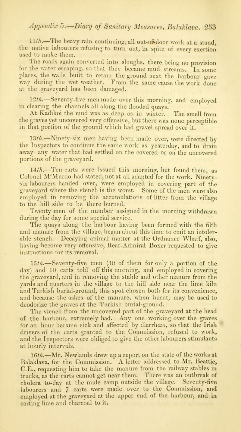 llth.—The heavy rain continuing, all out-of«-door work at a stand, the native labourers refusing to turn out, in spite of every exertion used to make them. The roads again converted into sloughs, there being no provision for the water escaping, so that they became mud streams. In some- places, the walls built to retain the ground next the harbour gave way during the wet weather. From the same cause the work done at the graveyard has been damaged. 12th.—Seventy-five men made over this morning, and employed in clearing the channels all along the flooded quays. At Kadikoi the mud was as deep as in winter. The smell from the graves yet uncovered very offensive, but there was none perceptible in that portion of the ground which had gravel spread over it. 19th.—Ninety-six men having been made over, were directed by the Inspectors to continue the same work as yesterday, and to drain away any water that had settled on the covered or on the uncovered portions of the graveyard. 14th.—Ten carts were issued this morning, but found them, as Colonel M'Murdo had stated, not at all adapted for the work. Ninety- six labourers handed over, were employed in covering part of the graveyard where the stench is the worst. Some of the men were also employed in removing the accumulations of litter from the village to the hill side to be there burned. Twenty men of the number assigned in the morning withdrawn during the day for some special service. The quays along the harbour having been formed with the filth and manure from the village, began about this time to emit an intoler- able stench. Decaying animal matter at the Ordnance Wharf, also, having become very offensive, Rear-Admiral Boxer requested to give instructions for its removal. 15th.—Seventy-five men (30 of them for onlv a portion of the day) and 10 carts told off this morning, and employed in covering the graveyard, and in removing the stable and other manure from the vards and quarters in the village to the hill side near the lime kiln and Turkish burial-ground, this spot chosen both for its convenience, and because the ashes of the manure, when burnt, may be used to deodorize the graves at the Turkish burial-ground. The stench from the uncovered part of the graveyard at the head •of the harbour, extremely bad. Any one working over the graves for an hour became sick and affected by diarrhoea, so that the Irish drivers of the carts granted to the Commission, refused to work, and the Inspectors were obliged to give the other labourers stimulants at hourly intervals. \6th.—Mr. Newlands drew up a report on the state of the works at Balaklava, for the Commission. A letter addressed to Mr. Beattie, C.E.j requesting him to take the manure from the railway stables in trucks, as the carts cannot get near them. There M as an outbreak of cholera to-day at the mule camp outside the village. Seventy-five labourers and 7 carts were made over to the Commission, and employed at the graveyard at the upper end of the harbour, and in carting lime and charcoal to it.