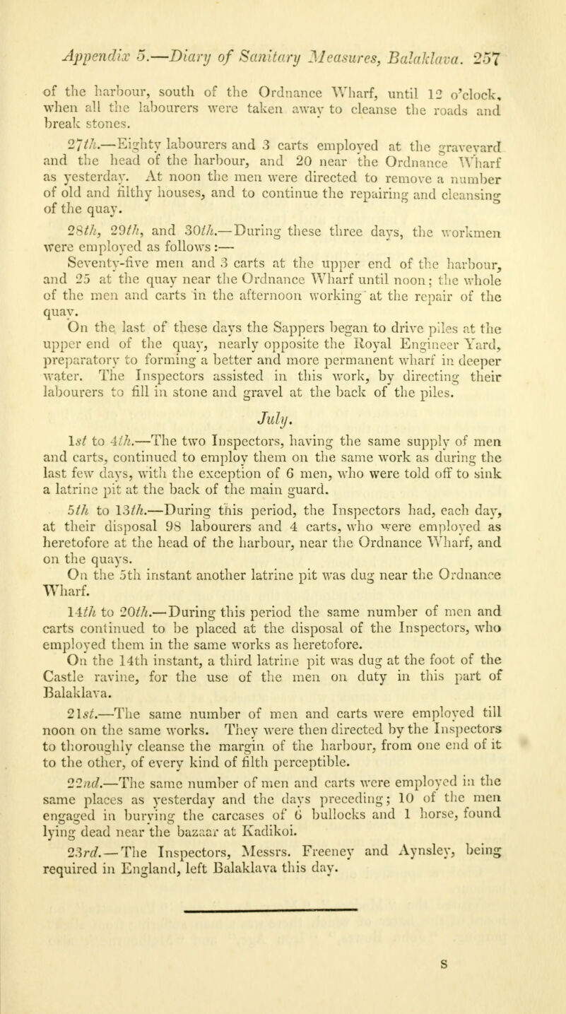 of the harbour, south of the Ordnance Wharf, until 12 o'clock, when all the labourers were taken away to cleanse the roads and break stones. 27/A.—Eighty labourers and 3 carts employed at the graveyard and the head of the harbour, and 20 near the Ordnance Wharf as yesterday. At noon the men were directed to remove a number of old and filthy houses, and to continue the repairing and cleansing of the quay. 28th, 29///, and 30//*.— During these three days, the workmen were employed as follows :— Seventy-five men and 3 carts at the upper end of the harbour, and 25 at the quay near the Ordnance Wharf until noon; the whole of the men and carts in the afternoon working at the repair of the quay. On the last of these days the Sappers began to drive piles at the upper end of the quay, nearly opposite the Royal Engineer Yard, preparatory to forming a better and more permanent wharf in deeper water. The Inspectors assisted in this work, by directing their labourers to fill in stone and gravel at the back of the piles. July. 1st to 4th.—The two Inspectors, having the same supply of men and carts, continued to employ them on the same work as daring the last few days, with the exception of 6 men, who were told off to sink a latrine pit at the back of the main guard. 5fh to 13th.—Daring this period, the Inspectors had, each day, at their disposal 98 labourers and 4 carts, who were employed as heretofore at the head of the harbour, near the Ordnance Wharf, and on the quays. On the 5th instant another latrine pit was dag near the Ordnance Wharf. 14th to 20th.— During this period the same number of men and carts continued to be placed at the disposal of the Inspectors, who employed them in the same works as heretofore. On the 14th instant, a third latrine pit was dug at the foot of the Castle ravine, for the use of the men on duty in this part of Balaklava. 2Is/.—The same number of men and carts were employed till noon on the same works. They were then directed by the Inspectors to thoroughly cleanse the margin of the harbour, from one end of it to the other, of every kind of filth perceptible. 22nd.—The same number of men and carts were employed in the same places as yesterday and the days preceding; 10 of the men engaged in burying the carcases of 6 bullocks and 1 horse, found lying dead near the bazaar at Kadikoi. 2&rd.—The Inspectors, Messrs. Freeney and Aynsley, being required in England, left Balaklava this clay. S