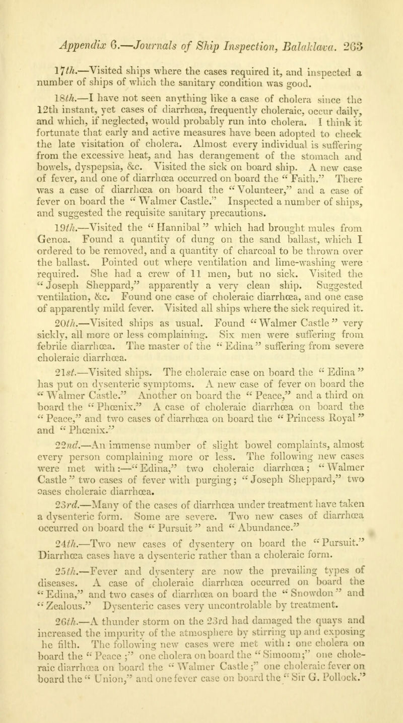 ljtk.—Visited ships where the cases required it, and inspected a number of ships of which the sanitary condition was good. 18th.—I have not seen anything like a case of cholera since the 12th instant, yet cases of diarrhoaa, frequently choleraic, occur daily, and which, if neglected, would probably run into cholera. I think it fortunate that early and active measures have been adopted to check the late visitation of cholera. Almost every individual is suffering from the excessive heat, and has derangement of the stomach and bowels, dyspepsia, &c. Visited the sick on board ship. A new case of fever, and one of diarrhoea occurred on board the  Faith. There was a case of diarrhoea on board the Volunteer, and a case of fever on board the  Wahner Castle. Inspected a number of ships, and suggested the requisite sanitary precautions. 19ih.—Visited the Hannibal which had brought mules from Genoa. Found a quantity of dung on the sand ballast, which I ordered to be removed, and a quantity of charcoal to be thrown over the ballast. Pointed out where ventilation and lime-washing were required. She had a crew of 11 men, but no sick. Visited the  Joseph Sheppard, apparently a very clean ship. Suggested ventilation, &c. Found one case of choleraic diarrhoea, and one case of apparently mild fever. Visited all ships where the sick required it. 20th.—Visited ships as usual. Found  Walmer Castle  very sickly, all more or less complaining. Six men were suffering from febrile diarrhoea. The master of the Edina suffering from severe choleraic diarrhoea. 21.9/.—Visited ships. The choleraic case on board the a Edina  has put on dysenteric symptoms. A new case of fever on board the a Walmer Castle. Another on board the 6S Peace, and a third on board the  Phoenix. A case of choleraic diarrhoea on board the  Peace, and two cases of diarrhoea on board the  Princess Royal * and  Phoenix. 22nd.—An immense number of slight bowel complaints, almost every person complaining more or less. The following new cases were met with:— Edina, two choleraic diarrhoea; u Walmer Castle  two cases of fever with purging; Joseph Sheppard, two oases choleraic diarrhoea. 23rd.—Many of the cases of diarrhoea under treatment have taken a dysenteric form. Some are severe. Two new cases of diarrhoea occurred on board the H Pursuit and  Abundance. 24th.—Two new cases of dysentery on board the 'Pursuit. Diarrhoea cases have a dysenteric rather than a choleraic form. 25th.—Fever and dysentery are now the prevailing types of diseases. A case of choleraic diarrhoea occurred on board the ' Edina, and two cases of diarrhoea on board the  Snowdon  and  Zealous. Dysenteric cases very uncontrolable by treatment. 26th.—A thunder storm on the 23rd had damaged the quays and increased the impurity of the atmosphere by stirring up and exposing he filth. The following new cases were met with : one cholera on board the  Peace ; one cholera on board the  Simoom; one chole- raic diarrhoea on board the Walmer Castle; one choleraic fever on board the  Union, and one fever case on board the  Sir G. Pollock.