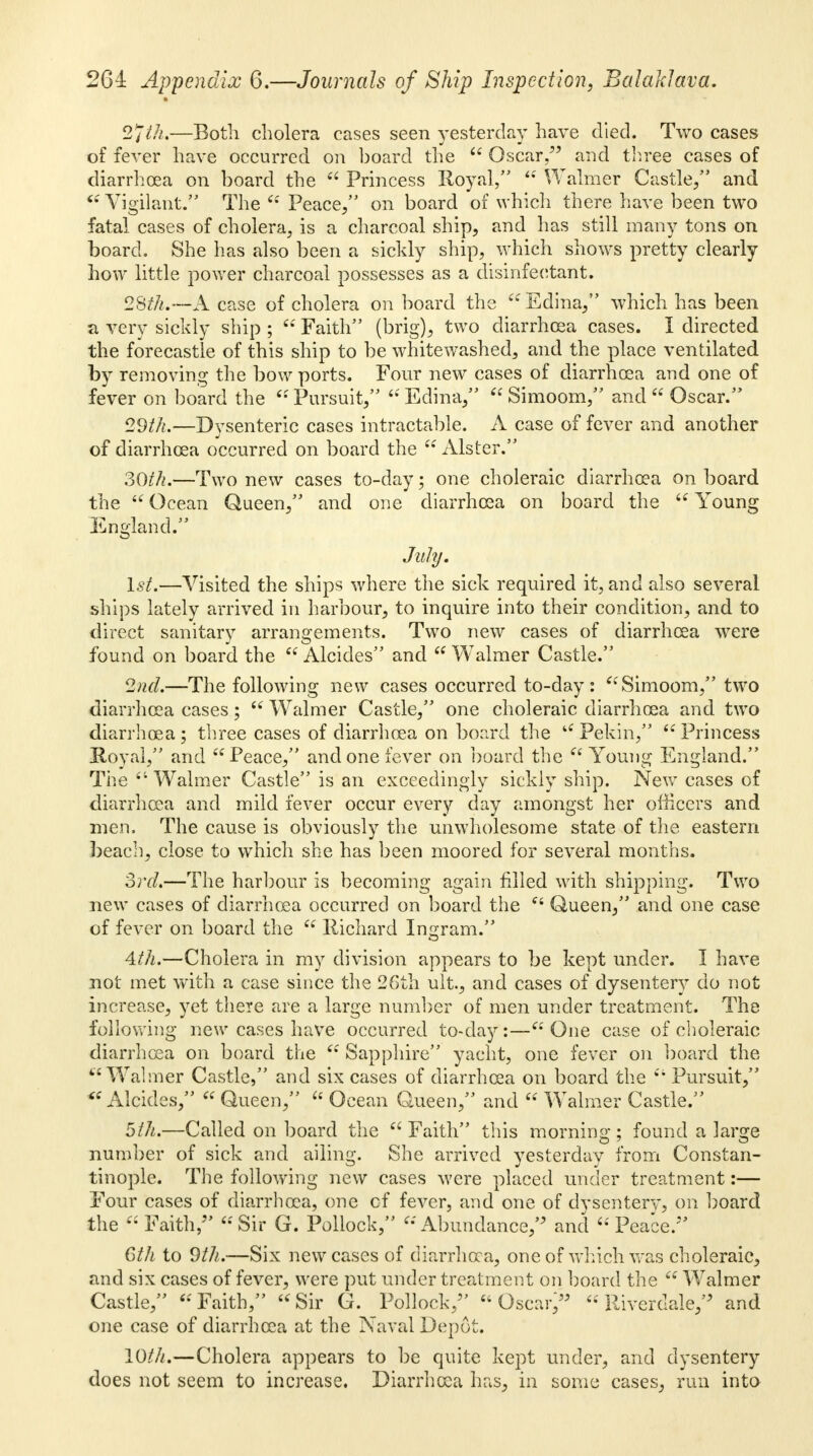 2jth,—Both cholera cases seen yesterday have died. Two cases of fever have occurred on board the  Oscar, and three cases of diarrhoea on board the  Princess Royal,  Walmer Castle/' and  Vigilant. The  Peace/' on board of which there have been two fatal cases of cholera., is a charcoal ship, and has still many tons on board. She has also been a sickly ship, which shows pretty clearly how little power charcoal possesses as a disinfectant. 28th.—A case of cholera on board the  Edina/' which has been a very sickly ship ;  Faith (brig), two diarrhoea cases. I directed the forecastle of this ship to be whitewashed, and the place ventilated by removing the bow ports. Four new cases of diarrhoea and one of fever on board the  Pursuit,  Edina,  Simoom, and  Oscar. 29//?.—Dysenteric cases intractable. A case of fever and another of diarrhoea occurred on board the  Alster. 30th.—Two new cases to-day; one choleraic diarrhoea on board the  Ocean Queen, and one diarrhoea on board the  Young England. July. 1st.—Visited the ships where the sick required it, and also several ships lately arrived in harbour, to inquire into their condition, and to direct sanitary arrangements. Two new cases of diarrhoea were found on board the  Alcides and  Walmer Castle. 2nd.—The following new cases occurred to-day: Simoom, two diarrhoea cases;  Walmer Castle, one choleraic diarrhoea and two diarrhoea ; three cases of diarrhoea on board the  Pekin/'  Princess Royal/' and Peace, and one fever on board the  Young England. The 41 Walmer Castle is an exceedingly sickly ship. New cases of diarrhoea and mild fever occur every day amongst her officers and men. The cause is obviously the unwholesome state of the eastern beach, close to which she has been moored for several months. 3rd.—The harbour is becoming again filled with shipping. Two new cases of diarrhoea occurred on board the  Queen, and one case of fever on board the  Richard Ingram. 4th.—Cholera in my division appears to be kept under. I have not met with a case since the 26th ult., and cases of dysentery do not increase, yet there are a large number of men under treatment. The following new cases have occurred to-day:— One case of choleraic diarrhoea on board the  Sapphire yacht, one fever on board the Walmer Castle, and six cases of diarrhoea on board the  Pursuit, Alcides,  Queen,  Ocean Queen, and  Walmer Castle. 5th.—Called on board the  Faith this morning ; found a large number of sick and ailing. She arrived yesterday from Constan- tinople. The following new cases were placed under treatment:— Four cases of diarrhoea, one of fever, and one of dysentery, on hoard the Faith/' Sir G. Pollock, Abundance/' and 'Peace/' 6th to 9th.—Six new cases of diarrhoea, one of which was choleraic, and six cases of fever, were put under treatment on board the  Walmer Castle, Faith, Sir G. Pollock/' Oscar/5 Riverdale/' and one case of diarrhoea at the Naval Depot. 10///.—Cholera appears to be quite kept under, and dysentery does not seem to increase. Diarrhoea has, in some cases, run into